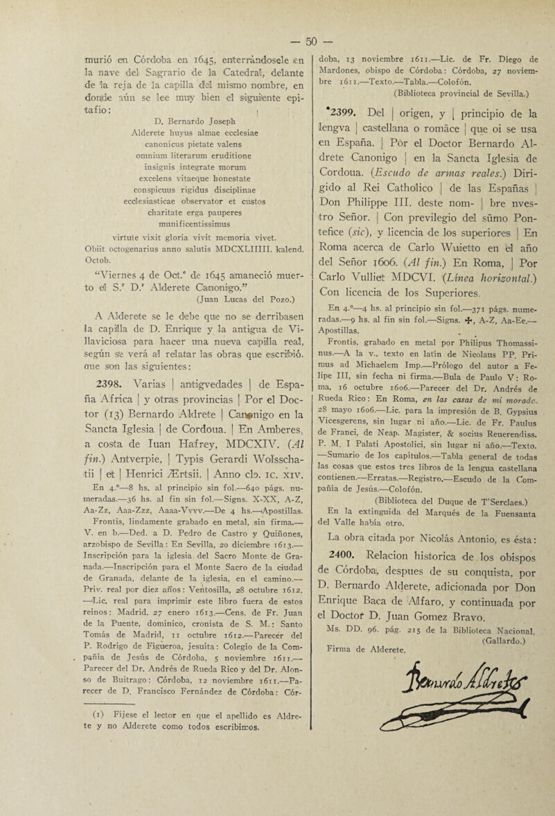 murió en Córdoba en 1645, enterrándosele len la nave del Sagrario de la Catedral, delante de la reja de la capilla <M mismo nombre, en donde aún se lee muy bien el siguiente epi¬ tafio: 1 D. Bernardo Joseph Alderete huyus almae ecclesiae canonicus pietate valens omnium literarum eruditione insignis intégrate morum excelens vitaeque honéstate conspicuus rigidus disciplinae ecdesiasticae observator et custos charitate erga pauperes munificentissimus virtute vixit gloria vivit memoria vivet. Obiit octogenarius anno salutis MDCXLIIIII. kalend. Octob. “Viernes 4 de Oct.e de 1645 amaneció muer¬ to eil S.r D.r Alderete Canónigo.” (Juan Lucas del Pozo.) A Alderete se le debe quie no se derribasen ia capilla de D. Enrique y la antigua de Vi- llavicioisa para hacer una nueva capilla real, según s!e verá al relatar las obras que escribió, ene son las siguientes: 2398. Varias | antigv edades | de Espa¬ ña Africa | y otras provincias | Por el Doc¬ tor (13) Bernardo Aldrete | Canónigo en la Sancta Iglesia j de Cordoua. | En Amberes. a costa de luán Haifrey, MDCXIV. (Al fin.) Antverpie, | Typis Gerardi Wolsscha- tii | ett | Henrici fiErtsii. | Anno cta. ic. xiv. En 4.0—8 hs. al principio sin fol.—640 págs. nu¬ meradas.—36 hs. al fin sin fol.—Signs. X-XX, A-Z, Aa-Zz, Aaa-Zzz, Aaaa-Vvvv.—-De 4 hs.—Apostillas. Frontis, lindamente grabado en metal, sin firma.— V. en b.—Ded. a D. Pedro de Castro y Quiñones, arzobispo de Sevilla: En Sevilla, 20 diciembre 1613.— Inscripción para la iglesia del Sacro Monte de Gra¬ nada.—Inscripción para el Monte Sacro de la ciudad de Granada, delante de la iglesia, en el camino.— Priv. real por diez años: Ventosilla, 28 octubre 1612. —>Lic. real para imprimir este libro fuera de estos reinos: Madrid, 27 enero 1613.—Cens. de Fr. Juan de la Puente, dominico, cronista de S. M.: Santo Tomás de Madrid, 11 octubre 1612.—Parecer del P. Rodrigo de Figueroa, jesuíta: Colegio de la Com¬ pañía de Jesús de Córdoba, 5 noviembre 1611.— Parecer del Dr. Andrés de Rueda Rico y del Dr. Alon¬ so de Buitrago: Córdoba, 12 noviembre 1611.—Pa¬ recer de D. Francisco Fernández de Córdoba: Cór- (1) Fijese el lector en que el apellido es Aldre¬ te y no Alderete como todos escribimos. doba, 13 noviembre 1611.—Lie. de Fr. Diego de Mardones, obispo de Córdoba: Córdoba, 27 noviem¬ bre 1611.—Texto.—Tabla.—Colofón. (Biblioteca provincial de Sevilla.) *2399. Del j origen, y | principio de la lengva | castellana o romáce ¡ que oi se usa en España. ¡ Por el Doctor Bernardo Al¬ drete Canónigo ¡ en la Sancta Iglesia de Cordoua. (Escudo de armas reales.) Diri¬ gido al Rei Cathoilico | de las Españas ¡ Don Philippe III. deste nom- | bre nves- tro Señor. | Con previlegio del sümo Pon- tefi.ee (sic), y licencia de los superiores ] En Roana acerca de Cario Wuietto en el año del Señor 1606. (Al fin) En Roma, | Por Cario Vulliet MDCVI. (Linea horizontal) Con licencia de los Superiores.. En 4.0—4 hs. al principio sin fol.—371 págs. nume¬ radas.—9 hs. al fin sin fol.—'Signs. <%>, A-Z, Aa-Ee.-— Apostillas. Frontis, grabado en metal por Philipus Thomassi- nus.—A la v., texto en latín de Nicolaus PP. Pri- mus ad Michaelem Imp.—Prólogo del autor a Fe¬ lipe III, sin fecha ni firma.—Bula de Paulo V: Ro¬ ma, 16 octubre 1606.—Parecer del Dr. Andrés de Rueda Rico: En Roma, en las casas de mi morada. 28 mayo 1606.—Lie. para la impresión de B. Gypsius Vicesgerens, sin lugar ni año.—Lie. de Fr. Paulus de Franci, de Neap. Magister, & socius Reuerendiss. P. M. I Palati Apostolici, sin lugar ni año.—Texto. Sumario de los capítulos.—Tabla general de todas las cosas que estos tres libros de la lengua castellana contienen.—Erratas.—Registro.—Escudo de la Com¬ pañía de Jesús.-—Colofón. (Biblioteca del Duque de T’Serclaes.) En la extinguida del Marqués de la Fuensanta del Valle había otro. La obra citada por Nicolás Antonio, es ésta: 2400. Relación histórica de los obispos de Córdobai, después de su conquista, por D. Bernardo Alderete, adicionada por Don Enrique Baca de Allfaro, y continuada por el Doctor D. Juan Gotnez Bravo. Ms. DD. 96. pág. 215 de la Biblioteca Nacional, (Gallardo.) Firma de Alderete.
