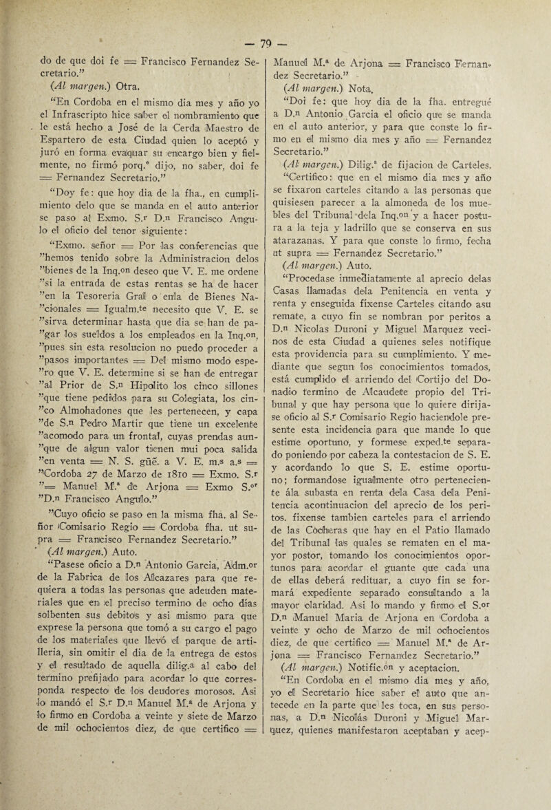 do de que doi fe = Francisco Fernandez Se¬ cretario.” ! (Al margen.) Otra. “En Córdoba en el mismo dia mes y año yo el Infrascripto hice saber el nombramiento que . le está hecho a José de la Cerda Maestro de Espartero de esta Ciudad quien lo aceptó y juró en forma evaJquar su encargo bien y fiel¬ mente, no firmó porq.a dijo, no saber, doi fe = Fernandez Secretario.” “Doy fe: que hoy dia de la fha., en cumpli¬ miento délo que se manda en el auto anterior se paso ai Exmo. S.r D.n Francisco Angu¬ lo el oficio del tenor siguiente: “Eximo, señor = Por las conferencias que ”hemos tenido sobre la Administración délos ”bienes de la Inq.on deseo que V. E. me ordene ”si la entrada de estas rentas se ha de hacer ”en la Tesorería Grail o enla de Bienes Na- ”cionales = Igualm.te necesito que V. E. se ”sirva determinar hasta que dia se han de pa- ”gar los sueldos a los empleados en :1a Inq.on, ”pues sin esta resolución no puedo proceder a ”pasos importantes = Del mismo modo espe- ”ro que V. E. determine si se han de entregar ”al Prior de S.n Hipólito los cinco sillones ”que tiene pedidos para su Colegiata, los cin- ”co Almohadones que les pertenecen, y capa ”de S.n Pedro Mártir que tiene un excelente ”acomodo para un frontal, cuyas prendas aun¬ que de algún valor tienen mui poca salida ”en venta = N. S. güe. a V. E. m.s a.s = ”'Cordoba 27 de Marzo de 1810 = Exmo. S.r ”== Manuel M.a de Arjona = Exmo S,°r ”D.n Francisco Angulo.” ”Cuyo oficio se paso en la misma fha. al Se¬ ñor Comisario Regio = Córdoba fha. ut su- pra = Francisco Fernandez Secretario.” (Al margen.) Auto. “Pásese oficio a D,” Antonio Garcia, Adm.or de la Fabrica de los Alcázares para que re¬ quiera a todas las personas que adeuden mate¬ riales que en ¡el preciso termino de ocho días solbenten sus débitos y asi mismo para que exprese la persona que tomó a su cargo el pago de los materiales que llevó el parque de arti¬ llería, sin omitir el dia de la entrega de estos y el resultado de aquella dilig.a al cabo del termino prefijado para acordar lo que corres¬ ponda respecto de los deudores morosos. Asi lo mandó el S.r D.n Manuel M.a de Arjona y lo firmo en Córdoba a veinte y siete de Marzo de mil ochocientos diez, de que certifico = Manueil M.a de Arjona = Francisco Fernan¬ dez Secretario.” (Al margen.) Nota. “Doi fe: que hoy dia de la fha. entregué a D.n Antonio Garcia el oficio que se manda en el auto anterior, y para que conste lo fir¬ mo en ©1 mismo dia mes y año = Fernandez Secretario.” (Al margen.) Dilig.a de fijación dé Carteles. “Certifico: que en el mismo dia mies y año se fixaron carteles citando a las personas que quisiesen parecer a la almoneda de los mue¬ bles del Tribunal déla Inq.on y a (hacer postu¬ ra a la teja y ladrillo que se conserva en sus atarazanas. Y para que conste lo firmo, fecha ut supra = Fernandez Secretario.” (Al margen.) Auto. “Procedase inmediatamente al aprecio délas Casas llamadas déla Penitencia en venta y renta y enseguida fíxense Carteles citando asu remate, a cuyo fin se nombran por peritos a D.n Nicolás Duroni y Miguel Márquez veci¬ nos de esta Ciudad a quienes seles notifique esta providencia para su cumplimiento. Y me¬ diante que según los conocimientos tomados, está cumplido el arriendo del Cortijo del Do¬ nadío termino de Alcaudete propio del Tri¬ bunal y que hay persona que lo quiere diríja¬ se oficio al S.r Comisario Regio haciéndole pre¬ sente esta incidencia para que mande lo' que estime oportuno, y fórmese exped.te separa¬ do poniendo por cabeza la contestación de S. E. y acordando lo que S. E. estime oportu¬ no; formándose igualmente otro pertenecien¬ te ála subasta en renta déla Casa déla Peni¬ tencia acontinuacion del aprecio' de los peri¬ tos. fixense también carteles para el arriendo de las Cocheras que hay en el Patio llamado del Tribunal las quales se rematen en el ma¬ yor postor, tomando' los conocimientos opor¬ tunos para acordar el guante que cada una de ellas deberá redituar, a cuyo fin se for¬ mará expediente separado consultando a la mayor claridad. Asi lo mando y firmo el S.°r D.n Manuel María de Arjona en Córdoba a veinte y ocho de Marzo de mil ochocientos diez, de que certifico = Manuel M.a de Ar¬ jona = Francisco Fernandez Secretario.” (Al margen.) Notific.°n y aceptación. “En Córdoba en el mismo dia mes y año, yo el Secretario hice saber el auto que an¬ tecede en la parte que les toca, en sus perso¬ nas, a D.n Nicolás Duroni y Miguel Már¬ quez, quienes manifestaron aceptaban y acep-