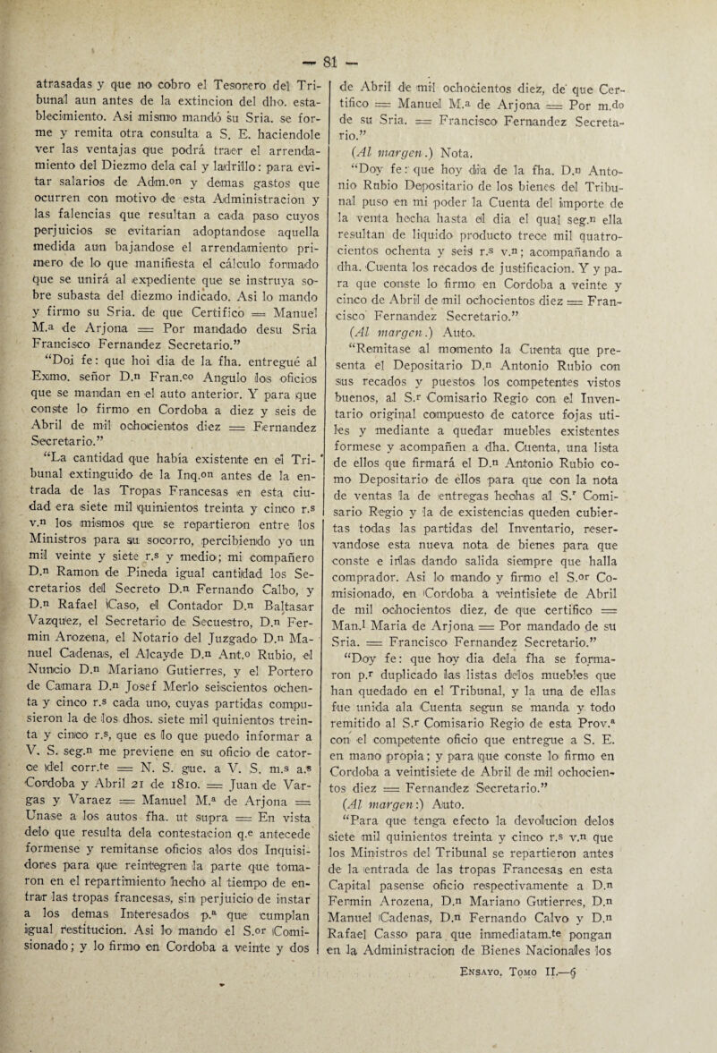 atrasadas y que no cobro el Tesorero del Tri¬ bunal aun antes de la extinción del dho. esta¬ blecimiento. Asi mismo mandó su Sria. se for¬ me y remita otra consulta a S. E. haciéndole ver las ventajas q¡ue podrá traer el arrenda¬ miento del Diezmo déla cal y ladrillo: para evi¬ tar salarios de Adm.on y demas gastos que ocurren con motivo de esta Administración y las falencias que resultan a cada paso cuyos perjuicios se evitarían adoptándose aquella medida aun bajándose el arrendamiento1 pri¬ mero de lo que manifiesta el cálculo formado que se unirá al expediente que se instruya so¬ bre subasta del diezmo indicado. Asi lo mando y firmo su Sria. de que Certifico = Manuel M.a de Arjona = Por mandado desu Sria Francisco Fernandez Secretario.” “Doi fe: que hoi dia de la fha. entregué al Exmo. señor D.n Fran.co Angulo los oficios que se mandan en el auto anterior. Y para que conste lo firmo en Córdoba a diez y seis de Abril de mil ochocientos diez = Fernandez Secretario.” “La cantidad que había existente en el Tri- * bunal extinguido de la Inq.on antes de la en¬ trada de las Tropas Francesas ien esta ciu¬ dad era siete mil quinientos treinta y cinco r.s v.n los mismos que se repartieron entre los Ministros para su socorro, percibiendo yo un mil veinte y siete r.s y medio; mi compañero D.n Ramón de Pineda igual cantidad los Se¬ cretarios dell Secreto D.n Fernando Calbo, y D.n Rafael Caso, el Contador D.n Baltasar Vázquez, el Secretario de Secuestro, D.n Fer¬ mín Arozena, el Notario del Juzgado D.n Ma¬ nuel Cadenas, el Aleayde D.n Ant.o Rubio, el Nuncio D.n Mariano Gutierres, y el Portero de Camara D.n Josef Merlo seiscientos Ochen¬ ta y cinco r.s cada uno, cuyas partidas compu¬ sieron la de los dhos. siete mil quinientos trein¬ ta y cinco r.s, que es lo que puedo informar a V. S. seg.n me previene en su oficio de cator¬ ce )del corr.te = N. S. gue. a V. S. m.s a.s Córdoba y Abril 21 de 1810. = Juan de Var¬ gas y Varaez = Manuel M.a de Arjona = Unase a los autos fha. ut supra = En vista délo que resulta déla contestación q.e antecede fórmense y remítanse oficios alos dos Inquisi¬ dores para que reintegren la parte que toma¬ ron en el repartimiento hecho* al tiempo de en¬ trar las tropas francesas, sin perjuicio de instar a los demas Interesados p.a que cumplan igual restitución. Asi lo mando el S.or Comi¬ sionado ; y lo firmo en Córdoba a veinte y dos de Abril de mil ochocientos diez, de' que Cer¬ tifico = Manuel M.a de Arjona .= Por m.do de su Sria. = Francisco Fernandez Secreta¬ rio.” (Al margen.) Nota. “Doy fe r que hoy dia de la fha. D.n Anto¬ nio Rubio Depositario de los bienes del Tribu¬ nal puso en mi poder la Cuenta del importe de la venta hecha hasta al dia el qual seg.n ella resultan de liquido producto trece mil quatro- cientos ochenta y seis r.s v.n; acompañando a dha. Cuenta los recados de justificación. Y y pa¬ ra que conste lo firmo en Córdoba a veinte y cinco de Abril de mil ochocientos diez = Fran¬ cisco’ Fernandez Secretario.” (Al margen.) Auto. “Remítase al momento la Cuenta que pre¬ senta el Depositario D.n Antonio Rubio con sus recados y puestos los competentes vistos buenos, al S.r Comisario Regio con el Inven¬ tario original compuesto de catorce fojas úti¬ les y mediante a quedar muebles existentes fórmese y acompañen a dha. Cuenta, una lista de ellos que firmará el D.n Antonio Rubio co¬ mo Depositario de ellos para que con la nota de ventas la de entregas hechas al S.r Comi¬ sario Regio y la de existencias queden cubier¬ tas todas las partidas del Inventario, reser¬ vándose esta nueva nota de bienes para que conste e ifilas dando salida siempre que halla comprador. Asi lo mando* y firmo el S.°r Co¬ misionado, en Córdoba á veintisiete de Abril de mil ochocientos diez, de que certifico = ManJ Maria de Arjona = Por mandado de su Sria. = Francisco* Fernandez Secretario.” ■ “Doy fe: que hoy dia déla fha se forma¬ ron pr duplicado las listas délos muebles que han quedado en el Tribunal, y la una de ellas fue unida ala Cuenta según se manda y todo remitido al S.r Comisario Regio de esta Prov.a con el competente oficio que entregue a S. E. en mano propia; y para que conste 1o* firmo en Córdoba a veintisiete de Abril de mil -ochocien¬ tos diez = Fernandez Secretario.” (Al margen:) Auto. “Para que tenga efecto la devolución délos siete mil quinientos treinta y cinco r.s v.n que los Ministros del Tribunal se repartieron antes de la entrada de las tropas Francesas en esta Capital pásense oficio respectivamente a D.n Fermín Arozena, D.n Mariano Gutierres, D.n Manuel Cadenas, D.n Fernando Calvo y D.n Rafael Casso para que inmediatam.te pongan en la Administración de Bienes Nacionales los Ensayo. Tomo II.—§