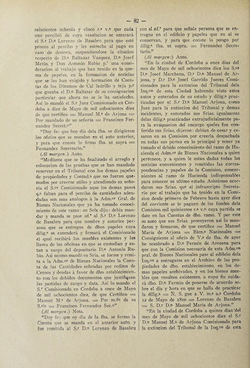 seiscientos ochenta y cinco r.« v.n que cada uno percibió de cuya resolución se enterará el S.r D.n Lorenzo de Basabru para que esté pronto al percibo y les estreche al pago en caso de demora, suspendiéndose la citación respecto de D.n Ba'ltazar Vázquez, D.n Josef Merlo, y Don Antonio Rubio p.r una consi¬ deración al trabajo que han tenido en la que¬ ma de papeles, en la formación de noticias que se les han exigido1 y formación de Cuen¬ tas de los Diezmos de Cal ladrillo y teja p.r que gozaba el D.n Baltasar de su consignación particular que ahora no se le ha satisfecho. Asi lo mandó el S.r Juez Comisionado en Cór¬ doba a diez de Mayo de mil ochocientos diez de que Certifico = Manuel M.a de Arjona = Por mandado de su señoría = Francisco Fer¬ nandez Secret.0” “Doy fe: que hoy dia déla fha. se dirigieron los oficios que se mandan en el auto anterior, y para que conste lo firmo fha. ut supra = Fernandez Secretario.” (Al margen .) Auto. “Mediante que se ha finalizado el arreglo y colocación de las pruebas que se han mandado reservar en el Tribunal con los demas papeles de propiedades y Contad.* que no fueron que¬ mados por creerse útiles y atendiendo su seño¬ ría el S.or Comisionado aque los demas pasos q.e faltan para el percibo de cantidades adeu¬ dadas son mas análogos á la Adm.or Gral. de Bienes Nacionales que ya ha tomado conoci¬ miento de este ramo: su Snia dijo: debia man¬ dar y manda se pase of.° al S.r D.n Lorenzo de Basabru para que nombre y autorice per¬ sona que se entregue de dhos papeles cuya dilig.a s'e extenderá y firmará él Comisionado el qual recibirá los muebles existentes y las llavies de las oficinas en que se custodian y es- tan a cargo del depositario D.n Antonio Ru¬ bio. Asi mismo mandó <su Sria. se forme y remi¬ ta a la Adm.or de Bienes Nacionales la Cuen¬ ta de las Cantidades cobradas por reditos de Censos y deudas á favor de dho. establecimien¬ to con los debidos documentos que justifiquen las partidas de cargo y data. Asi lo mando el S.r Comisionado en Córdoba a once de Mayo de mil ochocientos diez, de que Certifico = Manuel M.a de Arjona. = Po.r m.do de su S.rí* = Francisco! Fernandez Sec.o” (Al margen.) Nota. “Doy fe: que oy dia de la fha. se formo la Cuenta que se manda en el anterior auto, y fue remitida al S.r D.n Lorenzo de Bgsabrq con el of.° para que señale persona que se en¬ tregue en el edificio y papeles que en el se conservan, y para que conste lo pongo por dilig.a fha. ut supra. = Fernandez Secre¬ tario.” (Al margen:) Auto. “En la ciudad de Córdoba a once dias del mes de Mayo de mil ochocientos diez los S.es D.n Josef Marchena, D.r D.n Manuel de Ar¬ jona, y D.r D.n Josef Garrido Jueces Comi¬ sionados para la extinción del Tribunal déla Inq.on de esta Ciudad habiendo' visto estos autos y enterados de su estado y dilig.a prac¬ ticadas por el S.r D.n Manuel Arjona, como Juez para la extinción del Tribunal y demas incidentes, y enterados sus Srias. igualmente délas dilig.s practicadas extrajudicialmente pa¬ ra la evacuación del encargo queles fue con¬ ferido sus Srias, dijeron: debían de cesar y ce¬ saron en su Comisión por creerla despachada en todas sus partes en lo principal y tener ya tomado el debido conocimiento del ramo de Ha¬ cienda el Adm.or de Bienes Nacionales a quien pertenece, y a quien le están dadas todas las noticias convenientes y remitidas las corres¬ pondencias y papeles de la Comisión, concer¬ nientes al ramo de Hacienda indispensables para conocer su ultimo estado. Asimismo acor¬ daron sus Srias. que al infrascripto Secreta¬ rio por el trabajo que ha tenido en la Comi¬ sión desde primero de Febrero hasta ayer diez del corriente se le paguen de los fondos déla Comisión mil quinientos r.s v.n cuya partida se date en las Cuentas de dho. ramo. Y por este su auto que sus Srias. proveyeron asi lo man¬ daron y firmaron, de que certifico = Manuel María de Arjona = Bien.s Nacionales — Consiguiente al oficio de V.s de fha. de ayer he nombrado a D.n Fermin de Arozena para que con la Comisión necesaria de esta Adm.on pral. de Bienes Nacionales pase al edificio déla Inq.on a entregarse en el Archivo de las pro¬ piedades de dho, establecimiento, en los de¬ mas papeles archivados, y en los bienes mue¬ bles que resulten existentes, a cuyo- fin cuida¬ rá dho. D.n Fermin deponerse de ácuerdo so¬ bre el dia y hora en que se halla de practicar la dilig.a — Ñ. S. gue a V. m.s a.s Córdoba 12 de Mayo de 1810 = Lorenzo de Basabru -— S. D.r D.n Manuel Maria de Arjona.” “En la ciudad de Córdoba a quince dias'del mes de Mayo de mil ochocientos diez el S.r D.n Manuel M.a de Arjona Comisionado para la extinción del Tribunal de la Inq.°n de esta