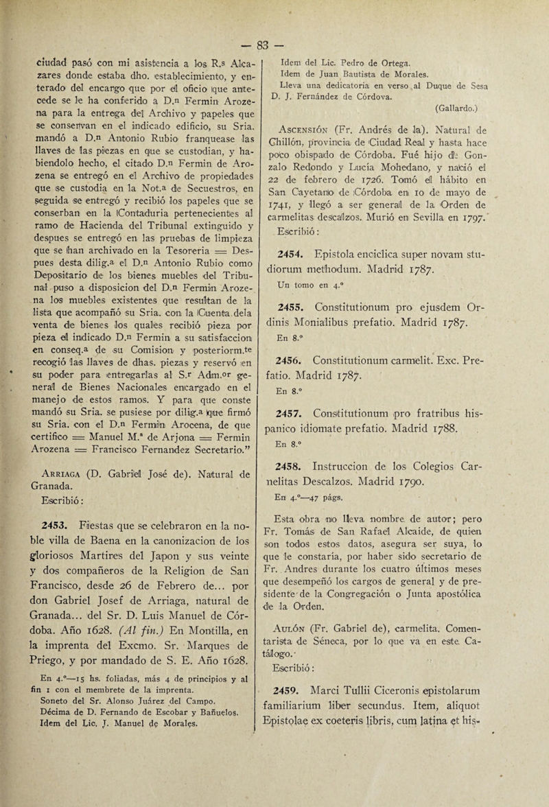 ciudad pasó con mí asistencia a los R.s Alca- zares donde estaba dho. 'establecimiento, y en¬ terado del encargo que por e(l oficio Ique ante¬ cede se le ha conferido a D.n Fermín Aroze- na para la entrega del Archivo y papeles que se consepvan en el indicado edificio, su Sria. mandó a D.n Antonio Rubio- franquease las llaves de las piezas en que se custodian, y ha¬ biéndolo hecho, el citado D.n Fermín de Aro- zena se entregó en él Archivo- de propiedades que ise custodia en la Not.a de Secuestros, en seguida -se entregó y recibió los papeles que se conserban en la iContaduria pertenecientes al ramo de Hacienda del Tribunal extinguido y después se entregó en las pruebas de limpieza que se han archivado en la Tesorería = Des¬ pués desta dilig.a el D.n Antonio Rubio- como Depositario de los bienes muebles del Tribu¬ nal puso a disposición -del D.n Fermín Aroze- na los muebles existentes que resultan de 1-a lista -que acompañó -su Sria. con la Cuenta déla venta de bienes los quales recibió pieza por pieza -él indicado D.n Fermín a su satisfacción en co-nseq.a de -su Comisión- y posteriorm.te recogió las llaves de d-has. piezas y reservó ien su poder para entregarlas al S.r Adm.or ge¬ neral de Bienes Nacionales- encargado en el manejo de estos ramos. Y para que conste mandó su Sria. se pusiese por dilig.a que firmó su Sria. con el D.n Fermín Arocena, de que certifico = Manuel M.a de Arjona = Fermín Arozena = Francisco- Fernandez Secretario.” Arriaga (D. Gabriel José de). Natural de Granada. Escribió: 2453. Fiestas que se celebraron en la no¬ ble villa de Baena en la canonización de los gloriosos Mártires del Japón y sus veinte y dos compañeros de la Religión de San Francisco, desde 26 de Febrero de... por don Gabriel Josef de Arriaga, natural de Granada... del Sr. D. Luis Manuel de Cór¬ doba. Año 1628. (Al fin.) En Montilla, en la imprenta del Excmo. Sr. Marques de Priego, y por mandado de S. E. Año 1628. En 4.0—15 hs. foliadas, más 4 de principios y al fin 1 con el membrete de la imprenta. Soneto del Sr. Alonso Juárez del Campo. Décima de D. Fernando de Escobar y Bañuelos. Idem del Lio. J. Manuel de MoraRs. Idem del Lie. Pedro de Ortega. Idem de Juan Bautista de Morales. Lleva una dedicatoria en verso al Duque de Sesa D, J. Fernández de Córdova. (Gallardo.) Ascensión (Fr. Andrés de la). Natural de Chillón, provincia de Ciudad Real y hasta ha-ce poco obispado de Córdoba. Fué hijo dh Gon¬ zalo Redondo y Lucía Mohedan-o, y nafoló el 22 de febrero de 1726. Tomó él hábito en San Cayetano -de Córdoba en 10 de mayo de 1741, y llegó a ser general de la Orden de carmelitas descalzos. Murió en- Sevilla en 1797. Escribió: 2454. Epístola encíclica super novam stu- diorum methodum. Madrid 1787. Un tomo en 4.0 2455. Constitutionum pro ejusdem Or- dinis Monialibus prefatio. Madrid 1787. En 8.° a _ 2456. Constitutionum carmelit. Exc. Pre¬ fatio. Madrid 1787. En 8.° 2457. Constitutionum pro fratribus his¬ pánico idiomate prefatio. Madrid 1788. En 8.° 2458. Instrucción de los Colegios Car- nelitas Descalzos. Madrid 1790. En- 4°—47 págs. Esta obra no Heva nombre, de autor; pero Fr. Tomás- de San Rafael Alcaide, de q-ui-en son todos estos datos, asegura ser suya, lo que le constaría, por haber sido- secretario de Fr. Andrés durante los cuatro últimos meses que desempeñó los cargos de general y de pre¬ sidente'de la Congregación o Junta apostólica de la Orden. Auló-n (Fr. Gabriel d-e), carmelita. Comen¬ tarista de Séneca, por lo que va en este, Ca¬ tálogo.- Escribió: 2459. Marci Tullii Ciceronis epistolarum familiarium líber secundus. Item, aliquot Epistolae ex coeteris libris, cum latina -et his-