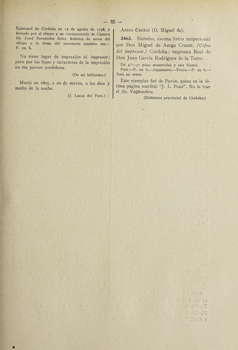 Episcopal de Córdoba en 12 de agosto de 1798, y firmado por el obispo y su vicesecretario de Cámara Dr. Josef Fernández Soler. Rúbrica de mano del obispo y la firma del secretario) también ms.— P. en b. Xo tiene lugar de impresión ni impresor; pero por los tipos y caracteres de la impresión no me parece cordobesa. (De mi biblioteca.) Murió en 1805, a 20 de marzo, a las diez y media de la noche. (J. Lucas del Pozo.) Azega Cruzat (D. Miguel de). 2463. Sisinéas, escena lírico unipersonal por Don Miguel de Azega Cruzat. (Cifra del impresor.) Córdoba: imprenta Real de Don Juan García Rodríguez de la Torre. En 4.0—31 págs. numeradas y una blanca. Port.—V. en b.—Argumento.—Texto.—P. en b.—■ Está en verso. Este ejemplar fué de Pavón, quien en la úl¬ tima página escribió “J- L. Pozo”. No lo trae el .Sr. Valdenebro. (Biblioteca provincial de Córdoba.)