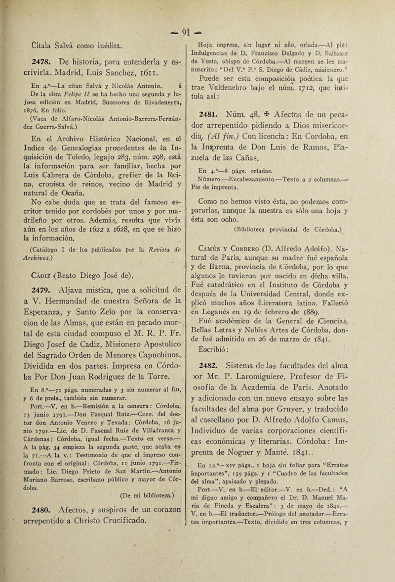 Cítala Salva como inédita. 2478. De historia, para entenderla y es- crivirla. Madrid, Luis Sánchez, 1611. En 4.0—La citan Salvá y Nicolás Antonio. á De la obra Felipe II se ha hecho una segunda y lu¬ josa edición en Madrid, Sucesores de Rivadeneyra, 1876. En folio. (Vaca de Alfaro-Nicolás Antonio-Barrera-Fernán- dez Guerra-Salvá.) En el Archivo Histórico Nacional, en el Indice de Genealogías procedentes de lia In¬ quisición de Toledo, legajo 283, núm. 298, está la información para ser familiar, hecha por Luis Cabrera de Córdoba, grefier de la Rei¬ na, cronista de reinos, vecino de Madrid y natural de Olcaña. No cabe duda que se trata del famoso es¬ critor tenido por cordobés por unos y por ma¬ drileño por otros. Además, resulta que vivía aún en los años de 1622 a 1628, en que se hizo la información. (Catálogo I de los publicados por la Revista de Archivos.) Cádiz (Beato Diego José de). 2479. Aljava mística, que a solicitud de a V. Hermandad de nuestra Señora de la Esperanza, y Santo Zelo por la conserva¬ ción de las Almas, que están en pecado mor¬ tal de esta ciudad compuso el M. R. P. Fr. Diego Josef de Cádiz, Misionero Apostólico del Sagrado Orden de Menores Capuchinos. Dividida en dos partes. Impresa en Córdo¬ ba Por Don Juan Rodríguez de la Torre. En 8.°—71 págs. numeradas y 3 sin numerar al fin, y 6 de prels., también sin numerar. Port.—V. en b.—Remisión a la censura : Córdoba, 13 junio 1791.—Don Pasqual Ruiz.—Cens. del doc¬ tor don Antonio Venero y Texada: Córdoba, 16 ju¬ nio 1791.—Lie. de D. Pascual Ruiz de Villafranca y Cárdenas : Córdoba, igual fecha.—Texto en verso.— A la pág. 34 empieza la segunda parte, que acaba en la 71.—A la v.: Testimonio de que el impreso con¬ fronta con el original: Córdoba, n junio 1791.—-Fir¬ mado : Lie. Diego Prieto de San Martín.—Antonio Mariano Barroso, escribano público y mayor de Cór¬ doba. (De mi biblioteca.) 2480. Afectos, y suspiros de un corazón arrepentido a Christo Crucificado. Hoja impfeSa, Sin lugar ni año, orlada.—AÍ pié i Indulgencias de D. Francisco Delgado y D. Baltasar de Yusta, obispo de Córdoba.—Al margen se lee ma¬ nuscrito: “Del V.® P.c S. Diego de Cádiz, misionero.” Puede ser esta composición poética la que trae Valdenebro bajo el núm. 1712, que inti¬ tula así: 2481. Núm. 48. * Afectos de un peca¬ dor arrepentido pidiendo a Dios misericor¬ dia. (Al fin.) Con licencia: En Córdoba, en la Imprenta de Don Luis de Ramos, Pla¬ zuela de lais Cañas. En 4,0—8 págs. orladas. Número.—Encabezamiento.—Texto a 2 columnas.— Pie de imprenta. Como no hemos visto ésta, no podemos com¬ pararlas, aunque la nuestra es sólo una hoja y ésta son ocho. (Biblioteca provincial de Córdoba.) Camús y Cordero (D. Alfredo Adolfo). Na¬ tural de París, aunque su madre fué española y de Baena, provincia de Córdoba, por lo que algunos le tuvieron por nacido1 en dicha villa. Fué catedrático en el Instituto de ‘Córdoba y después de la Universidad Central, donde ex¬ plicó muchos años Literatura latina. Falleció en Leganés en 19 de febrero de 1889. Fué académico de ¡La General de (Ciencias, Bellas Letras y Nobles Artes de Córdoba, don¬ de fué admitido en 26 de marzo' de 1841. Escribió: 2482. Sistema de .las facultades del alma )or Mr. P. Laromiguier-e, Profesor de Fi- osofia de la Academia de París. Anotado y adicionado con un nuevo ensayo sobre las facultades del alma por Gruyer, y traducido al castellano por D. Alfredo Adolfo Camus, Individuo de varias corporaciones científi¬ cas económicas y literarias. Córdoba: Im¬ prenta de Noguer y Manté. 1841.. En i2.°—xxv págs., 1 hoja sin foliar para “Erratas importantes”, 159 págs. y 1 “Cuadro de las facultades del alma”, apaisado y plegado. Port.—V, en b.—El editor.—V. en b.—Ded.: “A mi digno amigo y compañero el Dr. D. Manuel Ma¬ ría de Pineda y Escalera” : 3 de mayo de 1840.—• V. en b.—El traductor.—Prólogo del anotador.—Erra¬ tas importantes.—Texto, dividido en tres columnas, y