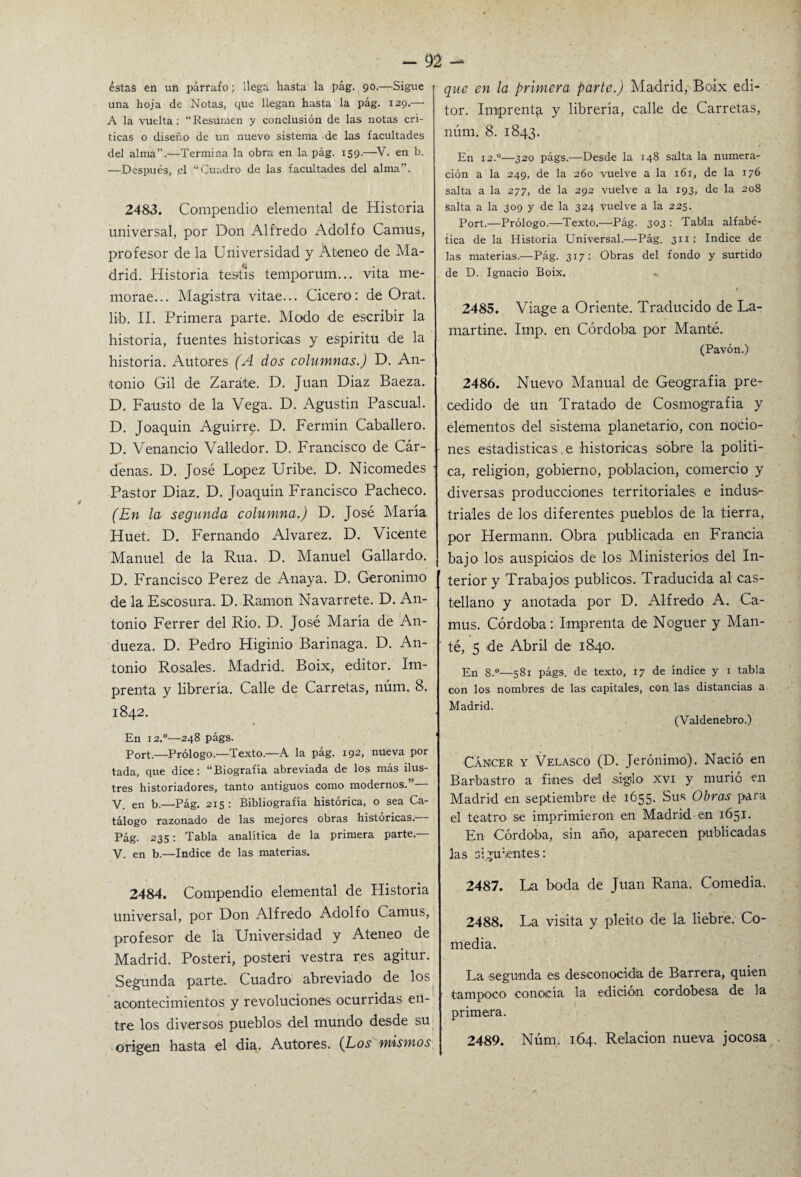 éstas en un párrafo; llega hasta la pág. 90.—Sigue una hoja de Notas, que llegan hasta la pág. 129.— A la vuelta: “Resumen y conclusión de las notas crí¬ ticas o diseño de un nuevo sistema de las facultades del alma’.—Termina la obra en la pág. 159.—V. en b. —Después, el “Cuadro de las facultades del alma”. 2483. Compendio elemental de Historia universal, por Don Alfredo Adolfo Camus, profesor de la Universidad y Ateneo de Ma¬ drid. Historia testis temporum... vita me- morae... Magistra vitae... Cicero: de Orat. lib. II. Primera parte. Modo de escribir la historia, fuentes históricas y espiritu de la historia. Autores (A dos columnas.) D. An¬ tonio Gil de Zarate. D. Juan Diaz Baeza. D. Fausto de la Vega. D. Agustin Pascual. D. Joaquín Aguirre. D. Fermín Caballero. D. Venancio Valledor. D. Francisco de Cár¬ denas. D. José López Uribe. D. Nicomedes Pastor Diaz. D. Joaquín Francisco Pacheco. (En la segunda columna.) D. José María Huet. D. Fernando Alvarez. D. Vicente Manuel de la Rúa. D. Manuel Gallardo. D. Francisco Perez de Anaya. D. Gerónimo de la Escosura. D. Ramón Navarrete. D. An¬ tonio Ferrer del Rio. D. José María de An- dueza. D. Pedro Higinio Barinaga. D. An¬ tonio Rosales. Madrid. Boix, editor. Im¬ prenta y librería. Calle de Carretas, núm. 8. 1842. En 12.0—248 págs. Port.—Prólogo.—Texto.—A la pág. 192, nueva por tada, que dice: “Biografía abreviada de los más ilus¬ tres historiadores, tanto antiguos como modernos.” y en b.—Bág. 215 : Bibliografía histórica, o sea Ca¬ tálogo razonado de las mejores obras históricas. Pág. 235: Tabla analítica de la primera parte.— V. en b.—Indice de las materias. 2484. Compendio elemental de Historia universal, por Don Alfredo Adolfo Camus, profesor de la Universidad y Ateneo de Madrid. Posteri, posteri vestra res agitur. Segunda parte. Cuadro abreviado de los acontecimientos y revoluciones ocurridas en¬ tre los diversos pueblos del mundo desde su origen hasta el dia. Autores. (Los mismos que en la primera parte.) Madrid, Boix edi¬ tor. Imprenta y librería, calle de Carretas, núm. 8. 1843. En 12.0—320 págs.—Desde la 148 salta la numera¬ ción a la 249, de la 260 vuelve a la 161, de la 176 salta a la 277, de la 292 vuelve a la 193, de la 208 salta a la 309 y de la 324 vuelve a la 225. Port.—Prólogo.—Texto.—Pág. 303 : Tabla alfabé¬ tica de la Historia Universal.—Pág. 311: Indice de las materias.—Pág. 317: Obras del fondo y surtido de D. Ignacio Boix. . 2485. Viage a Oriente. Traducido de La¬ martine. Imp. en Córdoba por Manfcé. (Pavón.) 2486. Nuevo Manual de Geografía pre¬ cedido de un Tratado de Cosmografía y elementos del sistema planetario, con nocio¬ nes estadísticas e históricas sobre la políti¬ ca, religión, gobierno, población, comercio y diversas producciones territoriales e indusr tríales de los diferentes pueblos de la tierra, por Hermann. Obra publicada en Francia bajo los auspicios de los Ministerios del In¬ terior y Trabajos públicos. Traducida al cas¬ tellano y anotada por D. Alfredo A. Ca¬ mus. Córdoba: Imprenta de Noguer y Man- té, 5 de Abril de 1840. En s.°—581 págs. de texto, 17 de índice y 1 tabla con los nombres de las capitales, con las distancias a Madrid. (Valdenebro.) Cáncer y Velasco (D. Jerónimo). Nació en Barbastro a fines del sigilo xvi y murió en Madrid en septiembre de 1655. Sus Obras para el teatro se imprimieron en Madrid en 1651. En Córdoba, sin año, aparecen publicadas las siguientes: 2487. La boda de Juan Rana. Comedia. 2488. La visita y pleito de la liebre. Co¬ media. La segunda es deseonocidla de Barrera, quien tampoco conocía la edición cordobesa de la primera. 2489. Núm. 164. Relación nueva jocosa