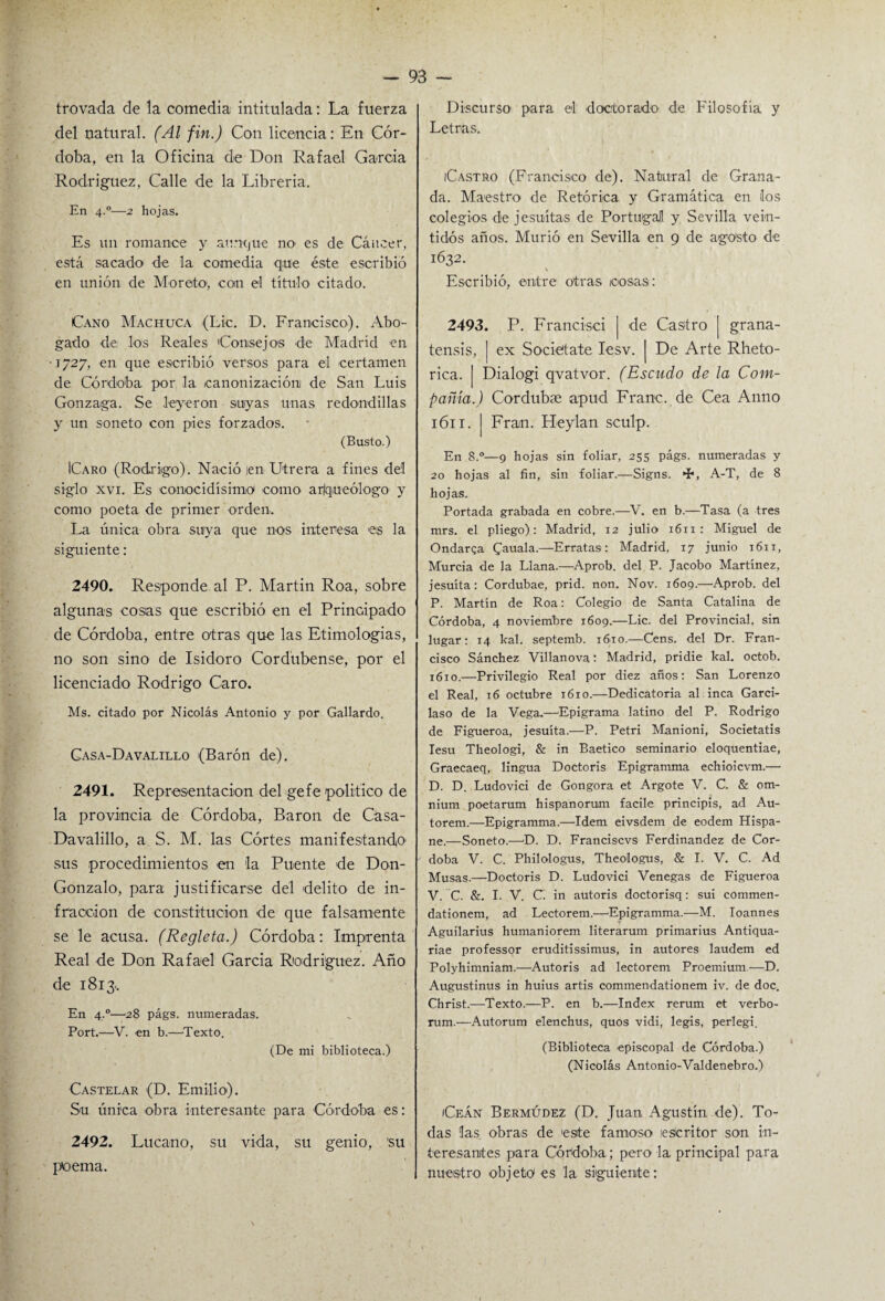 trovada de la comedia intitulada: La fuerza del natural. (Al fin.) Con licencia: En Cór¬ doba, en la Oficina de Don Rafael García Rodríguez, Calle de la Librería. En 4.0—2 hojas. Es un romance y aunque no es de Cáncer, está sacado de la comedia que éste escribió en unión de Moreto, con el título citado. Cano Machuca (Lie. D. Francisco). Abo¬ gado de. los Reales 'Consejos de Madrid en • t727, en que escribió versos para el certamen de Córdoba por la canonización de San Luis Gonzaga. Se leyeron suyas unas redondillas y un soneto con pies forzados. (Busto.) ICaro (Rodrigo). Nació ¡en Utrera a fines del siglo xvi. Es conocidísimo como ar/queólogo y como poeta de primer orden. La única obra suya que nos interesa es la siguiente: 2490. Responde al P. Martin Roa, sobre algunas cosas que escribió en el Principado de Córdoba, entre otras que las Etimologias, no son sino de Isidoro Cordubense, por el licenciado Rodrigo Caro. Ms. citado por Nicolás Antonio y por Gallardo. Casa-Davalillo (Barón de). 2491. Representación del gefe político de la provincia de Córdoba, Barón de Casa- Davalillo, a S. M. las Cortes manifestando' sus procedimientos en la Puente de Don- Gonzalo, para justificarse del delito de in¬ fracción de constitución de que falsamente se le acusa. (Regleta.) Córdoba: Imprenta Real de Don Rafael García Rodríguez. Año de 1813.. En 4,0—28 págs. numeradas. Port.—V. en b.—Texto. (De mi biblioteca.) Castelar (D. Emilio). Su única obra interesante para Córdoba es: 2492. Lucano, su vida, su genio, su poema. Discurso para el -doctorado de Filosofía y Letras. ¡Castro (Francisco de). Natural de Grana¬ da. Maestro de Retórica y Gramática en ¡los colegios de jesuítas de Portugal y Sevilla vein¬ tidós años. Murió en Sevilla en 9 de agosto de 1632. \ Escribió, entre otras ¡cosas: 2493. P. Francisei | de Castro | grana- tensis, | ex Societate Iesv. | De Arte Rheto- rica. | Dialogi qvatvor. (Escudo de la Com¬ pañía.) Cordubse apud Franc. de Cea Anno 1611. | Fran. H-eylan sculp. En 8.°—9 hojas sin foliar, 255 págs. numeradas y 20 hojas al fin, sin foliar.—Signs. *í*, A-T, de 8 hojas. Portada grabada en cobre.—V. en b.—Tasa (a tres mrs. el pliego): Madrid, 12 julio 1611 : Miguel de Ondarga Cauala.—Erratas: Madrid, 17 junio 1611, Murcia de la Llana.—Aprob. del P. Jacobo Martínez, jesuíta: Cordubae, prid. non. Nov. 1609.—Aprob. del P. Martín de Roa: Colegio de Santa Catalina de Córdoba, 4 noviembre 1609.—Lie. del Provincial, sin lugar: 14 kal. septemb. 1610.—Cens. del Dr. Fran¬ cisco Sánchez Villanova: Madrid, pridie kal. octob. 1610.—Privilegio Real por diez años: San Lorenzo el Real, 16 octubre 1610.—Dedicatoria al inca Garci- laso de la Vega.—Epigrama latino del P. Rodrigo de Figueroa, jesuíta.—P. Petri Manioni, Societatis Iesu Theologi, & in Baetico seminario eloquentiae, Graecaeq, lingua Doctoris Epigramma echioicvm.— D. D. Ludovici de Gongora et Argote V. C. & om- nium poetarum hispanorum facile principis, ad Au- torem.—Epigramma.—Idem eivsdem de eodem Hispa- ne.—Soneto.—D. D. Franciscvs Ferdinandez de Cór¬ doba V. C. Philologus, Theo-logus, & I. V. C. Ad Musas.—Doctoris D. Ludovici Venegas de Figueroa V. C. &. I. V. C in autoris doctorisq: sui commen- dationem, ad Lectorem.—Epigramma.—M. Ioannes Aguilarius humaniorem literarum primarius Antiqua- riae professor eruditissimus, in autores laudem ed Polyhimniam.—Autoris ad lectorem Proemium—D. Augustinus in huius artis commendationem iv. de doc. Christ.—-Texto.—P. en b.—Index rerum et verbo- rum.—Autorum elenchus, quos vidi, legis, perlegi. (Biblioteca episcopal de Córdoba.) (Nicolás Antonio-Valdenebro.) ¡Ceán Bermúdez (D. Juan Agustín de). To¬ das las obras de este famoso ¡escritor son in¬ teresantes para Córdoba; pero la principal para nuestro -objeto1 es la siguiente: