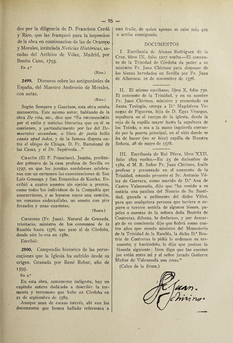 dos por la diligencia de D. Francisco Cerda y Rico, que las franqueó para la impresión de la obra en continuación de las de Ocampo y Morales, intitulada Noticias Históricas, sa¬ cadas del Archivo de Vélez, Madrid, por Benito Cano, 1793. En 4.0 (Rico.) 2499. Discurso sobre las antigüedades de España, del Maestro Ambrosio de Morales, con notas. (Rico.) Según Sempere y Guarí nos, esta obra estaba manuscrita. Este mismo autor, hablando de la obra De vita, etc., dice que “Es recomendable por el estilo y noticias literarias que en, él se contienen, y particularmente por las del De- mocrates secundum, o libra de justis bellis causis apud indos, y de la famosa disputa en¬ tre el obispo de Guapa, D. Fr. Bartolomé de ' las Casas, y el Dr. Sepúlv-eda...” Chacón (El P. Francisco). Jesuíta, predica¬ dor primero de: la casa prodesa de Sevilla en 1727, en que los jesuítas cordobeses celebra¬ ron con un certamen las canonizaciones de San Luis Gonzaiga y San Estanislao de Kostka. Es¬ cribió a cuatro asuntos sin opción a premio, como todos los individuos de la Compañía que concurrieron, y se leyeron suyos una canlción, un romance endecasílabo, un soneto- con pies forzados y unas cuartetas. (Busto.) Chirinos (Fr. Juan). Natural de Granada, trinitario, ministro de los conventos de da Rambla 'hasta 1576, que pasó al de 'Córdoba, donde aún lo era en 1580. Esícribió: 2500. Compendio histórico de las perse¬ cuciones que la Iglesia ha sufrido desde su origen. Granada por Rene Rebut, año de 1593- En 4.0 En esta obra, sumamente indigesta, hay un capítulo entero dedicado a describir la tor¬ menta y terremoto que hubo en Córdoba en 21 de septiembre de 1589. Aunque sean de escaso1 interés, ahí van los documentos que hemos hallado referentes a este fraile, de quien apenas se sabe más que o arriba consignado. DOCUMENTOS I. Escribanía de Alonso Rodríguez de la Cruz, libro IX,.folio 1217 vuelto.—El conven¬ to de la Trinidad de Córdoba da poder a su ministro Fr. Juan Chirinos para disponer de los bienes heredados en Sevilla por Fr. Juan de Albornoz. 10 de noviembre de 1576. II. El mismo escribano, libro X, folio 750. El convento1 de la Trinidad, y en su nombre Fr. Juan Chirinos, ministro y presentado en Santa Teología, otorga a D.a Magdalena Ve¬ nenas de Figueroa, hija de D. Egas Veneigas, sepultura en el cuerpo de la iglesia, desde- la reja de la capilla mayor hasta la sepultura de los Toledo-, o sea a la mano- izquierda ¡entran¬ do por la puerta principal, en el sitio donde se ha de hacer (no se hizo) capilla de Nuestra Señora. 28 de mayo de 1578. III. Escribanía de Rui Pérez, libro- XXII, folio 1829 vuelto1.—En 23 de diciembre de 1580, el M. R. Señor Fr. Juan Chirinos, fraile profeso- y presentado en el convento de la Trinidad, estando presente el Sr. Antonio Vé¬ lez de Guevara, como marido de D.a Ana de Castro Valenzuela, dijo que “ha venido a su noticia una paulina del Nuncio de Su Santi¬ dad, ganada a pedimento del -dicho Vélez, para que cualquiera persona que tuviere o su¬ piere o tuviere noticia de- algunos bienes, pa¬ peles o cuentas de la señora doña Beatriz de Contreras, difunta, lo declarase, y por descar¬ go de -su conciencia dijo que habrá -como cua¬ tro- años (que- -siendo ministro del Monesterio de la Trinidad de la Rambla, la dicha D.a Bea¬ triz de Contreras le pidió le ordenase su tes- amento, y haciéndolo, le -dijo que pusiese la dáusula siguiente : Item digo que las cuentas ]ue están entre mí y el señor jurado Gutierre Muñoz de Valenzuela son éstas.” (Calco de la firma.)