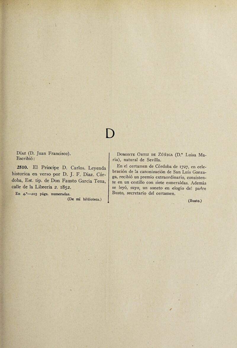 Díaz (D. Juan Francisco). Escribió: 2510. El Principe D. Carlos. Leyenda histórica en verso por D. J. F. Diaz. Cór¬ doba, Est. tip. de Don Fausto García Tena, calle de la Librería 2. 1852. En 4.0—205 págs. numeradas. (De mi biblioteca.) Domonte Ortiz de Zúñiga (D.* Luisa Mia¬ ría), natural de Sevilla. En el certamen de Córdoba de 1727, en cele¬ bración de la canonización de San Luis Gonza- ga, recibió un premio extraordinario, consisten¬ te en un cestillo con siete esmeraldas. Además se leyó, suyo, un soneto en elogio del padre Busto, secretario del certamen. (Busto.)