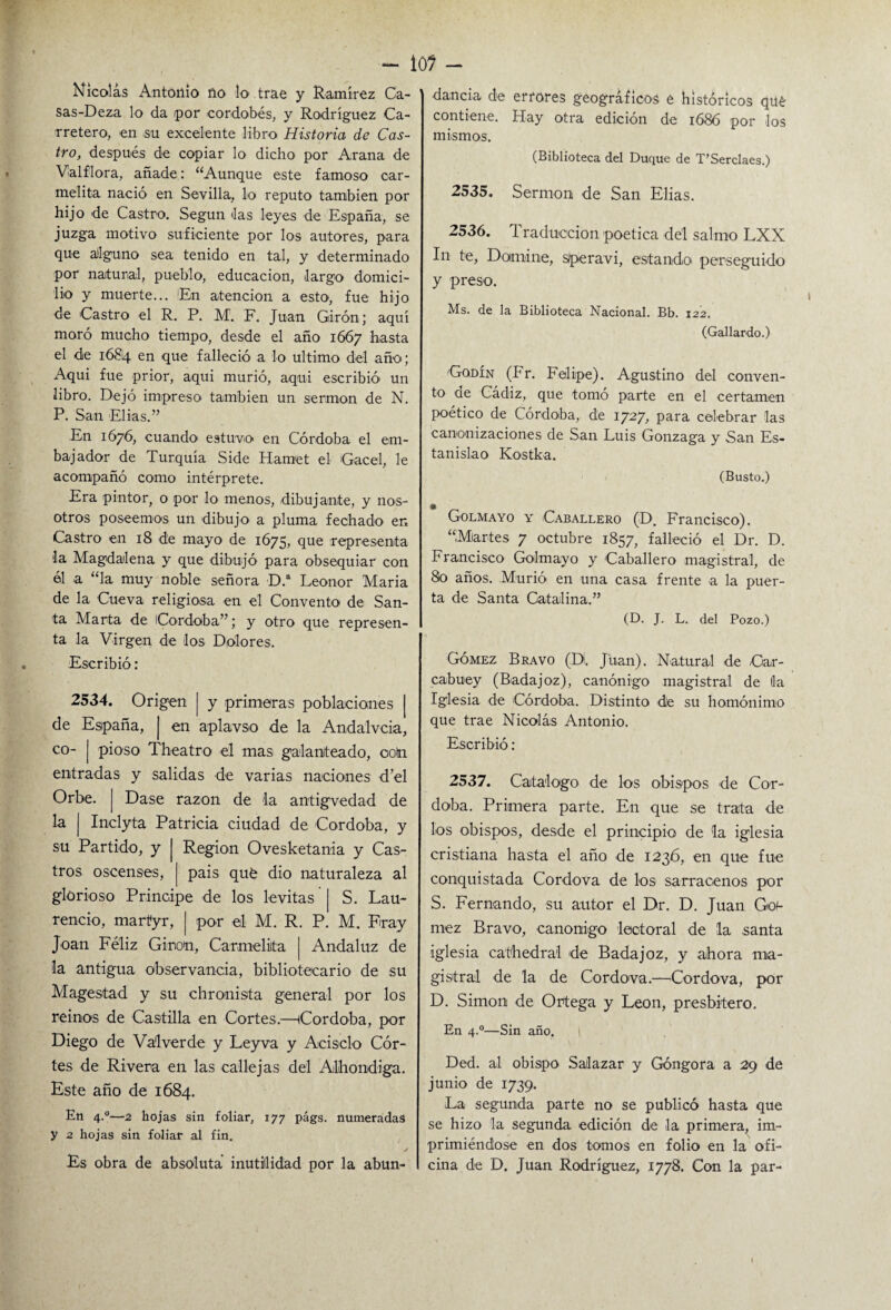 - lo? - Nicolás Antonio no lo trae y Ramírez Ca- sas-Deza lo da por -cordobés, y Rodríguez Ca¬ rretero, en su excelente libro Historia de Cas¬ tro, después de copiar lo dicho por Arana de Valflo-ra, añade: “Aunque este famoso car¬ melita nació en Sevilla, lo reputo también por hijo de Castro. Según las leyes de España, se juzga motivo suficiente por los autores, para que alguno sea tenido en tal, y determinado por natural, pueblo, educación, largo domici¬ lio y muerte... En atención a esto, fue hijo de Castro el R. P. M. F. Juan Girón; aquí moró mucho tiempo, desde el año 1667 hasta el de 1684 en que falleció a lo ultimo del año; Aquí fue prior, aqui murió, aquí escribió un libro. Dejó impreso también un sermón de N. P. San Elias.” En 1676, cuando- estuvo en Córdoba el em¬ bajador de Turquía Side Hamet el 'Gacel, le acompañó como intérprete. Era pintor, o po-r lo menos, dibujante, y nos¬ otros poseemos un dibujo a pluma fechado en Castro en 18 de mayo de 1675, que representa la Magdalena y que dibujó para obsequiar con él a “la muy noble señora D.a Leonor María de la Cueva religiosa en el Convento de San¬ ta Marta de Córdoba”; y otro que represen¬ ta la Virgen de los Dolores. Escribió: 2534. Origen | y primeras poblaciones [ de España, | en aplavso de la Andalvcia, co- j pioso Theatro el mas galanteado, ootn entradas y salidas de varias naciones d’el Orbe. | Dase razón de da antigvedad de la j Inclyta Patricia ciudad de Córdoba, y su Partido, y | Región Ovesketania y Cas- tros oscenses, | pais qué dio naturaleza al glorioso Principe de los levitas | S. Lau¬ rencio, martyr, | po-r el M. R. P. M. Fray Joan Feliz Ginon, Carmelita Andaluz de la antigua observancia, bibliotecario de su Mages-tad y su chronista general por los reinos de Castilla en Cortes.—(Córdoba, por Diego de Va'lverde y Leyva y Acisclo Cor¬ tes de Rivera en las callejas del Albóndiga. Este año de 1684. En 4-°—2. hojas sin foliar, 177 págs. numeradas y 2 hojas sin foliar al fin. Es obra de absoluta inutilidad por la abun¬ dancia de errores geográficos e históricos qué contiene. Hay otra edición de 1686 por -los mismos. (Biblioteca del Duque de T’Serclaes.) 2535. Sermón de San Elias. 2536. Traducción poética del salmo LXX In te. Domine, slperavi, estando- perseguido y preso. Ms. de la Biblioteca Nacional. Bb. 122. (Gallardo.) Godín (Fr. Felipe). Agustino del conven¬ to ae Cádiz, que tomó parte en el certamen poético de Córdoba, de 1727, para celebrar las canonizaciones de San Luis Gonzaga y San Es¬ tanislao Kostka. (Busto.) Golmayo y Caballero (D. Francisco). “Miar-tes 7 octubre 1857, falleció el Dr. D. Francisco Golmayo y Caballero magistral, de 80 años. Murió en una casa frente a la puer¬ ta de Santa Catalina.” (D. J. L. del Pozo.) Gómez Bravo (D. Juan). Natural -de Ca-r- cabuey (Badajoz), canónigo magistral de (la Iglesia de Córdoba. Distinto dle su homónimo que trae Nicolás Antonio. Escribió: 2537. Catalogo de los obispos -de Cór¬ doba. Primera parte. En que se trata de los obispos, desde el principio de la iglesia cristiana hasta el año de 1236, en que fue conquistada Cordova de los sarracenos por S. Fernando, su autor el Dr. D. Juan Gof- mez Bravo, canónigo lee-toral de la santa iglesia cathe-dral de Badajoz, y ahora ma¬ gistral de la de Cordova.—-Cordova, por D. Simón de Ortega y León, presbítero. En 4.0—Sin año, I Ded. al obispo Sailazar y Góngora a 29 de junio de 1739. La segunda parte no se publicó hasta que se hizo la segunda edición de -la primera, im¬ primiéndose en dos tomos en folio en la ofi¬ cina de D. Juan Rodríguez, 1778. Con la par-