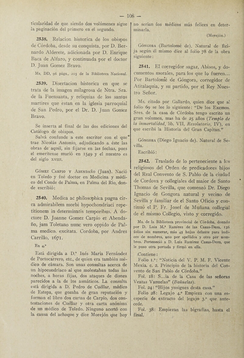 ticularidad de que siendo dos -volúmenes sigue la paginación del primero en d segundo. 2538. Relación histórica de los obispos de Córdoba, desde su conquista, por D. Ber¬ nardo Alderete, adicionada por D. Enrique Baca de Al faro, y continuada por el doctor D. Juan Gómez Bravo. Ms. DD, 96 págs., 215 de la Biblioteca Nacional. 2539. Disertación histórica en que se trata de la imagen milagrosa de Ntra. Sra. de la Fuensanta, y reliquias de los santos mártires que están en la iglesia parroquial de San Pedro, por el Dr. D. Juan Gómez Bravo. Se inserta ail final de las dos ediciones del Catálogo de obispos. Salvá confunde a este escritor con el que trae Nicolás Antonio', adjudicando a éste las obras de aquél, sin fijarse en las fechas, pues el emeritense murió en 1549 y el nuestro es del siglo xvnr. Gómez Carpió y Abendaño (Juan). Nació en Toledo y fué doctor en Medicina y médi¬ co del Conde de Palma, en Palma del Río, don¬ de escribió1: 2540. Medica ac philoscphka pugna cir- ca admirabilem morbi hypochondriaci repe- titionem in determinaos temporibus. A do¬ ctore D. Joanne Gómez Carpió et Abenda¬ ño, jam Toletano nune vero oppido de Pal¬ ma medico, excitata. Córdoba, por Andrés Carrillo, 1671. En 4.0 Está dirigida a D. Inés María Fernández de Portocarrero, etc., de quien era también mé¬ dico de cámara. Son unas consultas acerca de un hipocondríaco al que molestaban todas las noches, a horas fijas, dos ataques de disnea parecidos a la de los asmáticos. La consulta está dirigida a D. Pedro de Guóllar, médico de Estepa, que gozaba de gran reputación y forman el libro dos cartas de Carpió, dos con¬ testaciones de Cuéllar y otra carta anónima de un médico de Toledo. Ninguno acertó con la causa del achaque y dice Morejón que hoy no serían (los médicos más felices en deter¬ minarla. (Morejón.) Góncora (Bartolomé de). Natural de Éci- ja según él mismo dice al folio 78 de la obra siguiente: 2541. El corregidor sagaz, Abisos, y do¬ cumentos morales, pára los que lo fueren... Por Bartolomé de Góngora, corregidor de Atitalaquia, y su partido, por el Rey Nues¬ tro Señor. Ms. citado por Gallardo, quien dice que al folio 69 se lee lo siguiente: “De los Excmos. Sres. de la casa de Córdoba tengo escrito un gran volumen, mas ha de 25 años (Templo de la inmortalidad, lib. VII, Resolutorio, IV), en que escribí la Historia del Gran Capitán.” Góngora (Diego Ignacio de). Natural de Se¬ villa. Escribió: 2542. Traslado de lo perteneciente a tos religiosos del Orden de predicadores hijos del Real Convento de S. Pablo de la ciudad de Cordova y collegiales del maior de Santo Thomas de Sevilla, que comenzó Dr. Diego Ignacio de Gongora natural y vecimoi de Sevilla y familiar de el Santo Oficio y con¬ tinuó el P. Fr. Josef de Muñana collegial de el mismo Collegio, visto y corregido. Ms. de la Biblioteca provincial de Córdoba, donado por D. Luis M.a Ramírez de las Casas-Deza, 136 folios sin numerar, más 45 hojas delante para índi¬ ces de nombres, uno por apellidos y otro por nom¬ bres. Perteneció a D. Luis Ramírez Casas-Deza, que le puso otra portada y firmó en ella. Contiene: Folio i.°: “Noticia del V. P. M. F. Vicente Mexia. c. 2. Principio de la historia del Con¬ vento de San Pablo de Córdoba.” Fol. 18: S...ia de la Casa de ¡las señoras Veatas Vanuelas” {Bafínelas). Fol, 24: “Hijos ynsignes desta casa.” Folio 28: Legajo 4.0 Empieza con una es- especie de extracto del legajo 3.0 que ante¬ cede. Fol. 38: Empiezan las bigrafías, hasta el final.