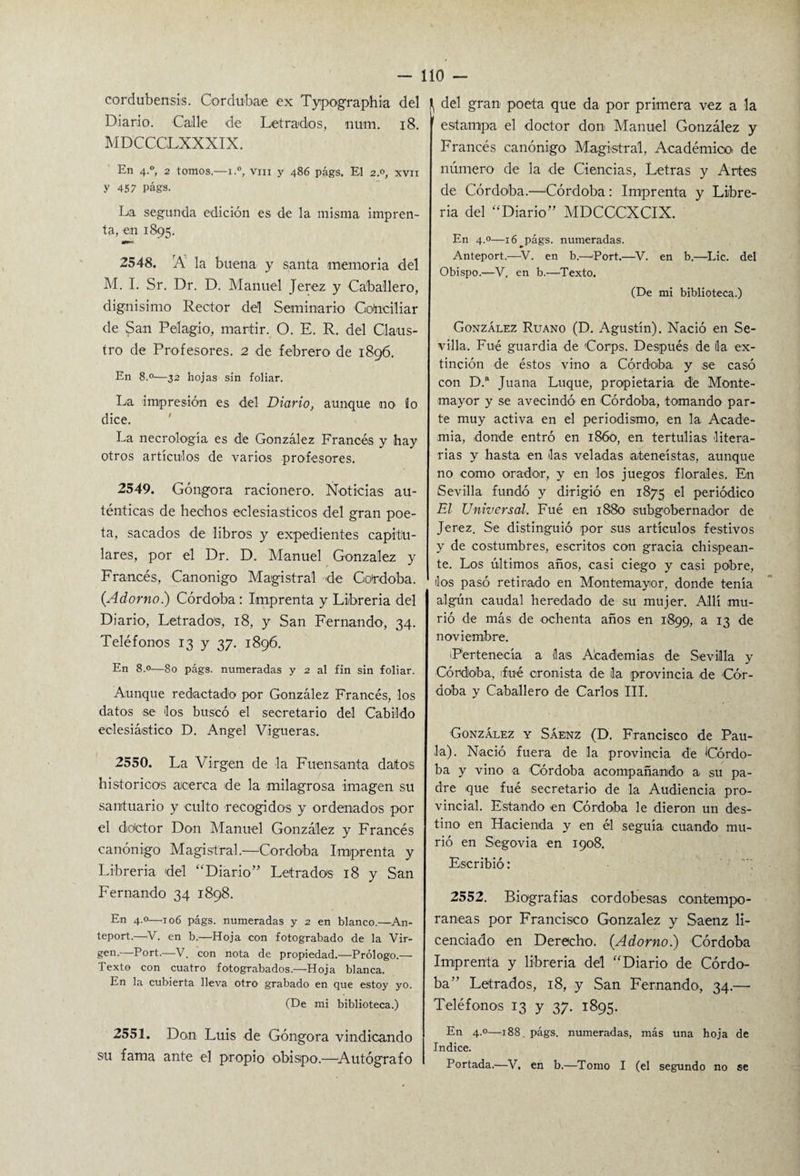 cordubenses. Cordubae ex Typographia del \ del gran poeta que da por primera vez a la Diario. Calle de Letrados, num. 18. MDCCGLXXXIX. En 4.0, 2 tomos.—1.°, vm y 486 págs. El 2°, xvn y 457 Págs. La segunda edición es de la misma impren¬ ta, en 1895. 2548. rÁ la buena y santa memoria del M. I. Sr. Dr. D. Manuel Jerez y Caballero, dignísimo Rector del Seminario Conciliar de San Pelagio, mártir. O. E. R. del Claus¬ tro de Profesores. 2 de febrero de 1896. En 8.0—32 hojas sin foliar. La impresión es del Diario, aunque no Jo dice. La necrología es de González Francés y hay otros artículos de varios profesores. 2549. Góngora racionero. Noticias au¬ ténticas de hechos eclesiásticos del gran poe¬ ta, sacados de libros y expedientes capitu¬ lares, por el Dr. D. Manuel González y Francés, Canónigo Magistral de Coirdoba. (Adorno.) Córdoba : Imprenta y Librería del Diario, Letrados, 18, y San Fernando, 34. Teléfonos 13 y 37. 1896. En 8.0—80 págs. numeradas y 2 al fin sin foliar. Aunque redactado por González Francés, los datos se los buscó el secretario del Cabildo eclesiástico D. Angel Vigueras. 2550. La Virgen de la Fuensanta datos historíeos acerca de la milagrosa imagen su santuario y culto recogidos y ordenados por el doctor Don Manuel González y Francés canónigo Magistral.—Córdoba Imprenta y Librería del “Diario” Letrados 18 y San Fernando 34 1898. En 4.0—106 págs. numeradas y 2 en blanco.—An- teport.—V. en b.—Hoja con fotograbado de la Vir¬ gen.—Port.—V. con nota de propiedad.—Prólogo.— Texto con cuatro fotograbados.—Hoja blanca. En la cubierta lleva otro grabado en que estoy yo. (De mi biblioteca.) 2551. Don Luis de Góngora vindicando su fama ante el propio obispo.—Autógrafo estampa el doctor don Manuel González y Francés canónigo Magistral, Académico, de número de la de Ciencias, Letras y Artes de Córdoba.—Córdoba: Imprenta y Libre¬ ría del “Diario” MDCCCXCIX. En 4.0—ió^págs. numeradas. Anteport.—V. en b.—Port.—V. en b.—Lie. del Obispo.—V. en b.—Texto. (De mi biblioteca.) González Ruano (D. Agustín). Nació en Se¬ villa. Fué guardia de Gorps. Después de da ex¬ tinción de éstos vino a Córdoba y se casó con D.a Juana Luque, propietaria dé Monte- mayor y se avecindó en Córdoba, tomando par¬ te muy activa en el periodismo, en la Acade¬ mia, donde entró en 18Ó0, en tertulias litera¬ rias y hasta en das veladas ateneístas, aunque no como orador, y en los juegos florales. En Sevilla fundó y dirigió en 1875 el periódico El Universal. Fué en 1880 subgobernador de Jerez. Se distinguió por sus artículos festivos y de costumbres, escritos con gracia chispean¬ te. Los últimos años, casi ciego y casi pobre, dos pasó retirado en Montemayor, donde tenía algún caudal heredado de su mujer. Allí mu¬ rió de más de ochenta años en 1899, a 13 de noviembre. ¡Pertenecía a das Academias de Sevilla y Córdoba, fué cronista de da provincia de Cór¬ doba y Caballero de Carlos III. González y Sáenz (D. Francisco de Pau¬ la). Nació fuera de la provincia de Córdo¬ ba y vino a Córdoba acompañando a su pa¬ dre que fué secretario de la Audiencia pro¬ vincial. Estando en Córdoba le dieron un des¬ tino en Hacienda y en él seguía cuando mu¬ rió en Segovia en 1908. Escribió: 2552. Biografías cordobesas contempo¬ ráneas por Francisco González y Saenz li¬ cenciado en Derecho. (Adorno.) Córdoba Imprenta y librería del “Diario de Córdo¬ ba” Letrados, 18, y San Fernando, 34.—• Teléfonos 13 y 37. 1895. En 4.0—188. págs. numeradas, más una hoja de Indice. Portada.—V. en b.—Tomo I (el segundo no se