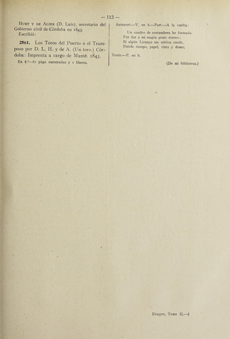 - 113- Huet y de Alier (D. Luis), secretario del Gobierno civil1 de (Córdoba en 1843. Escribió: 2561. Los Toros del Puerto o el Tram¬ poso por D. L. H. y de A. (Un toro.) Cór¬ doba: Imprenta a cargo de Manté. 1843. En 8.°—81 págs. numeradas y 1 blanca. Anteport.—V. en b.—Port.—A la vuelta: Un cuadro de costumbres he formado Por dar a mi magín grato recreo ; Si algún Licurgo' me critica osado, Pierde tiempo, papel, tinta y deseo. Texto.—P. en b. (Pe mi biblioteca Ensayo, Tomo II.—8