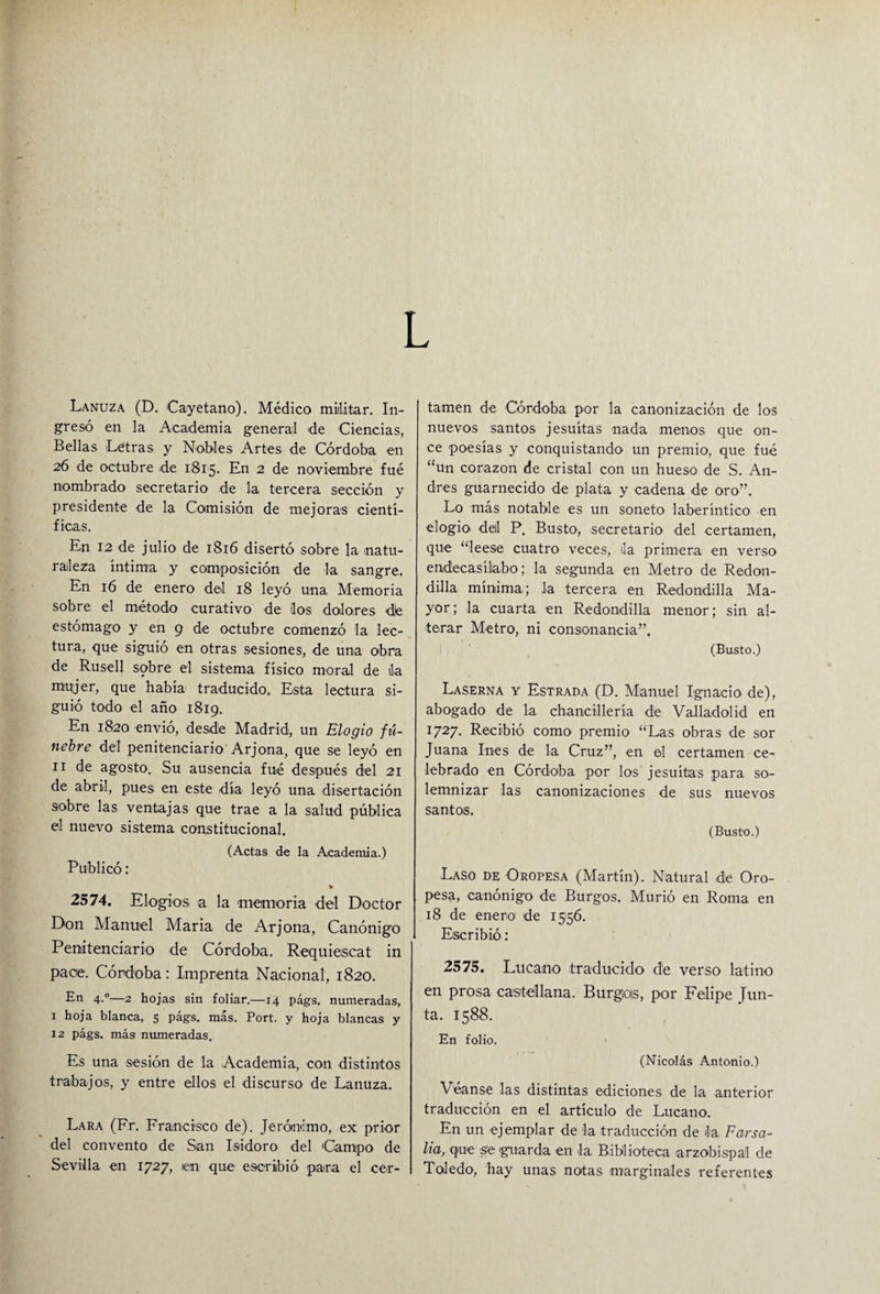 L Lanuza (D. Cayetano). Médico militar. In¬ gresó en la Academia general de Ciencias, Bellas Letras y Nobles Artes de Córdoba en 26 de octubre de 1815. En 2 de noviembre fué nombrado secretario de la tercera sección y presidente de la Comisión de mejoras cientí¬ ficas. En 12 de julio de 1816 disertó sobre la natu¬ raleza íntima y composición de la sangre. En 16 de enero del 18 leyó una Memoria sobre el método curativo de ilos dolores dé estómago y en 9 de octubre comenzó la lec¬ tura, que siguió en otras sesiones, de una obra de Rusell sobre el sistema físico moral de la mujer, que había traducido. Esta lectura si¬ guió todo el año 1819. En 1820 envió, desde Madrid, un Elogio fú¬ nebre del penitenciario Arjona, que se leyó en 11 de agosto. Su ausencia fué después del 21 de abril, pues en este día leyó una disertación sobre las ventajas que trae a la salud pública el nuevo sistema constitucional. (Actas de la Academia.) Publicó.’ 2574. Elogios a la memoria del Doctor Don Manuel María de Arjona, Canónigo Penitenciario de Córdoba. Requiescat in paoe. Córdoba: Imprenta Nacional, 1820. En 4.0—2 hojas sin foliar.—14 págs. numeradas, 1 hoja blanca, 5 págs. más. Port. y hoja blancas y 12 págs. más numeradas. Es una sesión de la Academia, con distintos trabajos, y entre ellos el discurso de Lanuza. Lara (Fr. Francisco de). Jerónimo, ex prior del convento de San Isidoro del 'Campo de Sevilla en 1727, ten que escribió para el cer¬ tamen de Córdoba por la canonización de los nuevos santos jesuítas nada menos que on¬ ce poesías y conquistando un premio, que fué “un corazón de cristal con un hueso de S. An¬ drés guarnecido de plata y cadena de oro”. Lo más notable es un soneto laberíntico en elogio del P. Busto, secretario del certamen, que “leese cuatro veces, Ja primera en verso endecasílabo; la segunda en Metro de Redon¬ dilla mínima; la tercera en Redondilla Ma¬ yor; la cuarta en Redondilla menor; sin al¬ terar Metro, ni consonancia”. (Busto.) Laserna y Estrada (D. Manuel Ignacio de), abogado de la chancillería de Valladolid en 1727. Recibió como premio “Las obras de sor Juana Ines de la Cruz”, en el certamen ce¬ lebrado en Córdoba por los jesuítas para so¬ lemnizar las canonizaciones de sus nuevos santos. (Busto.) Laso de Oropesa (Martín). Natural de Oro- pesa, canónigo de Burgos. Murió en Roma en 18 de enero de 15156. Escribió: 2575. Lite ano traducido de verso latino en prosa castellana. Burgois, por Felipe Jun¬ ta. 1588. En folio. (Nicolás Antonio.) Véanse las distintas ediciones de la anterior traducción en el artículo de Lucano. En un ejemplar de la traducción de la Farsa- lia, que se -guarda en la Biblioteca arzobispal de Toledo, hay unas notas marginales referentes