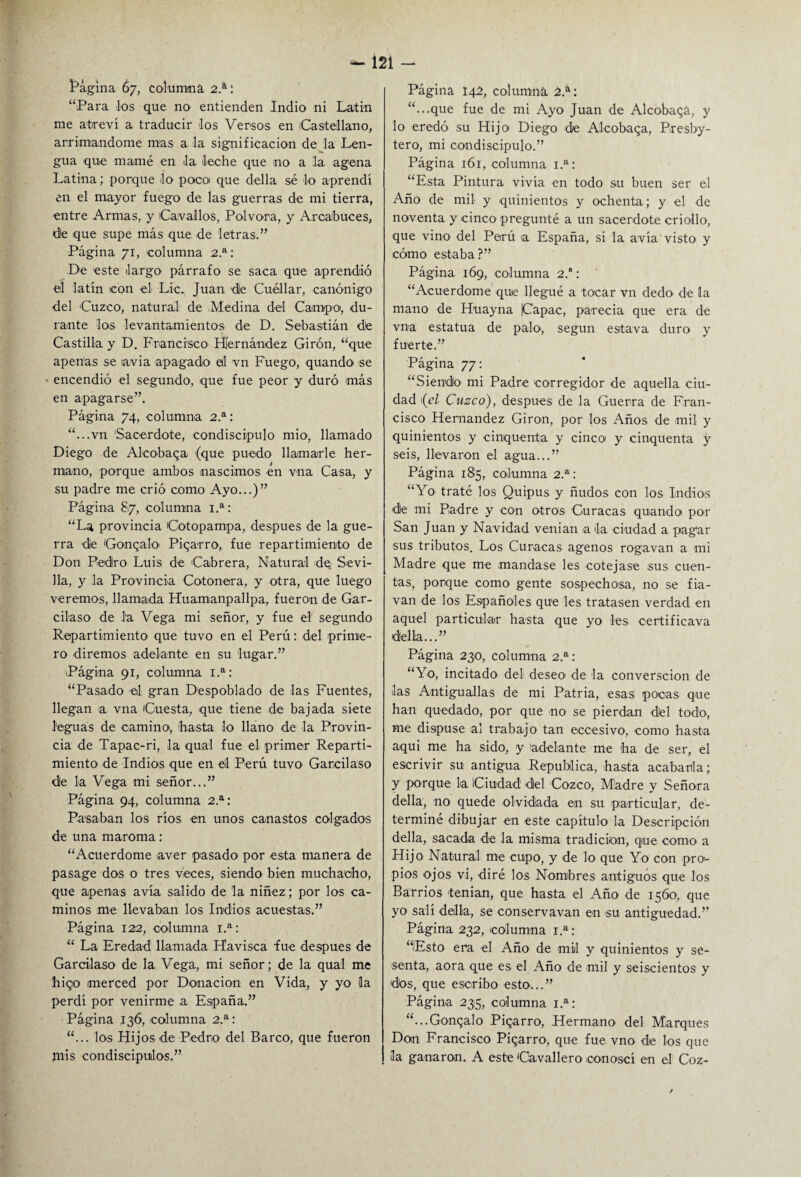 Pagina 67, columna 2.a: “Para los que no entienden Indio ni Latín me atreví a traducir los Versos en Castellano, arrimándome mas a la significación de la Len¬ gua que mamé en la leche que no a la agena Latina; porque lo pocoi que della sé lo aprendí en el mayor fuego de las guerras de mi tierra, ■entre Armas, y Cavados, Pólvora, y Arcabuces, de que supe más que de letras.” Página 71, columna 2.a: De este largo párrafo se saca que aprendió el latín con el Lie. Juan dle Cuéllar, canónigo del Cuzco, natural de .Medina del Campo, du¬ rante los levantamientos de D. Sebastián dé Castilla y D. Francisco Hernández Girón, “que apenas se avia apagado el vn Fuego, quando se encendió el segundo, que fue peor y duró más en apagarse”. Página 74, columna 2.a: “...vn Sacerdote, condiscípulo mió, llamado Diego de Alcobaga (que puedo llamarle her¬ mano, porque ambos nascimos en vna Casa, y su padre me crió como Ayo...)” Página 87, columna 1.a: “La provincia Cotopampa, después de la gue¬ rra de Gonqalo' Pigarro, fue repartimiento de Don Pedro Luis de Cabrera, Natural de Sevi¬ lla, y la Provincia Cotonera, y otra, que luego veremos, llamada Huamanpallpa, fueron de Gar¬ cilaso de la Vega mi señor, y fue el segundo Repartimiento que tuvo en el Perú: del prime¬ ro diremos adelante en su lugar.” Página 91, columna 1.a: “Pasado el gran Despoblado de las Fuentes, llegan a vna Cuesta, que tiene de bajada siete leguas de camino, hasta lo llano de la Provin¬ cia de Tapac-ri, la qual fue el primer Reparti¬ miento de Indios que en el Perú tuvo Garcilaso de la Vega mi señor...” Página 94, columna 2.a: Pasaban los ríos en unos canastos colgados de una maroma: “Acuerdóme aver pasado por esta manera de pasage dos o tres veces, siendo bien muchacho, que apenas avía salido de la niñez; por los ca¬ minos me llevaban los Indios acuestas.” Página 122, columna 1.a: “ La Eredad llamada Havisca fue después de Garcilaso de la Vega, mi señor; de la qual me higo merced por Donación en Vida, y yo la perdí por venirme a España.” Página 136, columna 2.a: “... los Hijos de Pedro del Barco, que fueron mis condiscípulos.” Página 142, columná 2.a: “...que fue de mi Ayo Juan de Alcobaga, y lo eredó su Hijo Diego de Alcobaga, Presby- tero, mi condiscípulo.” Página 161, columna 1.a: “Esta Pintura vivía en todo su buen ser el Año de mil y quinientos y ochenta; y el de noventa y cinco pregunté a un sacerdote criollo, que vino del Perú a España, si la avía visto y cómo estaba ?” Página 169, columna 2.’: “Acuerdóme quie llegué a tocar vn dedo de la mano de Huayna |Capac, parecía que era de vna estatua de palo, según estava duro y fuerte.” Página 77: “Siendo mi Padre corregidor de aquella ciu¬ dad 1 {el Cusco), después de la Guerra de Fran¬ cisco Hernández Girón, por los Años de mil y quinientos y cinquenta y cinco y cinquenta y seis, llevaron el agua...” Página 185, columna 2.a: “Yo traté los Quipus y ñudos con los Indios de mi Padre y con otros Curacas quando por San Juan y Navidad venían a la ciudad a pagar sus tributos. Los Curacas agenos rogavan a mi Madre que me mandase les cotejase sus cuen¬ tas, porque como gente sospechosa, no se fia- van de los Españoles que les tratasen verdad en aquel particular hasta que yo les certificava della...” Página 230, columna 2.a: “Yo, incitado del deseo de la converscion de las Antiguallas de mi Patria, esas pocas que han quedado, por que no se pierdan del todo, me dispuse al trabajo tan eccesivo, como hasta aqui me ha sido, y adelante me ha de ser, el escrivir su antigua República, hasta acabarla; y porque 1a. Ciudad del Cozco, Mladre y Señora della, no quede olvidada en su particular, de¬ terminé dibujar en este capítulo la Descripción della, sacada de la misma tradición, qiue como a Hijo Natural me cupo, y de lo que Yo con pro¬ pios ojos vi, diré los Nombres antiguos que los Barrios tenían, que hasta el Año de 1560, que yo salí della, se conservavan en su antigüedad.” Página 232, columna i.a: “Esto era el Año' de mil y quinientos y se¬ senta, aora que es el Año de mil y seiscientos y dos, que escribo esto...” Página 235, columna 1.a: “...Gongalo Pigarro, Hermano del Marques Don Francisco Pigarro, que fue vno de los que la ganaron. A este Cavallero eonoscí en el Coz-