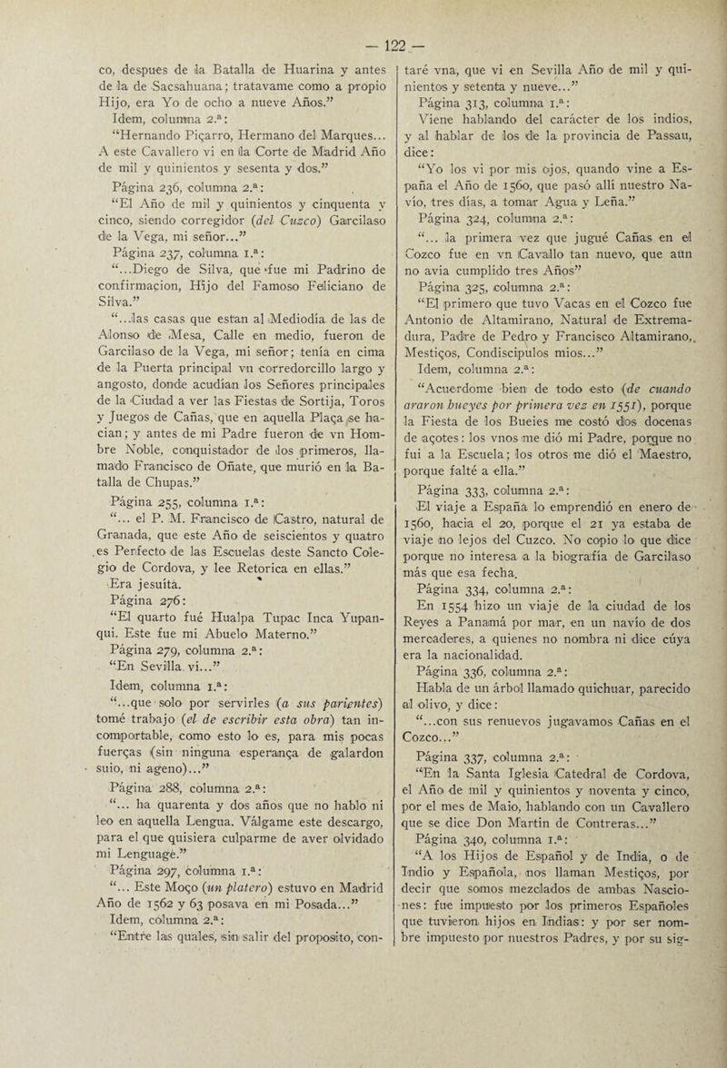 co, después de la Batalla de Huarina y antes de la de Sacsahuana; tratavame como a propio Hijo, era Yo de ocho a nueve Años.” Idem, columna 2.a: “Hernando Pigarro, Hermano del Marques... A este Cavallero vi en lia Corte de Madrid Año de mil y quinientos y sesenta y dos.” Página 236, calumnia 2.a: “El Año de mil y quinientos y cinquenta y cinco, siendo corregidor (del Cuzco) Garcilaso de la Vega, mi señor...” Página 237, columna 1.a: “...Diego de Silva, que »fue mi Padrino de confirmación, Hijo del Famoso Feliciano de Silva.” “...las casas que están al Mediodía de las de Alonso de Mesa, Calle en medio, fueron de Garcilaso de la Vega, mi señor; tenía en cima de la Puerta principal vn corredorcillo largo y angosto, donde acudían los Señores principales de la Ciudad a ver las Fiestas de Sortija, Toros y Juegos de Cañas, que en aquella Plaga se ha¬ cían ; y antes de mi Padre fueron de vn Hom¬ bre Noble, conquistador de los primeros, lla¬ mado Francisco de Oñate, que murió en la Ba¬ talla de Chupas.” Página 255, columna Ia: “... el P. M. Francisco de Castro, natural de Granada, que este Año de seiscientos y quatro .es Perfecto de las Escuelas deste Sancto Cole¬ gio de Cordova, y lee Retorica en ellas.” ■Era jesuítá. Página 276: “El quarto fué Hualpa Tupac Inca Yupan- qui. Este fue mi Abuelo Materno.” Página 279, columna 2.a: “En Sevilla, vi...” Idem, columna Ia: “...que solo por servirles (a sus parientes) tomé trabajo {el de escribir esta obra) tan in¬ comportable, como esto lo es, para mis pocas fuergas (sin ninguna esperñnga de galardón suio, ni ageno)...” Página 288, columna 2.a: “... ha quarenta y dos años que no hablo ni leo en aquella Lengua. Válgame este descargo, para el que quisiera culparme de aver olvidado mi Lenguagé.” Página 297, columna 1.a: “... Este Mogo {un platero) estuvo en Madrid Año de 1562 y 63 posava en mi Posada...” Idem, columna 2.a: “Entre las guales, sin salir del proposito, con¬ taré vna, que vi en Sevilla Año de mil y qui¬ nientos y setenta y nueve...” Página 313, columna i.a: Viene hablando del carácter de los indios, y al hablar de los dle la provincia de Passau, dice: “Yo los vi por mis ojos, quando vine a Es¬ paña el Año de 1560, que pasó allí nuestro Na¬ vio, tres días, a tomar Agua y Leña.” Página 324, columna 2.a: “... la primera vez que jugué Cañas en ©1 Cozco fue en vn Cavado tan nuevo, que aun no avia cumplido tres Años” Página 325, columna 2.a: “El primero que tuvo Vacas en el Cozco fue Antonio de Altamirano, Natural de Extrema¬ dura, Padre de Pedro y Francisco Altamirano,. Mestigos, Condiscípulos mios...” Idem, columna 2.a: “Acuerdóme bien de todo esto (de cuando araron bueyes por primera vez en 1557), porque la Fiesta de los Bueies me costó dios docenas de agotes: los vnos me dió mi Padre, porgue no fui a la Escuela; los otros me dió el Maestro, porque falté a ella.” Página 333, columna 2.a: El viaje a España lo emprendió en enero de • 1560, hacia el 20, porque el 21 ya estaba de viaje ño lejos del Cuzco. No copio lo- que dice porque no interesa a la biografía de Garcilaso más que esa fecha. Página 334, columna 2.a: En 1554 hizo un viaje de la ciudad de los Reyes a Panamá por mar, en un navio de dos mercaderes, a quienes no nombra ni dice cuya era la nacionalidad. Página 336, columna 2.a: Habla de un árbol llamado quichuar, parecido al olivo, y dice: “...con sus renuevos jugavamos Cañas en el Cozco...” Página 337, columna 2.a: • “En la Santa Iglesia Catedral de Cordova, el Año de mil y quinientos y noventa y cinco, por el mes de Maio, hablando con un Cavallero que se dice Don Martin de Contreras...” Página 340, columna 1.a: “A los Hijos de Español y de India, o de Indio y Española, • nos llaman Mestigos, por decir que somos mezclados de ambas Nascio- nes: fue impuesto por los primeros Españoles que tuvieron hijos en Indias: y por ser nom¬ bre impuesto por nuestros Padres, y por su sig-