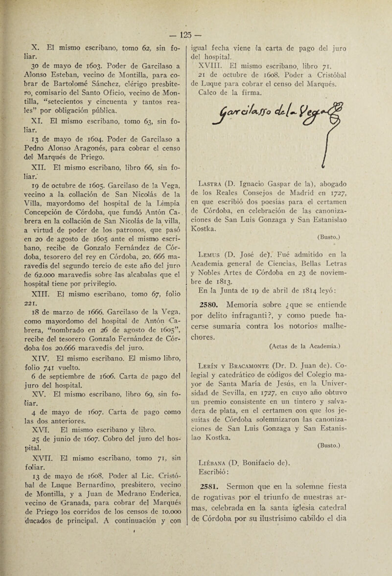 X. El mismo escribano, tomo 62, sin fo¬ liar. 30 de mayo de 1603. Poder de Garcilaso a Alonso Esteban, vecino de Montiilla, para co¬ brar de Bartolomé Sánchez, clérigo presbíte¬ ro, comisario del Santo Oficio, vecino de Mon- tilla, “setecientos y cincuenta y tantos rea¬ les” por obligación pública. XI. El mismo escribano, tomo 63, sin fo¬ liar. 13 de mayo de 1604. Poder de Garcilaso a Pedno Alonso Aragonés, para cobrar el censo d¡eil Marqués de Priego. XII. El mismo escribano, libro 66, sin fo¬ liar.' 19 de octubre de 1605. Garcilaso de la Vega, vecino a la collación de San Nicolás de la Villa, mayordomo del hospital de la Limpia Concepción de Córdoba, que fundó Antón Ca-. brera en la collación de San Nicolás de la villa, a virtud de poder de los patronos, que pasó en 20 de agosto de 1605 ante el mismo escri¬ bano, recibe de Gonzalo Fernández de Cór¬ doba, tesorero del rey en Córdoba, 20. 666 ma¬ ravedís del segundo tercio de este año del juro de 62.000 maravedís sobre ¡las alcabalas que el hospital tiene por privilegio. XIII. El mismo escribano, tomo 67, folio 221. 18 de marzo de 1666. Garcilaso de la Vega, como mayordomo del hospital de Antón Ca¬ brera, “nombrado en 26 de agosto de 1605”, recibe del tesorero Gonzalo Fernández de Cór¬ doba líos 20.666 maravedís del juro. XIV. El mismo escribano. El mismo libro, folio 741 vuelto. 6 de septiembre de 1606. Carta de pago del juro del hospital. XV. El mismo escribano, libro 69, sin fo¬ liar. 4 de mayo de 1607. Carta de pago como las dos anteriores. XVI. El mismo escribano y libro. 25 de junio de 1607. Cobro del juno del hos¬ pital. XVII. El mismo escribano, tomo 71, sin foliar. 13 de mayo de 1608. Poder al Lie. Cristó¬ bal de Luque Bernardino, presbítero, vecino de Montilla, y a Juan de Medrano Enderica, vecino de Granada, para cobrar del Marqués de Priego los corridos de los censos de 10.000 'ducados de principal. A continuación y con igual fecha viene la carta de pago del juro del hospital. XVIII. El mismo escribano, libro 71. 21 de octubre de 1608. Poder a Cristóbal de Luque para cobrar el censo del Marqués. Calco de la firma. Lastra (D. Ignacio Gaspar de la), abogado de los Reales Consejos de Madrid en 1727, en que escribió dos poesías para el certamen de Córdoba, en celebración de las canoniza¬ ciones de San Luis Gonzaga y San Estanislao Kostka. (Busto.) Lemus (D. José de). Fué admitido en la Academia general de Ciencias, Bellas Letras y Nobles Artes de 'Córdoba en 23 de noviem¬ bre de 1813. En la Junta de 19 de abril de 1814 leyó: 2580. Memoria siolbre ¿que se entiende por delito imfraganti?, y como puede ha¬ cerse sumaria contra los notorios1 malhe¬ chores. (Actas de la Academia.) Lerín y Bracamonte (Dr. D. Juan de). Co¬ legial y catedrático de códigos díel Colegio ma¬ yor de Santa María de Jesús, en la Univer¬ sidad de Sevilla, en 1727, en cuyo año obtuvo un premio consistente en un tintero y salva¬ dera de plata, en el certamen oon que los je¬ suítas de Córdoba solemnizaron las canoniza¬ ciones de San Luis Gonzaga y San Estanis¬ lao Kostka. (Busto.) Liébana (D. Bonifacio de). Escribió: 2581. Sermón que len la solemne fiesta de rogativas por el triunfo de nuestras ar¬ mas, celebrada en la santa iglesia catedral de Córdoba por su ilustrísimo cabildo el cha I