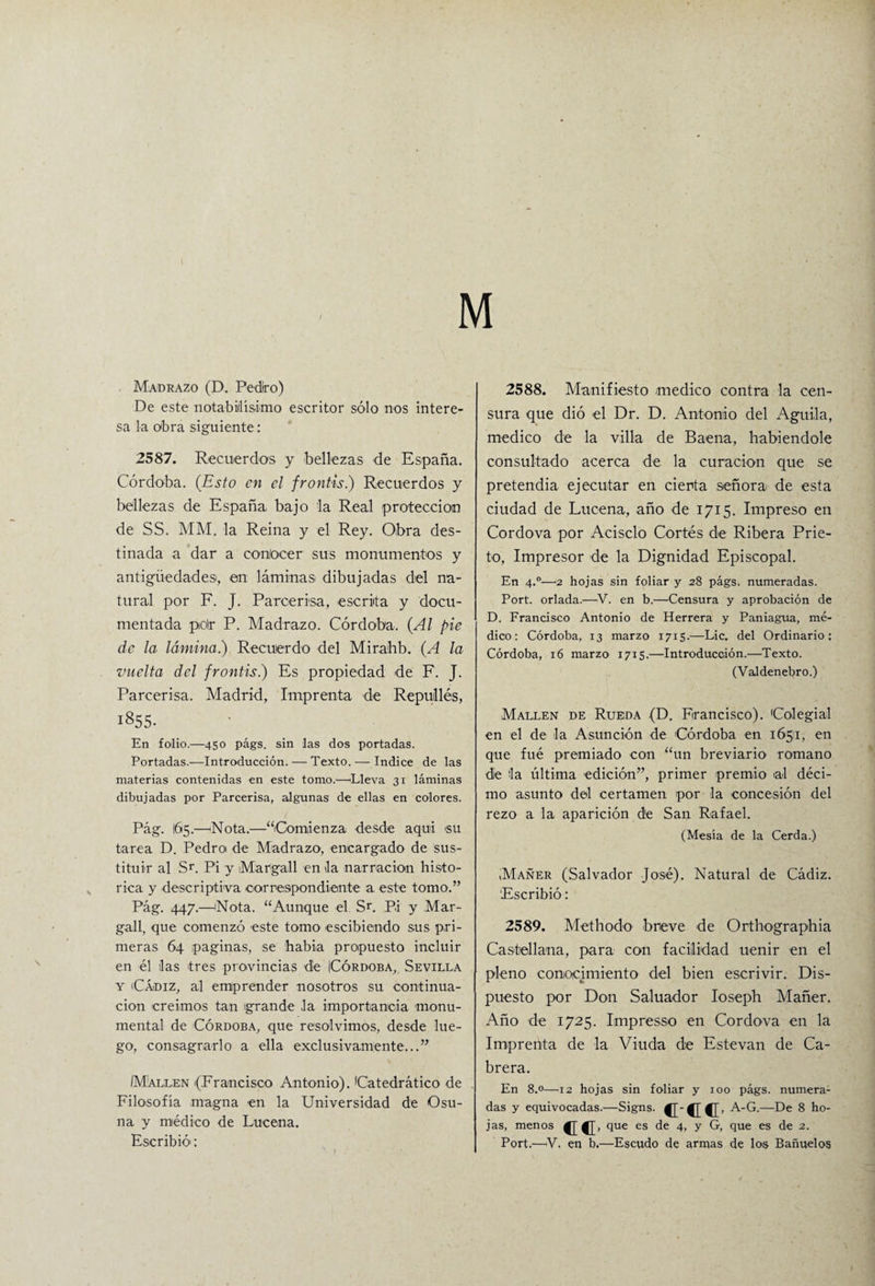 \ Madrazo (D. Pedro) De este notabilísimo escritor sólo nos intere¬ sa la obra siguiente: 2587. Recuerdos y bellezas de España. Córdoba. (Esto en el frontis.) Recuerdos y bellezas de España bajo la Real protección de SS. MM, la Reina y el Rey. Obra des¬ tinada a dar a coníocer sus monumentos y antigüedades, en láminas dibujadas del na¬ tural por F. J. Parcerisa, escrita y docu¬ mentada polr P. Madrazo. Córdoba. (Al pie de la lámina) Recuerdo del Mirahb. (A la vuelta del frontis.) Es propiedad de F. J. Parcerisa. Madrid, Imprenta de Repuillés, 1855. En folio.—450 págs. sin las dos portadas. Portadas.—Introducción. — Texto. — Indice de las materias contenidas en este tomo.—Eleva 31 láminas dibujadas por Parcerisa, algunas de ellas en colores. Pág. 165.—Nota.—“Comienza desde aquí 'Su tarea D. Pedro de Madrazo, encargado de sus¬ tituir al Sr. Pi y Margall en la narración histó¬ rica y descriptiva correspondiente a este tomo.” Pág. 447.—¡Nota. “Aunque el Sr. Pi y Mar¬ gad, que comenzó este tomo escibiendo sus pri¬ meras 64 paginas, se había propuesto incluir en él ilas tres provincias die Córdoba, Sevilla y Cádiz, al emprender nosotros su continua¬ ción creimos tan grande Ja importancia monu¬ mental de Córdoba, que resolvimos, desde lue¬ go, consagrarlo a ella exclusivamente...” /M'allen (Francisco Antonio). Catedrático de Filosofía magna en la Universidad de Osu¬ na y médico de Lucena. Escribió': 2588. Manifiesto medico contra la cen¬ sura que dió el Dr. D. Antonio del Aguila, medico de la villa de Baena, habiéndole consultado acerca de la curación que se pretendía ejecutar en cierta señora de esta ciudad de Lucena, año de 1715. Impreso en Cordova por Acisclo Cortés de Ribera Prie¬ to, Impresor de la Dignidad Episcopal. En 4.0—2 hojas sin foliar y 28 págs. numeradas. Port. orlada.—V. en b.—Censura y aprobación de D. Francisco Antonio de Herrera y Paniagua, mé¬ dico: Córdoba, 13 marzo 1715.—Lie. del Ordinario: Córdoba, 16 marzo 1715.—Introducción.—Texto. (Valdenebro.) Mallen de Rueda (D. Francisco). 'Colegial en el de la Asunción de Córdoba en 1651, en que fué premiado con “un breviario romano die Ja última edición”, primer premio al déci¬ mo asunto del certamen por la concesión del rezo a la aparición de San Rafael. (Mesía de la Cerda.) ,Mañer (Salvador José). Natural de Cádiz. Escribió: 2589. Methodo bneve de Orthographia Castellana, para con facilidad uenir en el pleno conocimiento del bien escrivir. Dis¬ puesto por Don Saluador Ioseph Mañer. Año de 1725. Impresso en Cordova en la Imprenta de la Viuda de Estevan de Ca¬ brera. En 8.°—12 hojas sin foliar y 100 págs. numera¬ das y equivocadas.—Signs. {['{[{[> A-G.—De 8 ho¬ jas, menos cc- que es de 4, y G, que es de 2. Port.—V. en b.—Escudo de armas de lo§ Bañuelos