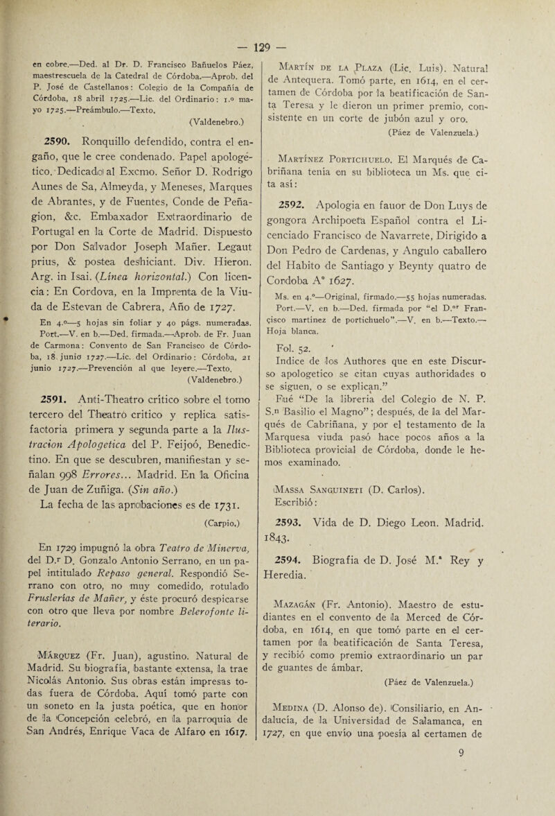 en cobre.—Ded. al Dr. D. Francisco Bañuelos Páez, maestrescuela de la Catedral de Córdoba.—Aprob. del P. José de Castellanos: Colegio de la Compañía de Córdoba, 18 abril 1725.—Lie. del Ordinario: 1.0 ma¬ yo 1725.—Preámbulo.—Texto. (Valdenebro.) 2590. Ronquillo defendido, contra el en¬ gaño, que le cree condenado. Papel apologé¬ tico. Dedicadiol al Exorno. Señor D. Rodrigo Aúnes de Sa, Almeyda, y Meneses, Marques de Abranles, y de Fuentes, Conde de Peña- gion, &c. Embaxador Extraordinario de Portugal en la Corte de Madrid. Dispuesto por Don Salvador Joseph Mañer. Legaut prius, & postea des'hiciant. Div. Hieran. Arg. in Isai. (Línea horizontal.) Con licen¬ cia : En Cordova, en la Imprenta de la Viu¬ da de Estevan de Cabrera, Año de 1727. En 4.0—5 hojas sin foliar y 40 págs. numeradas. Port.—V. en b.—Ded. firmada.—'Aprob. de Fr. Juan de Carmona: Convento de San Francisco de Córdo¬ ba, 18 junio 1727.—Lie. del Ordinario: Córdoba, 21 junio 1727.—Prevención al que leyere.—Texto. (Valdenebro.) 2591. Anti-Theatro crítico sobre el tomo tercero del Theatro critico y replica satis¬ factoria primera y segunda parte a la Ilus¬ tración Apologética del P. Feijoó, Benedic¬ tino. En que se descubren, manifiestan y se¬ ñalan 998 Errores... Madrid. En la Oficina de Juan de Zuñiga. (Sin año.) La fecha de las aprobaciones es de 1731. (Carpió.) En 1729 impugnó la obra Teatro de Minerva, del D.r D. Gonzalo Antonio Serrano, en un pa¬ pel intitulado Repaso general. Respondió Se¬ rrano con otro, no muy comedido, rotulado Fruslerías de Mañer, y éste procuró despicarse con otro que lleva por nombre Belerofonte li¬ terario. Márquez (Fr. Juan), agustino. Natural de Madrid. Su biografía, bastante extensa, la trae Nicolás Antonio. Sus obras están impresas to¬ das fuera de Córdoba. Aquí tomó parte con un soneto en la justa poética, que en honor de la Concepción celebró, en la parroquia de San Andrés, Enrique Vaca de Alfaro en 1617. Martín de la JEaza (Lie. Luis). Natural de Antequera. Tomó parte, en 1614, en el cer¬ tamen de Córdoba por la beatificación de San¬ ta Teresa y le dieron un primer premio, con¬ sistente en un corte de jubón azul y oro. (Páez de Valenzuela.) Martínez Portichuelo. El Marqués de Ca- briñana tenía en su biblioteca un Mis. que ci¬ ta así: 2592. Apología en fauor de Don Luys de gongora Archipoeta Español contra el Li¬ cenciado Francisco de Navarrete, Dirigido a Don Pedro de Cárdenas, y Angulo caballero del Habito de Santiago y Beynty quatro de Córdoba A° 1627. Ms. en 4.0—Original, firmado.—55 hojas numeradas. Port.—V. en b.—Ded. firmada por “el D.or Fran¬ cisco martinez de portichuelo”.—V. en b.—Texto.—• Hoja blanca. Fol. 52. Indice de los Authores que en este Discur¬ so apologético se citan cuyas authoridades o se siguen, o se explican.” Eué “De la librería del Colegio de N. P. S.n Basilio el Magno”; después, de la del Mar¬ qués de Cabriñana, y por el testamento dé la Marquesa viuda pasó hace pocos años a la Biblioteca próvida! de Córdoba, donde le he¬ mos examinado. iMassa Sanguineti (D. Carlos). Escribió : 2593. Vida de D. Diego León. Madrid. 1843. 2594. Biografía de D. José M.* Rey y Heredia. Mazagán (Fr. Antonio). Maestro de estu¬ diantes en el convento de ¡la Merced de Cór¬ doba, en 1Ó14, en que tomó parte en el cer¬ tamen por ¡la beatificación de Santa Teresa, y recibió como premio extraordinario un par de guantes de ámbar. (Páez de Valenzuela.) Medina (D. Alonso de). ¡Consiliario, en An- • dalucía, de la Universidad de Salamanca, en 1727, en que envío una poesía al certamen de 9