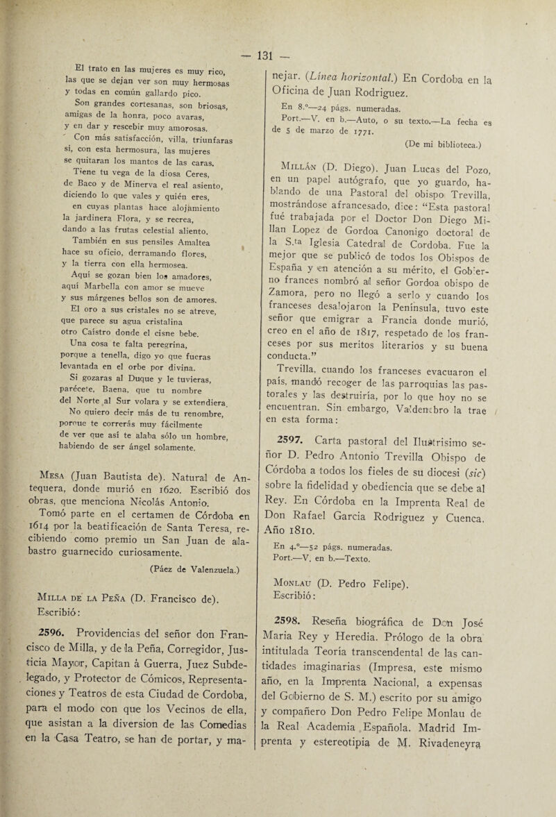 El trato en las mujeres es muy rico, las que se dejan ver son muy hermosas y todas en común gallardo pico. Son grandes cortesanas, son briosas, amigas de la honra, poco avaras, y en dar y rescebir muy amorosas. Con mas satisfacción, villa, triunfaras si, con esta hermosura, las mujeres se quitaran los mantos de las caras. Tiene tu vega de la diosa Ceres, de Baco y de Minerva el real asiento, diciendo lo que vales y quién eres, en cuyas plantas hace alojamiento la jardinera Flora, y se recrea, dando a las frutas celestial aliento. También en sus pensiles Amaltea hace su oficio, derramando flores, y la tierra con ella hermosea. Aquí se gozan bien los amadores, aquí Marbella con amor se mueve y sus márgenes bellos son de amores. El oro a sus cristales no se atreve, que parece su agua cristalina otro Caistro donde el cisne bebe. Una cosa te falta peregrina, porque a tenella, digo yo que fueras levantada en el orbe por divina. Si gozaras al Duque y le tuvieras, parécete, Baena, que tu nombre del Norte al Sur volara y se extendiera. No quiero decir más de tu renombre, poroue te correrás muy fácilmente de ver que asi te alaba sólo un hombre, habiendo de ser ángel solamente. Mesa (Juan Bautista de). Natural de An- tequera, donde murió en 1620. Escribió dos obras, que menciona Nicolás Antonio1. Tomó parte en el certamen de Córdoba en 1614 por la beatificación de Santa Teresa, re¬ cibiendo como premio un San Juan de ala¬ bastro guarnecido curiosamente. (Páez de Valenzuela.) Milla de la Peña (D. Francisco de). Escribió: 2596. Providencias del señor don Fran¬ cisco de Milla, y déla Peña, Corregidor, Jus¬ ticia Mayor, Capitán á Guerra, Juez Subde¬ legado, y Protector de Cómicos, Representa¬ ciones y Teatros de esta Ciudad de Córdoba, para el modo con que los Vecinos de ella, que asistan a la diversión de las Comedias en la Casa Teatro, se han de portar, y ma¬ nejar. (Línea horizontal.) En Córdoba en la Oficina de Juan Rodriguez. En 8.°—24 págs. numeradas. Port.- V. en b.—Auto, o su texto.—La fecha es de 5 de marzo de 1771. (De mi biblioteca.) MillÁ’N (D. Diego). Juan Lucas del Pozo, en un papel autógrafo, que yo guardo, ha¬ blando de una Pastoral del obispo Trevilla, mostrándose afrancesado, dice: “Esta pastoral fué trabajada per el Doctor Don Diego Mi¬ ñan López de Gordoa Canónigo doctoral de la S.ta Iglesia Catedral de Córdoba. Fue la mejoi que se publicó de todos los Obispos de España y en atención a su mérito, el Gobier¬ no fi anees nombro atl señor Gordoa obispo de Zamora, pero no llegó a serlo y cuando los franceses desalojaron la Península, tuvo este señor que emigrar a Francia donde murió, creo en el año de 1817, respetado de los fran¬ ceses por sus méritos literarios y su buena conducta.” Trevilla, cuando los franceses evacuaron el país, mandó recoger de las parroquias las pas¬ torales y las destruiría, por lo que hov no se encuentran. Sin embargo, Valdenebro la trae en esta forma: 2597. Carta pastoral del Ilustrisimo se¬ ñor D. Pedro Antonio Trevilla Obispo de Córdoba a todos los fieles de su diócesi (sic) sobre la fidelidad y obediencia que se debe al Rey. En Córdoba en la Imprenta Real de Don Rafael García Rodriguez y Cuenca. Año 1810. En 4.0—52 págs. numeradas. Port.—V. en b.—Texto. Monlau (D. Pedro Felipe). Escribió: 2598. Reseña biográfica de D,c(n José María Rey y Heredia. Prólogo de la obra intitulada Teoría transcendental de las can¬ tidades imaginarias (Impresa, este mismo año, en la Imprenta Nacional, a expensas del Gobierno de S. M.) escrito por su amigo y compañero Don Pedro Felipe Monlau de la Real Academia Española. Madrid Im¬ prenta y estereotipia de M. Rivadeneyra