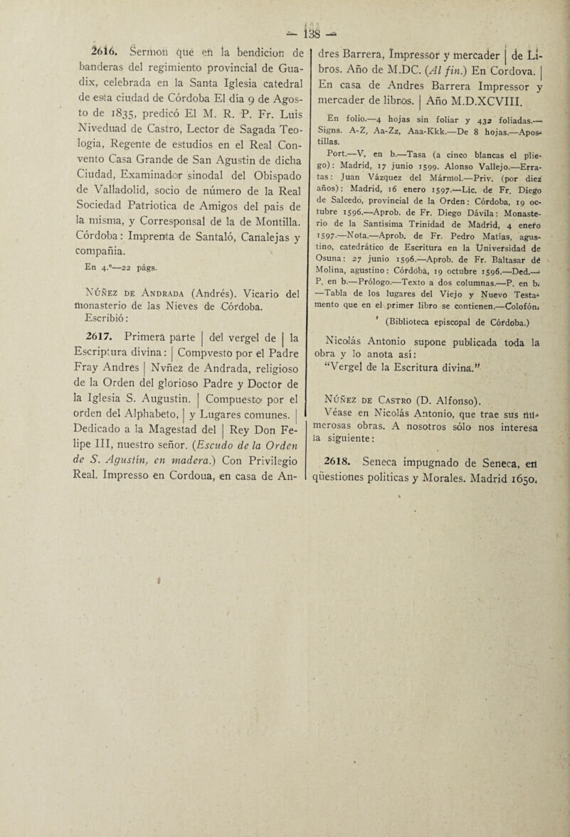 ^ 13S 2616. Sermón que eñ la bendición de banderas del regimiento provincial de Gua- dix, celebrada en la Santa Iglesia catedral de esta ciudad de Córdoba El día 9 de Agos¬ to de 1835, predicó El M. R. P. Fr. Luis Niveduad de Castro, Lector de Sagada Teo¬ logía, Regente de estudios en el Real Con¬ vento Casa Grande de San Agustín de dicha Ciudad, Examinador sinodal del Obispado de Valladolid, socio de número de la Real Sociedad Patriótica de Amigos del pais de la misma, y Corresponsal de la de Morttilla. Córdoba: Imprenta de Santaló, Canalejas y compañia. En 4-°—22 págs. Nuñez de Andrada (Andrés). Vicario del monasterio de las Nieves de Córdoba. Escribió: 2617. Primera parte | del vergel de | la Escriptura divina: j Compvesto por el Padre Fray Andrés | Nvñez de Andrada, religioso de la Orden del glorioso Padre y Doctor de la Iglesia S. Augustin. | Compuesto1 por el orden del Alphabeto, | y Lugares comunes. | Dedicado a la Magestad del | Rey Don Fe¬ lipe III, nuestro señor. (Escudo de la Orden de S. Agustín, en madera.) Con Privilegio Real. Impresso en Cordoua, en casa de An¬ drés Barrera, Impressor y mercader | de Li¬ bros. Año de M.DC. (Al fin.) En Cordova. | En casa de Andrés Barrera Impressor y mercader de libros. | Año M.D.XCVIII. En folio.—4 hojas sin foliar y 432 foliadas.—- Signs. A-Z, Aa-Zz, Aaa-Kkk.—De 8 hojas.—Apos¬ tillas. Port.—V. en b.—Tasa (a cinco blancas el plie¬ go): Madrid, 17 junio 1599. Alonso Vallejo.—Erra¬ tas: Juan Vázquez del Mármol.—Priv. (por diez años): Madrid, 16 enero 1597.—Lie. de Fr. Diego de Salcedo, provincial de la Orden: Córdoba, 19 oc¬ tubre 1596.—Aprob. de Fr. Diego Dávila: Monaste¬ rio de la Santísima Trinidad de Madrid, 4 enefo IS97-—Nota.—Aprob. de Fr. Pedro Matías, agus¬ tino, catedrático de Escritura en la Universidad de Osuna: 27 junio 1596.—Aprob. de Fr. Baltasar dé Molina, agustino: Córdoba, 19 octubre 1596.—üed.— P. en b.—Prólogo.—Texto a dos columnas.—P. en b¿ —Tabla de los lugares del Viejo y Nuevo Testa¬ mento que en el primer libro se contienen.—Colofón* (Biblioteca episcopal de Córdoba.) Nicolás Antonio supone publicada toda la obra y lo anota así: “Vergel de la Escritura divina.** Núñez de Castro (D. Alfonso). Véase en Nicolás Antonio, que trae sus nü-» merosas obras. A nosotros sólo nos interesa la siguiente: 2618. Seneca impugnado de Seneca, etl qüestiones políticas y Morales. Madrid 1650* i