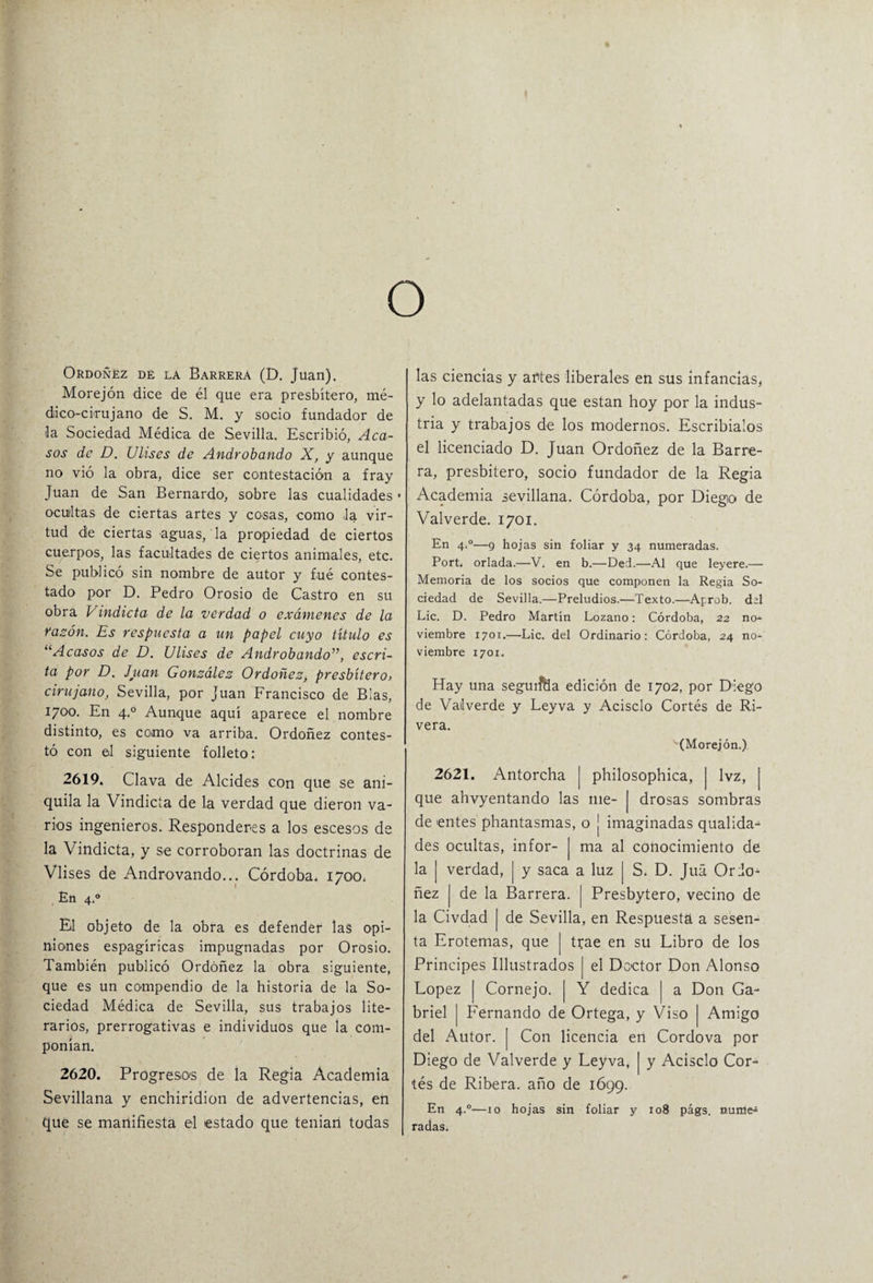 o Ordoñez de la Barrera (D. Juan). Morejón dice de él que era presbítero, mé¬ dico-cirujano de S. M. y socio fundador de la Sociedad Médica de Sevilla. Escribió, Aca¬ sos de D. Ulises de Androbando X, y aunque no vió la obra, dice ser contestación a fray Juan de San Bernardo, sobre las cualidades > ocultas de ciertas artes y cosas, como la vir¬ tud de ciertas aguas, la propiedad de ciertos cuerpos, las facultades de ciertos animales, etc. Se publicó sin nombre de autor y fué contes¬ tado por D. Pedro Orosio de Castro en su obra Vindicta de la verdad o exámenes de la razón. Es respuesta a un papel cuyo título es “Acasos de D. Ulises de Androbando”, escri¬ ta por D. Juan González Ordoñez, presbítero, cirujano, Sevilla, por Juan Francisco de Blas, 1700. En 4.0 Aunque aquí aparece el nombre distinto, es como va arriba. Ordoñez contes¬ tó con el siguiente folleto: 2619. Clava de Alcides con que se ani¬ quila la Vindicta de la verdad que dieron va¬ rios ingenieros. Responderos a los escesos de la Vindicta, y se corroboran las doctrinas de Vlises de Androvando... Córdoba. 1700. En 4.0 El objeto de la obra es defender las opi¬ niones espagíricas impugnadas por Orosio. También publicó Ordoñez la obra siguiente, que es un compendio de la historia de la So¬ ciedad Médica de Sevilla, sus trabajos lite¬ rarios, prerrogativas e individuos que la com¬ ponían. 2620. Progresos de la Regia Academia Sevillana y enchiridion de advertencias, en que se manifiesta el estado que tenían todas las ciencias y abtes liberales en sus infancias, y lo adelantadas que están hoy por la indus¬ tria y trabajos de los modernos. Escribíalos el licenciado D. Juan Ordoñez de la Barre¬ ra, presbítero, socio fundador de la Regia Academia sevillana. Córdoba, por Diego de Valverde. 1701. En 4,0—9 hojas sin foliar y 34 numeradas. Port. orlada.—V. en b.—Ded.—Al que leyere.— Memoria de los socios que componen la Regia So¬ ciedad de Sevilla.—Preludios.—Texto.—Aprob. del Lie. D. Pedro Martín Lozano: Córdoba, 22 no¬ viembre 1701.—Lie. del Ordinario: Córdoba, 24 no¬ viembre 1701. Hay una segurftia edición de 1702, por Diego de Valverde y Leyva y Acisclo Cortés de Ri¬ vera. -(Morejón.) 2621. Antorcha | philosophica, | Ivz, | que ahvyentando las me- j drosas sombras de entes phantasmas, o j imaginadas qualida- des ocultas, infor- J ma al conocimiento de la | verdad, | y saca a luz | S. D. Juá Ordo¬ ñez | de la Barrera. | Presbytero, vecino de la Civdad j de Sevilla, en Respuesta a sesen¬ ta Erotemas, que | trae en su Libro de los Principes Illustrados [ el Doctor Don Alonso López | Cornejo. | Y dedica | a Don Ga¬ briel | Fernando de Ortega, y Viso | Amigo del Autor. | Con licencia en Cordova por Diego de Valverde y Leyva, j y Acisclo Cor¬ tés de Ribera, año de 1699. En 4.0—10 hojas sin foliar y 108 págs. mime* radas.