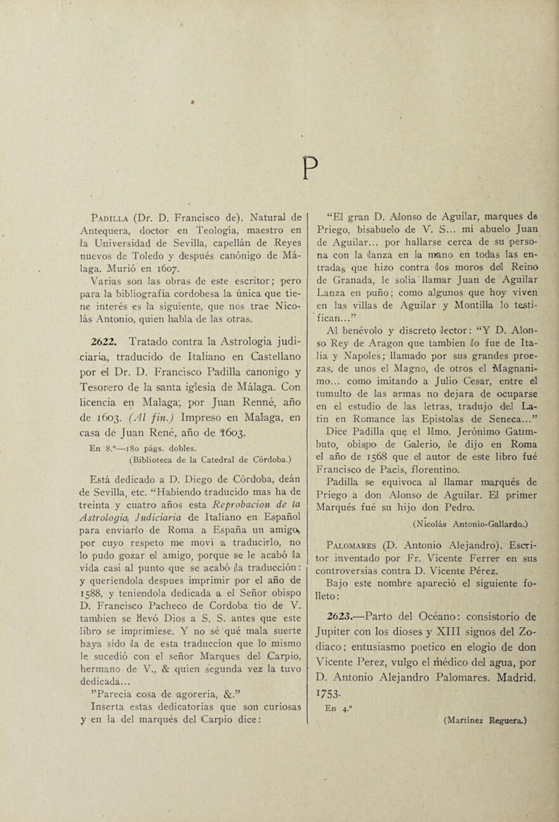 Padilla (Dr. D. Francisca de). Natural de Antequera., doctor en Teología, maestro en la Universidad de Sevilla, capellán de Reyes nuevos de Toledo y después canónigo de Má¬ laga. Murió en 1607. Varias son las obras de este escritor; pero para la bibliografía cordobesa la única que tie¬ ne interés es la siguiente, que no>s trae Nico¬ lás Antonio1, quien habla de las otras. 2622. Tratado contra la Astrologia judi- .ciaría, traducido de Italiano en Castellano por el Dr. D. Francisco' Padilla canónigo y Tesorero de la santa iglesia de Málaga. Con licencia en Malaga; por Juan Renné, año de 1603. (Al fin.) Impreso en Malaga, en casa de Juan René, año de 1603. En 8.°—180 págs. dobles. (Biblioteca de la Catedral de Córdoba.) Está dedicado a D. Diego de Córdoba, deán de Sevilla, etc. “Habiendo traducido mas ha de treinta y cuatro años esta Reprobación de la Astrologia\ Indiciaría de Italiano1 en Español para enviadlo de Roma a España un amigo^ por cuyo respeto me moví a traducirlo, no lo pudo gozar ol amigo, porque se le acabó la vida casi al punto que se acabó' (la traducción: y queriéndola después imprimir por el año de 1588, y teniéndola dedicada a el Señor obispo D. Francisco Pacheco de Córdoba tio de V. también se llevó Dios a S. S. antes que este libro se imprimiese. Y no sé qué mala suerte haya sido ila de esta traducción que lo mismo le, sucedió con el señor M'arques del Carpió, hermano de V., & quien segunda vez la tuvo dedicada... ”Parecia cosa de agorería, Inserta estas dedicatorias que son curiosas y en la del marqués del Carpió dice: “El gran D. Alonso de Aguilar, marques de Priego, bisabuelo de V. S... mi abuelo Juan de Aguilar... por hallarse cerca de su perso¬ na con la lanza en la mano, en todas las en¬ tradas que hizo contra los moros del Reino de Granada, le solía llamar Juan de Aguilar Lanza en puño; como algunos que hoy viven en las villas de Aguilar y Mantilla lo testi¬ fican...” Al benévolo y discreto lector: “Y D. Alon¬ so Rey de Aragón que también lio fue de Ita¬ lia y Ñapóles; llamado por sus grandes proe¬ zas, de unos el Magno, de otros el Magnáni¬ mo... como imitando a Julio Cesar, entre el tumulto de las armas no dejara de ocuparse en el estudio de las letras, tradujo del La¬ tín en Romance las Epístolas de Seneca...” Dice Padilla que el limo. Jerónimo Gatim- buto, obispo de Galerio, de dijo en Roma el año de 1568 que el autor de este libro fué Francisco de Paeis, florentino. Padilla se equivoca al llamar marqués de Priego a don Alonso de Aguilar. El primer Marqués fué su hijo don Pedro. (Nicolás Antonio-Gallardo.) Palomares (D. Antonio Alejandro). Escri¬ tor inventado por Fr. Vicente Ferrer en sus controversias contra D. Vicente Pérez. Bajo este nombre apareció el siguiente fo¬ lleto': 2623.—Parto del Océano: consistorio de Júpiter con los dioses y XIII signos del Zo¬ diaco; entusiasmo poético en elogio de don Vicente Perez, vulgo el ríiédico del agua, por D. Antonio Alejandro Palomares. Madrid, 1753- En 4.0 (Martínez Reguera.)