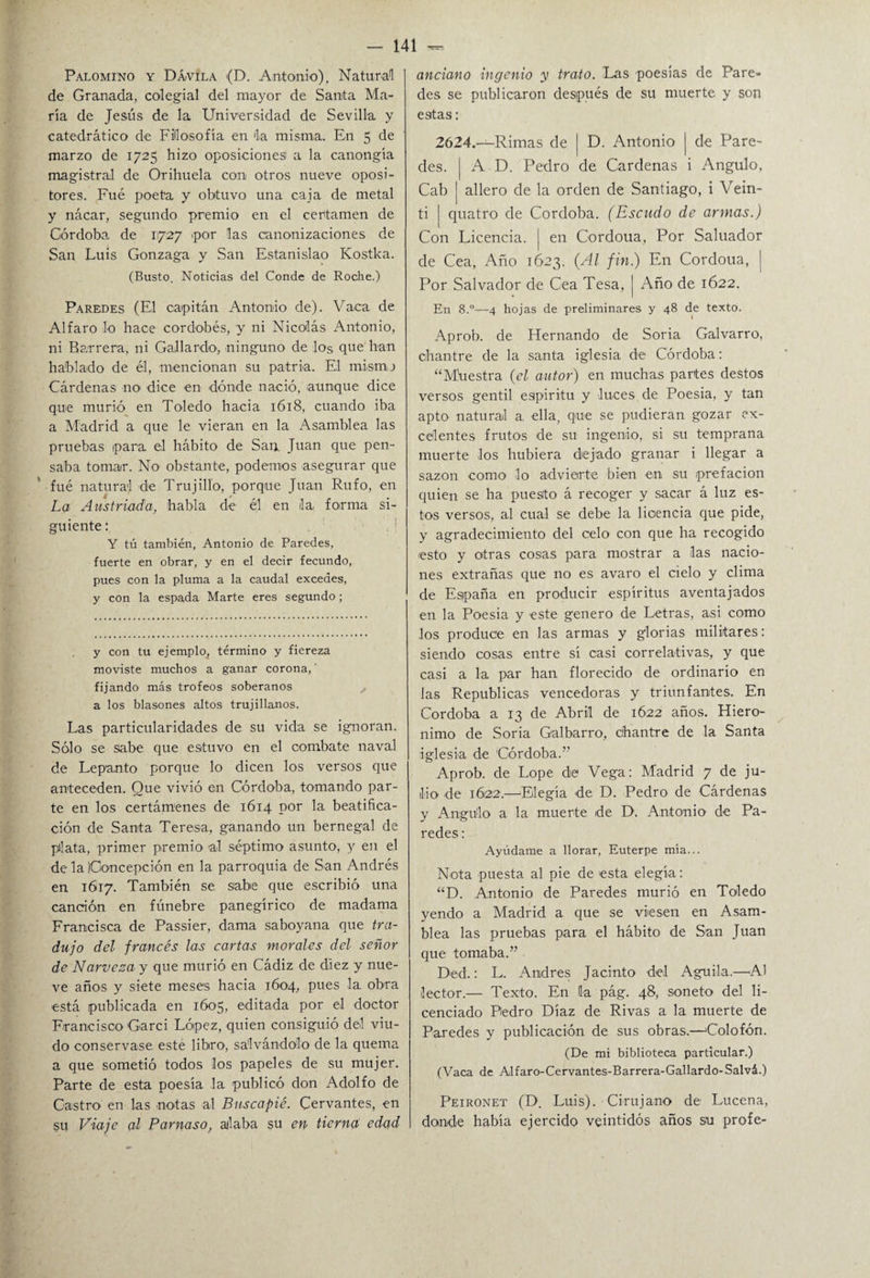 Palomino y D Ávila (D. Antonio). Natural de Granada, colegial del mayor de Santa Ma¬ ría de Jesús de la Universidad de Sevilla y catedrático de Filosofía en la misma. En 5 de marzo de 1725 hizo oposiciones a la canongía magistral de Orihuela con otros nueve oposi¬ tores. Fué poeta y obtuvo una caja de metal y nácar, segundo premio en el certamen de Córdoba de 1727 por las canonizaciones de San Luis Gonzaga y San Estanislao Kostka. (Busto. Noticias del Conde de Roche.) Paredes (El capitán Antonio de). Vaca de Alfaro lo hace cordobés, y ni Nicolás Antonio, ni Barrera, ni Gallardo, ninguno de los que han hablado de él, mencionan su patria. El mismo Cárdenas no dice en dónde nació, aunque dice que murió en Toledo hacia 1618, cuando iba a Madrid a que le vieran en la Asamblea las pruebas para el hábito de San Juan que pen¬ saba tomar. No obstante, podemos asegurar que ' fué natural de Trujill'o, porque Juan Rufo, en La Austriada, habla de él en la, forma si¬ guiente : Y tú también, Antonio de Paredes, fuerte en obrar, y en el decir fecundo, pues con la pluma a la caudal excedes, y con la espada Marte eres segundo; y con tu ejemplo, término y fiereza moviste muchos a ganar corona,' fijando más trofeos soberanos a los blasones altos trujillanos. Las particularidades de su vida se ignoran. Sólo se sabe que estuvo en el combate naval de Lepanto porque lo dicen los versos que anteceden. Que vivió en Córdoba, tomando par¬ te en los certámenes de 1614 por la beatifica¬ ción de Santa Teresa, ganando un bernegal de plata, primer premio >al séptimo asunto, y en el de la Concepción en la parroquia de San Andrés en 1617. También se sabe que escribió una canción en fúnebre panegírico de madama Francisca de Passier, dama saboyana que tra¬ dujo del francés las cartas morales del señor de Narveza y que murió en Cádiz de diez y nue¬ ve años y siete meses hacia 1604, pues la. obra ■está publicada en 1605, editada por el doctor Francisco Garci López, quien consiguió del viu¬ do conservase este libro, salvándolo de la quema a que sometió todos los papeles de su mujer. Parte de esta poesía la publicó don Adolfo de Castro en las notas al Buscapié. Cervantes, en su Viaje al Parnaso, aliaba su en tierna edad anciano ingenio y trato. Las poesias de Pare¬ des se publicaron después de su muerte y son estas: 2624.—Rimas de | D. Antonio j de Pare¬ des. | A D. Pedro de Cárdenas i Angulo, Cab | allero de la orden de Santiago, i Vein- ti | quatro de Córdoba. (Escudo de armas.) Con Licencia. | en Cordoua, Por Saluador de Cea, Año 1623. (Al fin.) En Cordoua, | Por Salvador de Cea Tesa, | Año de 1622. En 8.°—4 hojas de preliminares y 48 de texto. Aprob. de Hernando de Soria Galvarro, chantre de la santa iglesia de Córdoba: “Mñestra (el autor) en muchas partes destos versos gentil eapiritu y luces de Poesia, y tan apto natural a. ella, que se pudieran gozar ex¬ celentes frutos de su ingenio, si su temprana muerte los hubiera dejado granar i llegar a sazón como lo advierte bien en su prefación quien se ha puesto á recoger y sacar á luz es¬ tos versos, al cual se debe la licencia que pide, y agradecimiento del celo con que ha recogido esto y otras cosas para mostrar a las nacio¬ nes extrañas que no es avaro el cíelo y clima de España en producir espíritus aventajados en la Poesia y este genero de Letras, asi como los produce en las armas y glorias militares: siendo cosas entre sí casi correlativas, y que casi a la par han florecido de ordinario en las Repúblicas vencedoras y triunfantes. En Córdoba a 13 de Abril de 1622 años. Hiero- nimo de Soria Galbarro, chantre de la Santa iglesia de Córdoba.” Aprob. de Lope de Vega: Madrid 7 de ju¬ lio de 1622.—‘Elegía de D. Pedro de Cárdenas y Angulo a la muerte de D. Antonio de Pa¬ redes: Ayúdame a llorar, Euterpe mía... Nota puesta al pie de esta elegía: “D. Antonio de Paredes murió en Toledo yendo a Madrid a que se viesen en Asam¬ blea las pruebas para el hábito de San Juan que tomaba.” Ded.: L. Andrés Jacinto del Aguila.—Al lector.— Texto. En la pág. 48, soneto del li¬ cenciado Pedro Díaz de Rivas a la muerte de Paredes y publicación de sus obras.—'Colofón. (De mi biblioteca particular.) (Vaca de Alfaro-Cervantes-Barrera-Gallardo-Salvá.) Peironet (D. Luis). Cirujano de Lucena, donde había ejercido veintidós años su profe-