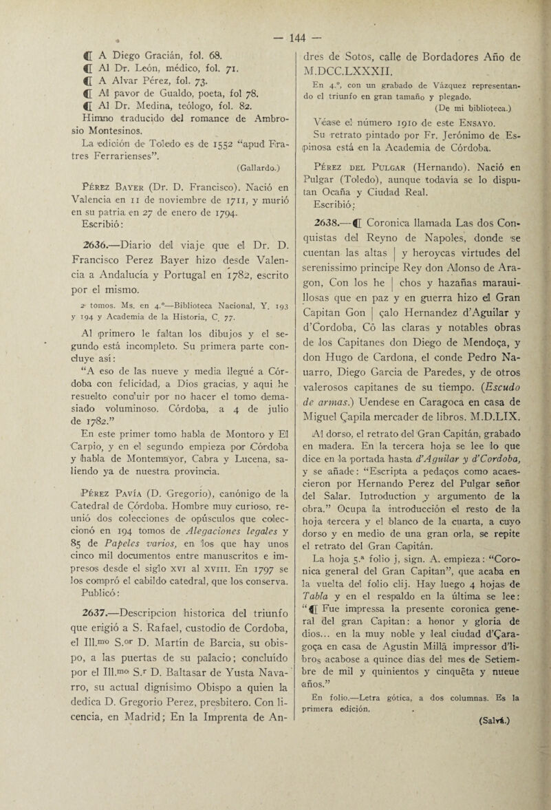 C A Diego Gracián, fol. 68. C Al Dr. León, médico, fol. 71. C A Alvar Pérez, fol. 73. C Al pavor de Gualdo, poeta, fol 78. d Al Dr. Medina, teólogo, fol. 82. Himno itraducido del romance de Ambro¬ sio Montesinos. La edición die Toledo es de 1552 “lapud Era- tres Ferrarienses”. (Gallardo.) Pérez Bayer (Dr. D. Francisco). Nació en Valencia en 11 de noviembre de 1711, y murió en su patria en 27 de enero de 1794. Escribió: 2636. —Diario deil viaje que el Dr. D. Francisco Perez Bayer hizo desde Valen- * cia a Andalucía y Portugal en 1782, escrito por el mismo. 2 tomos. Ms. en 4.0—Biblioteca Nacional, Y. 193 y 194 y Academia de la Historia, C 77. Al primero le faltan los dibujos y el se¬ gundo está incompleto. Su primera parte con¬ cluye así: “A eso de las nueve y media llegué a Cór¬ doba con felicidad, a Dios gracias, y aqui he resuelto cona’uir por no hacer el tomo' dema¬ siado voluminoso. Córdoba, a 4 de julio de 1782.” En este primer tomo habla de Monto-ro y El 'Carpió, y en el segundo empieza por Córdoba y habla de Montemayor, Cabra y Lucena, sa¬ liendo ya de nuestra provincia. Pérez Pavía (D. Gregorio), canónigo de la Catedral de Córdoba. Hombre muy curioso, re¬ unió dos colecciones de opúsculos que colec¬ cionó en 194 tomos de Alegaciones legales y 85 de Papeles varios, en los que hay unos cinco mil documentos entre manuscritos e im¬ presos desde el siglo xvi al xvm. En 1797 se los compró el cabildo catedral, que los conserva. Publicó: 2637. —Descripción histórica del triunfo que erigió a S. Rafael, custodio de Córdoba, el 111.™° S.0,r D. Martín de Barcia, su obis¬ po, a las puertas de su palacio; concluido por el Ill.m°i S.r D. Baltasar de Yusta Nava¬ rro, su actual dignísimo Obispo a quien la dedica D. Gregorio Perez, presbitero. Con li¬ cencia, en Madrid; En la Imprenta de An¬ drés de Sotos, calle de Bordadores Año de M.DCC.LXXXII. En 4.0, con un grabado de Vázquez representan¬ do el triunfo en gran tamaño y plegado. (De mi biblioteca.) Véase el número 1910 de este Ensayo. Su retrato pintado por Fr. Jerónimo de Es¬ pinosa está en la Academia de Córdoba. Pérez del Pulgar (Hernando). Nació en Pulgar (Toledo), aunque todavía se lo dispu¬ tan Ocaña y Ciudad Real. Escribió; 2638.— C Coronica llamada Las dos Con¬ quistas del Reyno de Ñapóles, donde 'se cuentan las altas | y heroycas virtudes del serenissimo principe Rey don Alonso de Ara¬ gón, Con los he | chos y hazañas maraui- llosas que en paz y en guerra hizo el Gran Capitán Gon | calo Hernández d’Aguilar y d’Cordoba, Có las claras y notables obras de los Capitanes don Diego de Mendoqa, y don Hugo de Cardona, el conde Pedro Na- uarro, Diego García de Paredes, y de otros valerosos capitanes de su tiempo. (Escudo de armas.) Uendese en Caragoca en casa de Miguel (papila mercader de libros. M.D.LIX. Al dorso, el retrato del Gran Capitán, grabado en madera. En la tercera hoja se lee lo que dice en la portada hasta d’Aguilar y d’Córdoba, y se añade : “Escripia a pedaqos como acaes- cieron por Hernando Perez del Pulgar señor del Salar. Introduction y argumento de la obra.” Ocupa, la introducción eil resto de la hoja tercera y el blanco de la cuarta, a cuyo dorso y en medio de una gran orla, se repite el retrato del Gran Capitán. La hoja 5.a folio* j, sign. A. empieza: “Coro- nica general del Gran Capitán”, que acaba en la vuelta del folio clij. Hay luego 4 hojas de Tabla y en el respaldo en la última se lee: “d Fue impressa la presente coronica gene¬ ral del gran Capitán: a honor y gloria de dios... en la muy noble y leal ciudad d’Gara- goqa en casa de Agustin Milla impressor d’li- bros acabóse a quince dias del mes de Setiem¬ bre de mil y quinientos y cinquéta y nueue ■años.” En folio.—Letra gótica, a dos columnas. Es la primera edición, (Salvü.)