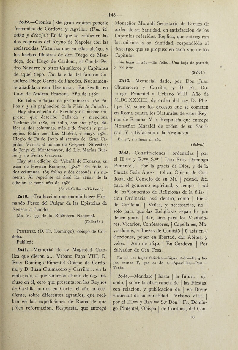 2639. —Crónica ] del gran capitán gonqalo fernandez de Gordo va y Agvilar. (Una lá¬ mina y debajo.) En 3a que se contienen las dos cóquistas del Reyno de Ñapóles con las esclarecidas Victorias que en ellas aleado, y los hechos Illustres de don Diego de Men¬ doza, don Hugo de Cardona, el Conde Pe¬ dro Nauarro, y otros Caualleros y Capitanes de aquel tiépo. Con la vida del famoso Ca- uallero Diego García de Paredes. Nueuamen- te añadida a esta Hystoria... En Seuilla en Casa de Andrea Fesciomi. Año die 1580. En folio. 2 hojas de preliminares, 162 fo¬ lios y 3 sin paginación de la Vida de Paredes. Hay otra edición de Sevilla y del mismo im¬ presor que describe Gallardo y menciona Ticknor de 1582, en folio, con. 162 págs. do¬ bles, a dos columnas, más 2 de frontis y prin¬ cipios. Están con Lie. Madrid, 7 mayo 1580. Elogio de Paulo Jovio al retrato del Gran Ca¬ pitán. Versos al mismo de Gregorio Silvestre,- de Jorge de Montemayor, del Lie. Maclas Bue¬ no y de Pedro Gravina. Hay otra edición de “Alcalá de Henares, en casa de Hernán Ramírez, 1584”. En folio, a dos columnas, 165 folios y dos después sin nu¬ merar. Al repetirse al final las señas de la edición se pone año de 1586. (Salvá-Gallardo-Ticknor.) 2640. —Traducción que mandó hacer Her¬ nando Perez del Pulgar de las Epístolas de Seneca a Lucilo. Ms. V. 1153 de la Biblioteca Nacional. (Gallardo.) Pimentel (D. Fr. Domingo), obispo. de Cór¬ doba. Publicó: 2641. —Memorial de sv Magestad Cató¬ lica que dieron a... Vrbano Papa VIII. D. Fray Domingo Pimentel Obispo de Cordo- ua, y D. luán Chumaqero y Carrillo... en la embajada, a que vinieron el año de 633. in¬ cluso en él, otro que presentaron los Reynos de Castilla juntos en Cortes el año antece¬ diente, sobre diferentes agrauios, que reci¬ ben en las expediciones de Roma de que piden reformación. Respuesta, que entregó Monseñor Maraldi Secretario de Breues de orden de su Santidad, en satisfacción de los Capítulos referidos. Replica, que entregaron los mismos a su Santidad, respondiédo al descargo, que se propuso en cada vno de los Capítulos. Sin lugar ni año..—En folio,—Una hoja de portada y 160 págs, (Salvá.) 2642. —Memorial dado, por Don Juan Chumacero y Carrillo, y D. Fr. Do¬ mingo Pimentel a Urbano VIII. Año de M.DC.XXXIII, de orden del rey D. Phe- lipe IV, sobre los excesos que se cometen en Roma contra los Naturales de estos Rey- nos de España. Y la Respuesta que entrego Monseñor Maraldi de orden de su Santi- dad. Y satisfacción a la Respuesta, En 4.0, sin lugar ni año. (Salvá.) 2643. —Constitvciones | ordenadas | por el Ill.m0, y R.m0 S.or | Don Fray Domingo Pimentel, ¡ Por la gracia de Dios, y de la Sancta Sede Apos- | tolica, Obispo de Cor- doua, del Consejo de su Ma | gestad, &c. para el gouierno espiritual, y tempo- | ral de los Conuentos de Religiosas de la filia- | cion Ordinaria, assi dentro, como | fuera de Cordoua. | Vtiles, y necessarias, no | solo para que las Religiosas sepan lo que deben guar- [ dar, sino para los Visitado¬ res, Vicarios, Confessores, ¡ Capellanes, Ma¬ yordomos, y Iuezes de Comisió | q asisten a elecciones, poner en libertad, dar Abitos, y velos. | Año de 1642. [ En Cordova. | Por Salvador de Cea Tesa. En 4°—22 hojas foliadas.—Signs. A-F.—De 4 ho¬ jas, menos F, que es de 2.—Apostillas.—Port.— Texto. I 2644. —Mandato | hasta [ la futura | sy- nodo, | sobre la observancia de | las Fiestas, con relación, y publicación de | vn Breue vniuersal de su Sanctidad ¡ Vrbano VIII. | por el Ill.mo y Rev.m° S.r Don | Fr. Domin¬ go Pimentel, Obispo I de Cordoua, del Con-