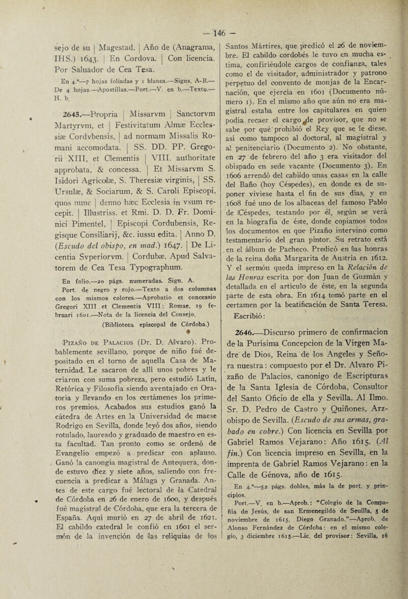 sejo de su i Magestad. | Año de (Anagrama, IHS.) 1643. | En Cordova. | Con licencia. Por Saluador de Cea Tesa. En 4.0—7 hojas foliadas y 1 blanca.—Signs. A-B.— De 4 hojas.—Apostillas,—Port.—V. en b.—Texto.— H. b. 2645.—Bropria j Missarvm ¡ Sanctorvm Martyrvm, et ¡ Festivita'tum Ailmae Eccles- siae Cordvbensis, | ad normam Missalis Ro- mani accomodata. | SS. DD. PP. Grego- rii XIII, et Clementis | VIII. authoritate approbata, & concessa. j Et Missarvm S. Isidori Agricolse, S. Theresise virginis, | SS. Ursulse, & Sociarum, & S. Caroli Episcopi, quos nunc j denno bsec Eoclesia in vsum re- cepit. | Illustriss. et Rmi. D. D. Fr. Domi- nici Pimentel, j Episcopi Cordubensis, Re- gisque Consiliarij, &c. iussu edita, j Anno D. (Escudo del obispo, en mad.) 1647. | Ee Li- centia Svperiorvm. | Cordubas. Apud Salva- torem de Cea Tesa Typographum. En folio.—20 págs. numeradas. Sign. A. Port. de negro y rojo.—Texto a dos columnas 1 con los mismos colores.—Aprobatio et concessio Gregori XIII et Clementis VIII: Romae, 19 fe- bruari 1601.—Nota de la licencia del Consejo. (Biblioteca episcopal de Córdoba.) • Pizaño de Palacios (Dr. D. Alvaro). Pro¬ bablemente sevillano, porque de niño fué de¬ positado en el torno de aquella Casa de Ma¬ ternidad. Le sacaron de allí unos pobres y le criaron con suma pobreza, pero estudió Latín, Retórica y Filosofía siendo aventajado en Ora¬ toria y llevando en los certámenes los prime¬ ros premios. Acabados sus estudios ganó la cátedra de Artes en la Universidad de maese Rodrigo en Sevilla,, donde leyó dos años, siendo rotulado, laureado y graduado de maestro en es¬ ta facultad. Tan pronto como se ordenó de Evangelio empezó a predicar con aplauso. Ganó la canongía magistral de Antequera, don¬ de estuvo diez y siete años, saliendo con fre¬ cuencia a predicar a Málaga y Granada. An¬ tes de este cargo fué lectoral de la Catedral de Córdoba en 26 de enero de 1600, y después fué magistral de Córdoba, que era la tercera de España. Aquí murió en 27 de abril de 1621. El cabildo catedral le confió en 1601 el ser- i jnión de la invención de las reliquias de los I Santos Mártires, que predicó el 26 de noviem¬ bre. El cabildo cordobés le tuvo en mucha es* tima, confiriéndole cargos de confianza, tales como el de visitador, administrador y patrono perpetuo del convento de monjas de la Encar¬ nación, que ejercía en 1601 (Documento nú¬ mero 1). En el mismo año que aún no era ma¬ gistral estaba entre los capitulares en quien podía recaer el cargóle provisor, que no se sabe por qué'prohibió el Rey que se 'le diese, así como tampoco al doctoral, al magistral y al penitenciario (Documento 2). No obstante, en 27 de febrero del año 3 era visitador del obispado en sede vacante (Documento' 3). En 1606 arrendó del cabildo unas casas en la calle del Baño (hoy Céspedes), en donde es de su¬ poner viviese hasta el fin de sus días, y en 1608 fué uno de los albaceas del famoso Pablo de (Céspedes, testando por él, según se verá en la biografía de éste, donde copiamos todos los documentos en que Pizaño intervino como testamentario del gran pintor. Su retrato está . en el álbum de Pacheco. Predicó en Has honras de la reina doña Margarita de Austria en 1612. Y el sermón queda impreso en la Relación de las Honras escrita por don Juan de Guzmán y detallada en el artículo de éste, en la segunda parte de esta obra. En 1614 tomó parte en el certamen por la beatificación de Santa Teresa. Escribió: 2646_Discurso primero de confirmación de la Purísima Concepción de la Virgen Ma¬ dre de Dios, Reina de los Angeles y Seño¬ ra nuestra: compuesto por el Dr. Alvaro Pi¬ zaño de Palacios, canónigo de Escripturas de la Santa Iglesia de Córdoba, Consultor del Santo Oficio de ella y Sevilla. Al limo. Sr. D. Pedro de Castro y Quiñones, Arz¬ obispo de Sevilla. (Escudo de sus armas, gra¬ bado en cobre.) Con licencia en Sevilla por Gabriel Ramos Vejarano: Año 1615. (Al fin.) Con licencia impreso en Sevilla, en la imprenta de Gabriel Ramos Vejarano: en la Calle de Genova, año de 1615. En 4.0—52 págs. dobles, más la de port. y prin¬ cipios. Port.—V. en b.—Aprob.: “Colegio de la Compa¬ ñía de Jesús,, de san Ermenegildó de Seuilla, 5 de noviembre de 1615. Diego Granado.”—Aprob. de Alonso Fernández de Córdoba: en el mismo cole¬ gio, 3 diciembre 1615.—Lie. del provisor: Sevilla, 16