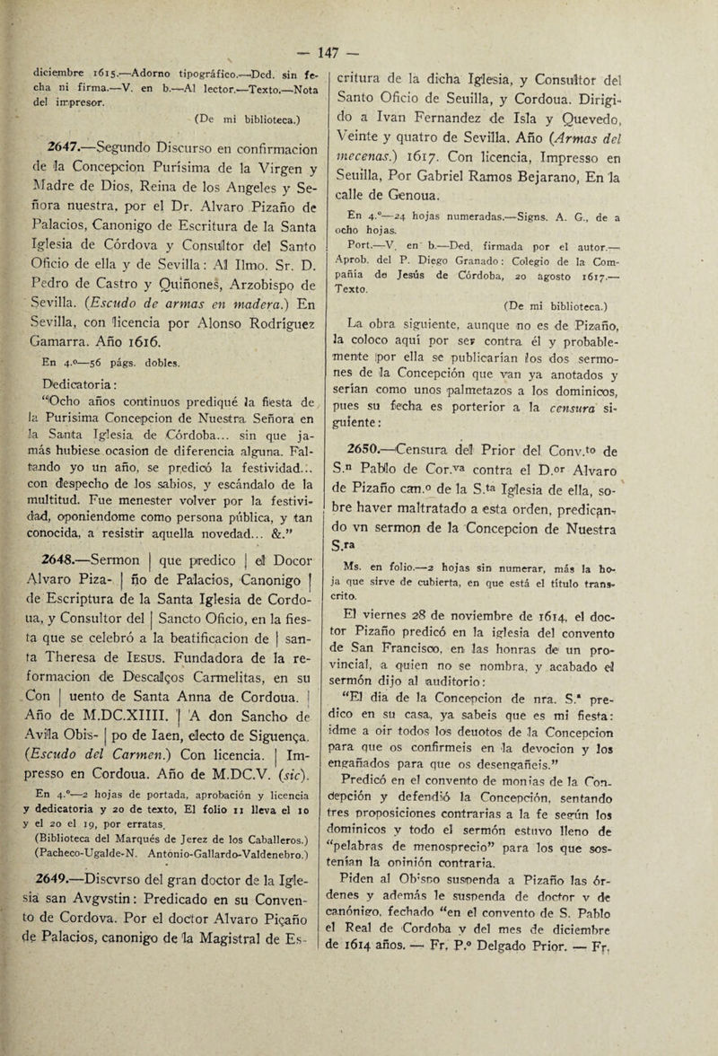 diciembre 1615.—Adorno tipográfico.—Dcd. sin fe¬ cha ni firma.—V. en b.—-Al lector.—Texto.—Nota del impresor. (De mi biblioteca.) 2647.—Segundo Discurso en confirmación de 'la Concepción Purísima de la Virgen y Madre de Dios, Reina de los Angeles y Se¬ ñora nuestra, por el Dr. Alvaro Pizaño de Palacios, Canónigo de Escritura de la Santa Iglesia de Córdova y Consultor del Santo Oficio de ella y de Sevilla: Al limo. Sr. D. Pedro de Castro y Quiñones, Arzobispo de Sevilla. (Escudo de armas en madera.) En Sevilla, con licencia por Alonso Rodríguez Gamarra. Año 1616. En 4.0—56 págs. dobles. Dedicatoria: “Ocho años continuos prediqué la fiésta de la Purísima Concepción de Nuestra Señora en la Santa Iglesia, de Córdoba... sin que ja¬ más hubiese ocasión de diferencia alguna. Fal¬ tando yo un año, se predicó la festividad.;, con despecho de los sabios, y escándalo de la multitud. Fue menester volver por la festivi¬ dad, oponiéndome como persona pública, y tan conocida, a resistir aquella novedad... &.” 2648.—Sermón j que predico J el Docor Alvaro Piza- | ño de Palacios, Canónigo j de Escriptura de la Santa Iglesia de Cordo- ua, y Consultor del [ Sancto Oficio, en la fies¬ ta que se celebró a la beatificación de [ san¬ ta Theresa de Iesus. Fundadora de la re- * formación de Descalqos Carmelitas, en su Con | uento de Santa Anna de Cordoua. | Año de M.DC.XIIII. | A don Sancho de Avila Obis- | po de Iaen, electo de Siguenqa. (.Escudo del Carmen.) Con licencia. | Im- presso en Cordoua. Año de M.DC.V. (sic). En 4.0—2 hojas de portada, aprobación y licencia y dedicatoria y 20 de texto, El folio u lleva el 10 y el 20 el 19, por erratas. (Biblioteca del Marqués de Jerez de los Caballeros.) (Pacheco-Ugalde-N. Antonio-Gallardo-Valdenebro.) 2649.—Discvrso del gran doctor de la Igle¬ sia san Avgvstin: Predicado en su Conven¬ to de Cordova. Por el doctor Alvaro Pigaño de Palacios, canónigo de la Magistral de Es¬ critura de la dicha Iglesia, y Consultor del Santo Oficio de Seuilla, y Cordoua. Dirigi¬ do a Ivan Fernandez de Isla y Quevedo, Veinte y quatro de Sevilla. Año (Armas del mecenas.) 1617. Con licencia, Impresso en Seuilla, Por Gabriel Ramos Bejarano, En la calle de Genoua. En 4°—24 hojas numeradas.—Signs. A. G., de a ocho hojas. Fort.—V. en' b.—Ded. firmada por el autor.—- Aprob. del P. Diego Granado: Colegio de la Com¬ pañía de Jesús de Córdoba, 20 agosto 1617.— Texto. (De mi biblioteca.) La obra siguiente, aunque no es de Pizaño, la coloco aquí por ser contra él y probable¬ mente Ipor ella se publicarían Jos dos sermo¬ nes de la Concepción que van ya anotados y serían como unos palmetazos a los dominicos, pues su fecha es porterior a la censura si¬ guiente : 2650.—Censura del Prior del Conv.to de S.n Pabilo de Cor.va contra el D.or Alvaro de Pizaño can.o de la S.ta Iglesia de ella, so¬ bre haver maltratado a esta orden, predican¬ do vn sermón de la Concepción de Nuestra S.» Ms. en folio.—2 hojas sin numerar, más la ho¬ ja que sirve de cubierta, en que está el título trans¬ crito. El viernes 28 de noviembre de 1614, el doc¬ tor Pizaño predicó en la iglesia del convento de San Francisco, en las honras de un pro¬ vincial, a quien no se nombra, y acabado el sermón dijo al auditorio: “El dia de la Concepción de nra. S.“ pre¬ dico en su casa, ya sabéis que es mi fiesta: idme a oir todos los deuotos de la Concepción para que os confirméis en la devoción y los engañados para que os desengañéis.” Predicó en el convento de monias de la Con. depción y defendió la Concepción, sentando tres proposiciones contrarias a la fe según los dominicos y todo el sermón estuvo lleno de “peíabras de menosprecio” para los que sos¬ tenían la oninión contraria. Piden al Ob;soo suspenda a Pizaño las ór¬ denes y además le suspenda de doctor v de canónigo, fechado “en el convento de S. Pablo el Real de Córdoba y del mes de diciembre de 1614 años. — Fr. P.° Delgado Prior. — Frf