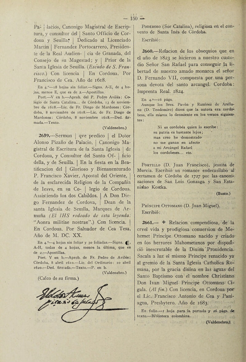 Pa- j lacios, Canónigo Magistral de Escrip- tura, y consultor dd | Santo Officio de Cor- doua y Seuilla? | Dedicado al Licenciado Martin [ Fernandez Portocarrero, Presiden¬ te de la Real Audien- | cia de Granada, del Consejo de su Magestad; y | Prior de la Santa Iglesia de Seuilla. (Escudo de S. Fran¬ cisco.) Con licencia | En Cordoua, Por Francisco de Cea. Año de 1618. En 4.0—18 hojas sin foliar.—Signs. A-E, de 4 ho¬ jas, menos E, que es de 2.—Apostillas. Port.—V en b.—Aprob. del P, Pedro Avilés : Co* legio de Santa Catalina... de Córdoba, 13 de noviem¬ bre de 1618.—Lie. de Fr. Diego de Mardones: Cór¬ doba, 8 noviembre de 1618.—Lie. de Fr. Diego de Mardones: Córdoba, 8 noviembre 1618.—Ded. fir¬ mada.—Texto. (Valdenebro.) 2659.—Sermón | qve predico | el Dotor Alonso Pizaño de Palacio, | Canónigo Ma¬ gistral de Escritura de lia Santa Iglesia j de Cordoua, y Consultor del Santo Of- | ficio della, y de Seuilla. | En la fiesta en la Bea¬ tificación del | Glorioso y Bienauenturado P. Francisco Xavier, Apóstol del Oriente, | de la esclarecida Religión de la Compañía de Iesvs, en su Co- | legio de Cordoua. Assistiendo los dos Cabildos. A Don Die¬ go Fernandez de Cordova, Dean de la santa Iglesia de Seuilla, Marques de Ar¬ muña (El IHS rodeado de esta leyenda: “Aonra militiae nostrae”.) Con licencia. En Cordoua. Por Saluador de Cea Tesa, Año de M. DC. XX. En 4.°'—4 hojas sin foliar y 30 foliadas.—Signs. A-H, todas de 4 hojas, menos la última, que es de 2.-—Apostillas. Port. V en b,—Aprob. de Fr. Pedro de Avilés: Córdoba, 8 abril 1610.—Lie. del Ordinario: 10 abril 1620.—Ded. firmada,—Texto.—P. en b. (Valdenebro.) (Calco de su firma.) Poderoso (Sor Catalina), religiosa etl el con¬ vento de Santa Inés de Córdoba. Escribió: 2660. —Relación de los obsequios que en el año de 1823 se hicieron a nuestro custo¬ dio Señor San Rafael para conseguir la li¬ bertad de nuestro amado monarca el señor D. Fernando VII, compuesta por una per¬ sona devota del santo arcángel. Córdoba: Imprenta Real. 1824. En 4.0—16 págs. Aunque los Sres. Pavón y Ramírez de Arella- no (D. Teodomiro) dicen que la autora era cordo¬ besa, ella misma lo desmiente en los versos siguien¬ tes: ' Ni es cordobés quien lo escribe: su patria es bastante lejos; mas creo he demostrado no me ganan en afecto a mi Arcángel Rafael los cordobeses... etc. Portillo (D. Juan Francisco), jesuíta de Murcia. Escribió un romance endecasílabo al certamen de Córdoba de 1727 por. las canoni¬ zaciones de San Luis Gonzaga y San Esta¬ nislao Kositka. (Busto.) Príncipe Ottomano (D. Juan Miguel). Escribió: 2661. — + Relación compendiosa, de la crvel vida y prodigiosa conuersion de Me- hemet Principe Ottomano nacido y criado en líos herrores Mahometanos por dispo8i- ció inescrutable de la Diuina Prouidencia. Sacala a luz el mismo Principe renacido ya al gremio de la Santa Iglesia Catholica Ro¬ mana, por la gracia diuina en las aguas del Santo Baptismo con el nombre Christiaño Don Ivan Miguel Principe Ottomano Ci¬ gala. (Al fin.) Con licencia, en Cordoua por el Lie. Francisco Antonio de Cea y Pani- agua, Presbytero. Año de 1683. En folio.^-i hoja para la portada y 26 págs. de texto.—Biblioteca colombina. (Valdenebro.).