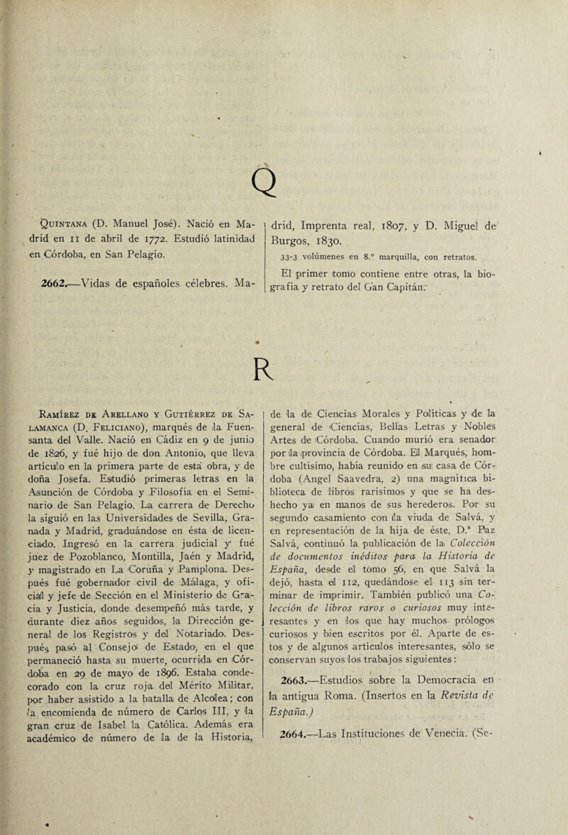 Q Quintana (D. Manu¡el José). Nació en Ma¬ drid en ii de abril de 1772. Estudió latinidad en Córdoba., en San Pelagio. 2662.—Vidas de españoles célebres. Ma¬ drid, Imprenta real, 1807, y D. Miguel de Burgos, 1830. 33-3 volúmenes en 8.° marquilla, con retratos. El primer tomo contiene entre otras, la bio¬ grafía y retrato del G'an Capitán. Ramírez de Arellano y Gutiérrez de Sa¬ lamanca (D. Feliciano), marqués de Ja Fuen¬ santa del Valle. Nació en Cádiz en 9 de junio de 1826, y fué hijo de don Antonio, que lleva artículo en la primera parte de está obra, y de doña Josefa. Estudió primeras letras en la Asunción de Córdoba y Filosofía en el Sema¬ nario de San Pelagio. La carrera de Derecho la siguió en las Universidades de Sevilla, Gra¬ nada y Madrid, graduándose en ésta de licen¬ ciado. Ingresó en la carrera judicial y fué juez de Pozoblanco, Montilla, Jaén y Madrid, y magistrado en La Coruña y Pamplona. Des¬ pués fué gobernador civil de Málaga, y ofi- ciall y jefe de Sección en el Ministerio de Gra¬ cia y Justicia, donde desempeñó más tarde, y durante diez años seguidos, la Dirección ge¬ neral de los Registros y del Notariado. Des¬ pués pasó al Consejo de Estado, en el que permaneció hasta su muerte, ocurrida en Cór¬ doba en 29 de mayo de 1896. Estaba conde¬ corado con la cruz roja del Mérito Militar, por haber asistido a la batalla de Alcollea; con ía encomienda de número de Carlos III, y Ja gran cruz de Isabel la Católica. Ademas era académico de número de la de la Historia, de Ja de Ciencias Morales y Políticas y de la general de Ciencias, Bellas Letras y Nobles Artes de Córdoba. Cuando murió era senador por lia provincia de Córdoba. El Marqués, hom¬ bre cultísimo, había reunido en sui casa de Cór¬ doba (Angel Saavedra, 2) una magnífica bi¬ blioteca de libros rarísimos y que se ha des¬ hecho ya en manos de sus herederos. Por su segundo casamiento' con ila viuda de Salvá, y en representación de la hija, de éste, D.a Paz Salvá, continuó la publicación de la Colección de documentos inéditos para la Historia de España, desde el tomo 56, en que Salvá la dejó, hasta el 112, quedándose el 113 sin ter¬ minar de imprimir. También publicó una Co¬ lección de libros raros o curiosos muy inte¬ resantes y en los que hay muchos prólogos curiosos y bien escritos por el. Aparte de es¬ tos y de algunos artículos interesantes, sólo se conservan suyos los trabajos siguientes: 2663. —Estudios sobre la Democracia en la antigua Roma. (Insertos en la Revista de España.) 2664. —Las Instituciones de Venecia. (Se-