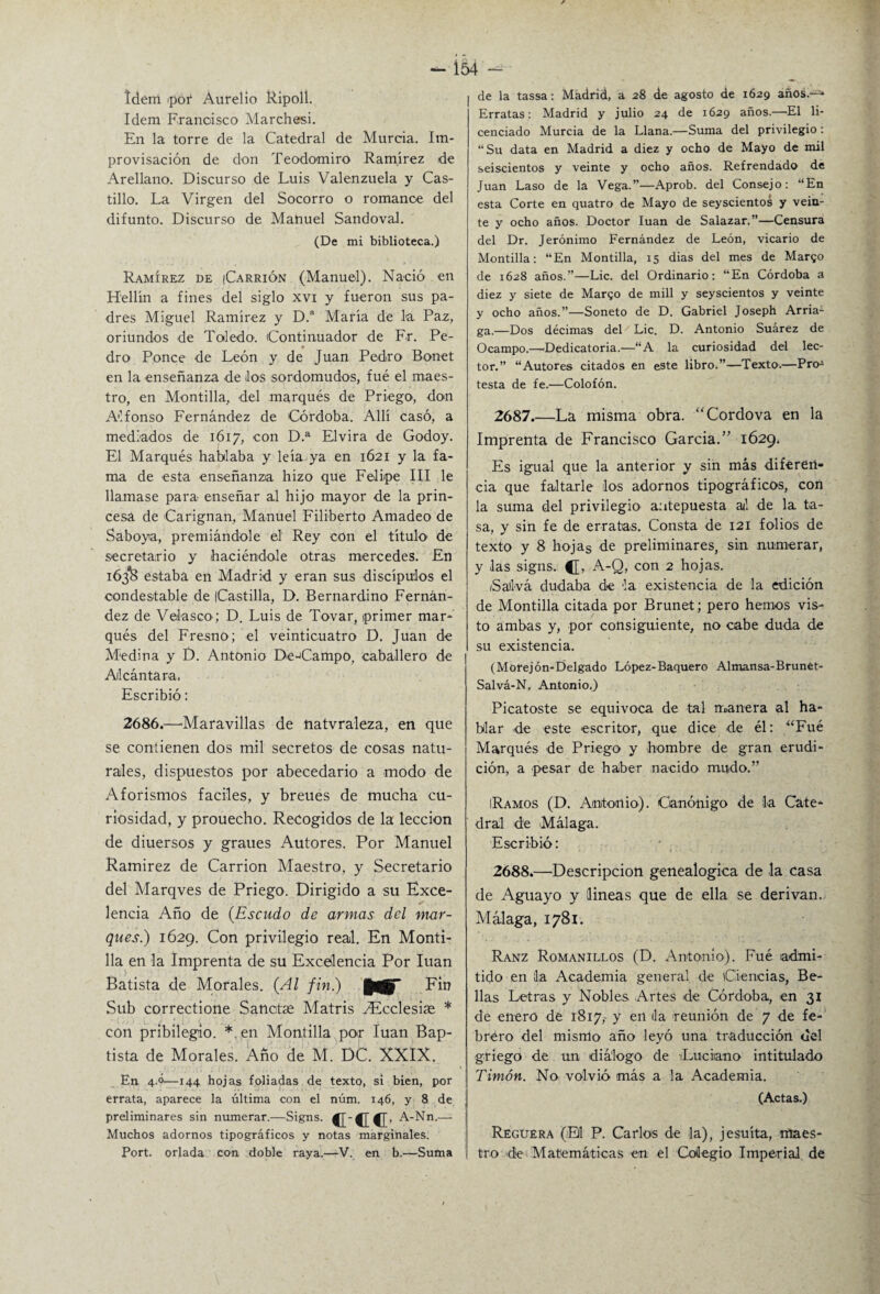 ídem >por Aurelio Ripoll. Idem Francisco Marchas!. En la torre de la Catedral de Murcia. Im¬ provisación de don TeodomirO' Ramírez de Arellano. Discurso de Luis Valenzuela y Cas¬ tillo. La Virgen del Socorro o romance del difunto. Discurso de Manuel Sandoval. (De mi biblioteca.) Ramírez de (Carrión (Manuel). Nació en Hellín a fines del siglo xvi y fueron sus pa¬ dres Miguel Ramírez y D.a María de la Paz, oriundos de Toledo1. Continuador de Fr. Pe- « dro Ronce de León y de Juan Pedro Bonet en la enseñanza de los sordomudos, fué el maes¬ tro, en Montilla, del marqués de Priego, don Alfonso Fernández de Córdoba. Allí casó, a mediados de 1617, con D.a Elvira de Godoy. El Marqués hablaba y leía ya en 1621 y la fa¬ ma de esta enseñanza hizo que Felipe III le llamase para enseñar al hijo mayor de la prin¬ cesa de Carignan, Manuel Filiberto Amadeo de Saboya, premiándole el Rey con el título1 de secretario y haciéndole otras mercedes. En 163IB estaba en Madrid y eran sus discípulos el condestable de Castilla, D. Bernardino Fernán¬ dez de Velaseo; D. Luis de Tovar, primer mar¬ qués del Fresno; el veinticuatro D. Juan de Medina y D. Antonio De-Campo, caballero de Alcántara. Escribió: 2686.—Maravillas de natvraleza, en que se contienen dos mil secretos de cosas natu¬ rales, dispuestos por abecedario a modo de Aforismos fáciles, y breues de mucha cu¬ riosidad, y prouecho. Recogidos de la lección de diuersos y graues Autores. Por Manuel Ramírez de Carrion Maestro, y Secretario del Marqves de Priego. Dirigido a su Exce¬ lencia Año de (Escudo de armas del mar¬ ques.) 1629. Con privilegio real. En Monti¬ lla en la Imprenta de su Excelencia Por luán Batista de Morales. (Al fin.) Ein Sub correctione Sanctse Matris SEcclesiae * con pribilegio. *. en Montilla por luán Bap- tista de Morales. Año de M. DC. XXIX. En 4.ó—144 hojas foliadas de texto, si bien, por errata, aparece la última con el núm. 146, y 8 de preliminares sin numerar.—Signs. A-Nn.— Muchos adornos tipográficos y notas marginales. Port. orlada con doble raya.—V. en b.—Suma de la tassa: Madrid, a 28 de agosto de 1629 años.-* Erratas: Madrid y julio 24 de 1629 años.—El li¬ cenciado Murcia de la Llana.—Suma del privilegio: “Su data en Madrid a diez y ocho de Mayo de mil seiscientos y veinte y ocho años. Refrendado de Juan Laso de la Vega.”—Aprob. del Consejo: “En esta Corte en quatro de Mayo de seyscientos y vein¬ te y ocho años. Doctor luán de Salazar.”—Censura del Dr. Jerónimo Fernández de León, vicario de Montilla: “En Montilla, 15 dias del mes de Margo de 1628 años.”—Lie. del Ordinario: “En Córdoba a diez y siete de Margo de mili y seyscientos y veinte y ocho años.”—Soneto de D. Gabriel Joseph Arria1 ga.—Dos décimas del Lie. D. Antonio Suárez de Ocampo.—Dedicatoria.—“A la curiosidad del lec¬ tor.” “Autores citados en este libro.”—Texto.—Pro1 testa de fe.—Colofón. 2687. —La misma obra. “Cordova en la Imprenta de Francisco García.” 1629. Es igual que la anterior y sin más diferen¬ cia que faltarle los adornos tipográficos, con la suma del privilegio antepuesta al de la ta¬ sa, y sin fe de erratas. Consta de 121 folios de texto y 8 hojas de preliminares, sin numerar, y las signs. C> A-Q, con 2 hojas. Saliva dudaba de la existencia de la edición de Montilla citada por Brunet; pero hemos vis¬ to ambas y, por consiguiente, no cabe duda de su existencia. (Morejón-Delgado López-Baquero Almansa-Brunet- Salvá-N. Antonio.) Picatoste se equivoca de tal manera al ha¬ blar de este escritor, que dice de él: “Fué Marqués de Priego y hombre de gran erudi¬ ción, a pesar de haber nacido mudo.” iRamos (D. Antonio). Canónigo de la Cate¬ dral de Málaga. Escribió: 2688. —Descripción genealógica de la casa de Aguayo y lineas que de ella se derivan. Málaga, 1781. Ranz Romanillos (D. Antonio). Fué admi¬ tido en la Academia general de Ciencias, Be¬ llas Letras y Nobles Artes de Córdoba, en 31 de enero de 1817, y en da reunión de 7 de fe¬ brero del mismo año leyó una traducción del griego de un diálogo de Luciano intitulado Timón. No volvió más a la Academia. (Actas.) Reguera (El P. Carlos de la), jesuíta, maes¬ tro de Matemáticas en el Colegio Imperial de