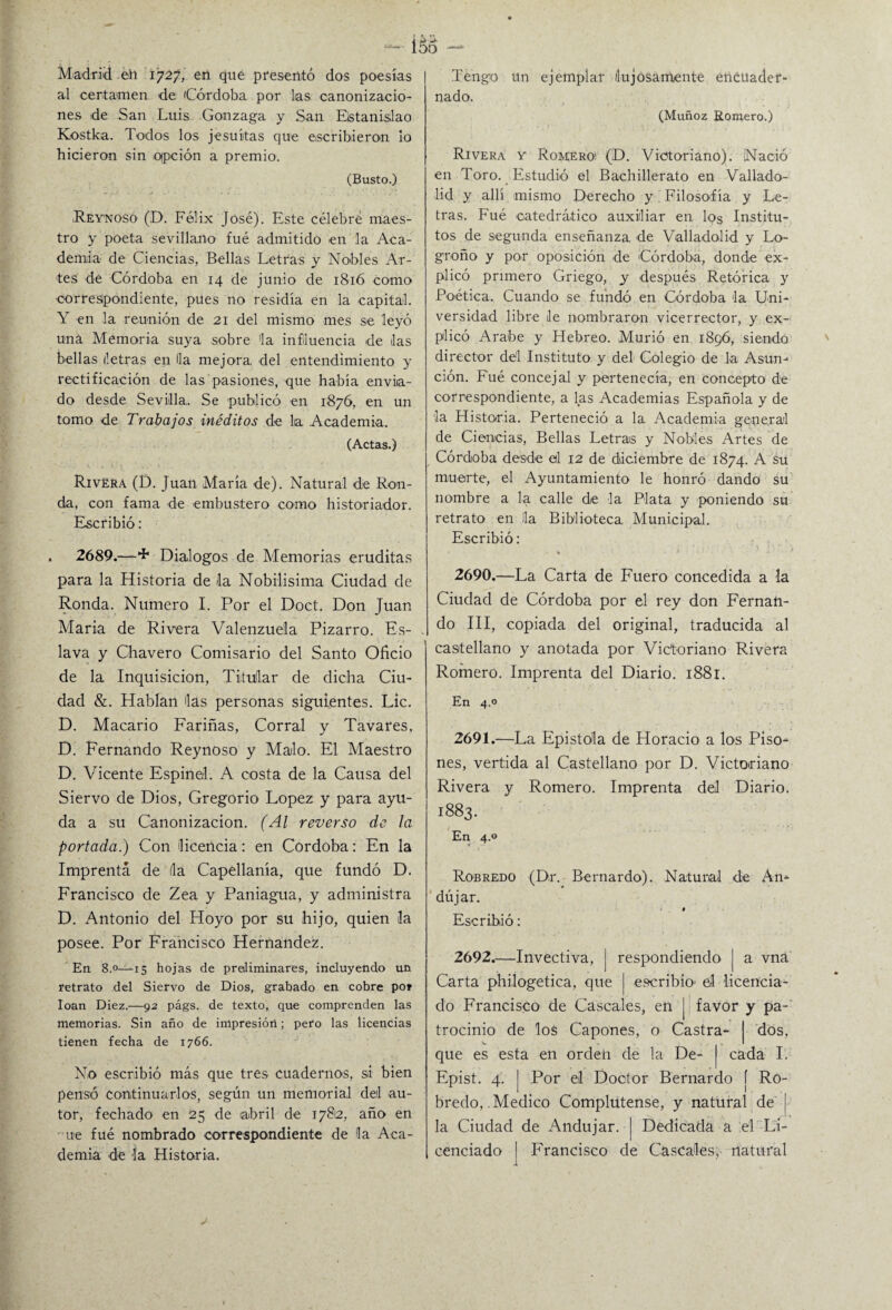 Madrid eh 1727* en qué presentó dos poesías al certamen de Córdoba por lias canonizacio¬ nes de San Luis Gonzaga y San Estanislao Kostka. Todos los jesuítas que escribieron lo hicieron sin opción a premio. (Busto.) Reynoso (D. Félix José). Este célebre maes¬ tro y poeta sevillano fué admitido en la Aca¬ demia de Ciencias, Bellas Letras y Nobles Ar¬ tes de Córdoba en 14 de junio de 1816 como correspondiente, pues no residía en la capital. Y en la reunión de 21 del mismo mes se leyó una Memoria suya sobre la influencia de las bellas letras en Ha mejora, del entendimiento y rectificación de las pasiones, que había envia¬ do desde Sevilla. Se publicó en 1876, en un tomo de Trabajos inéditos de lia Academia. (Actas.) Rivera (D. Juan María de). Natural de Ron¬ da, con fama de embustero como historiador. Escribió: . 2689.—+ Diálogos de Memorias eruditas para la Historia de la Nobilísima Ciudad de Ronda. Numero I. Por el Doct. Don Juan María de Rivera Valenzue'la Pizarro. Es¬ lava y Chavero Comisario del Santo Oficio de la Inquisición, Titular de dicha Ciu¬ dad &. Hablan las personas siguientes. Lie. D. Macario Fariñas, Corral y Tavares, D. Fernando Reynoso y Malo. El Maestro D. Vicente Espinel. A costa de la Causa del Siervo de Dios, Gregorio López y para ayu¬ da a su Canonización. (Al reverso de la portada.) Con licencia: en Córdoba: En la Imprenta de fia Capellanía, que fundó D. Francisco de Zea y Paniagua, y administra D. Antonio del Hoyo por su hijo, quien la posee. Por Francisco Hernández. En 8.0—15 hojas de preliminares, incluyendo un retrato del Siervo de Dios, grabado en cobre po» loan Diez.—92 págs. de texto, que comprenden las memorias. Sin año de impresión; pero las licencias tienen fecha de 1766. No escribió más que tres cuadernos, si bien pensó continuarlos, según un memorial del au¬ tor, fechado en 25 de abril de 1782, año en ue fué nombrado correspondiente de la Aca¬ demia de la Historia. Tengo un ejemplar lujosamente encuader¬ nado. (Muñoz Romero.) Rivera y Romero^ (D. Victoriano). Nació en Toro. Estudió el Bachillerato en Vallado- lid y allí mismo Derecho y Filosofía y Le¬ tras. Fué catedrático auxiliar en los Institu¬ tos de segunda enseñanza, de Valladolid y Lo¬ groño y por oposición de 'Córdoba, donde ex¬ plicó primero Griego, y después Retórica y Poética. Cuando se fundó en Córdoba la Uni¬ versidad libre de nombraron vicerrector, y ex¬ plicó Arabe y Hebreo. Murió en 1896, siendo director del Instituto y del Colegio de la Asun¬ ción. Fué concejal y pertenecía, en concepto de correspondiente, a las Academias Española y de i-a Historia. Perteneció a la Academia generad de Ciencias, Bellas Letras y Nobles Artes de Córdoba desde el 12 de diciembre de 1874. A su muerte, el Ayuntamiento le honró dando su nombre a la calle de la Plata y poniendo su retrato en Ha Biblioteca, Municipal. Escribió: 2690. —La Carta de Fuero concedida a la Ciudad de Córdoba por el rey don Fernan¬ do III, copiada del original, traducida al castellano y anotada por Victoriano Rivera Romero. Imprenta del Diario. 1881. En 4.0 2691. —La Epístola de Horacio a los Piso¬ nes, vertida al Castellano por D. Victoriano Rivera y Romero. Imprenta del Diario. 1883. En 4.0 Robredo (Dr. Bernardo). Natural de An- dújar. # Escribió: 2692. —Invectiva, | respondiendo | a vná Carta philogetica, que | escribió- el licencia¬ do Francisco de Cáscales, en j favor y pa¬ trocinio de los Capones, o Castra- | dos, que es esta en orden de la De- | cada I. Epist. 4. | Por el Doctor Bernardo f Ro¬ bredo, Medico Complutense, y natural de j la Ciudad de Andujar. j Dedicada a el Li¬ cenciado | Francisco de Cáscales, natural