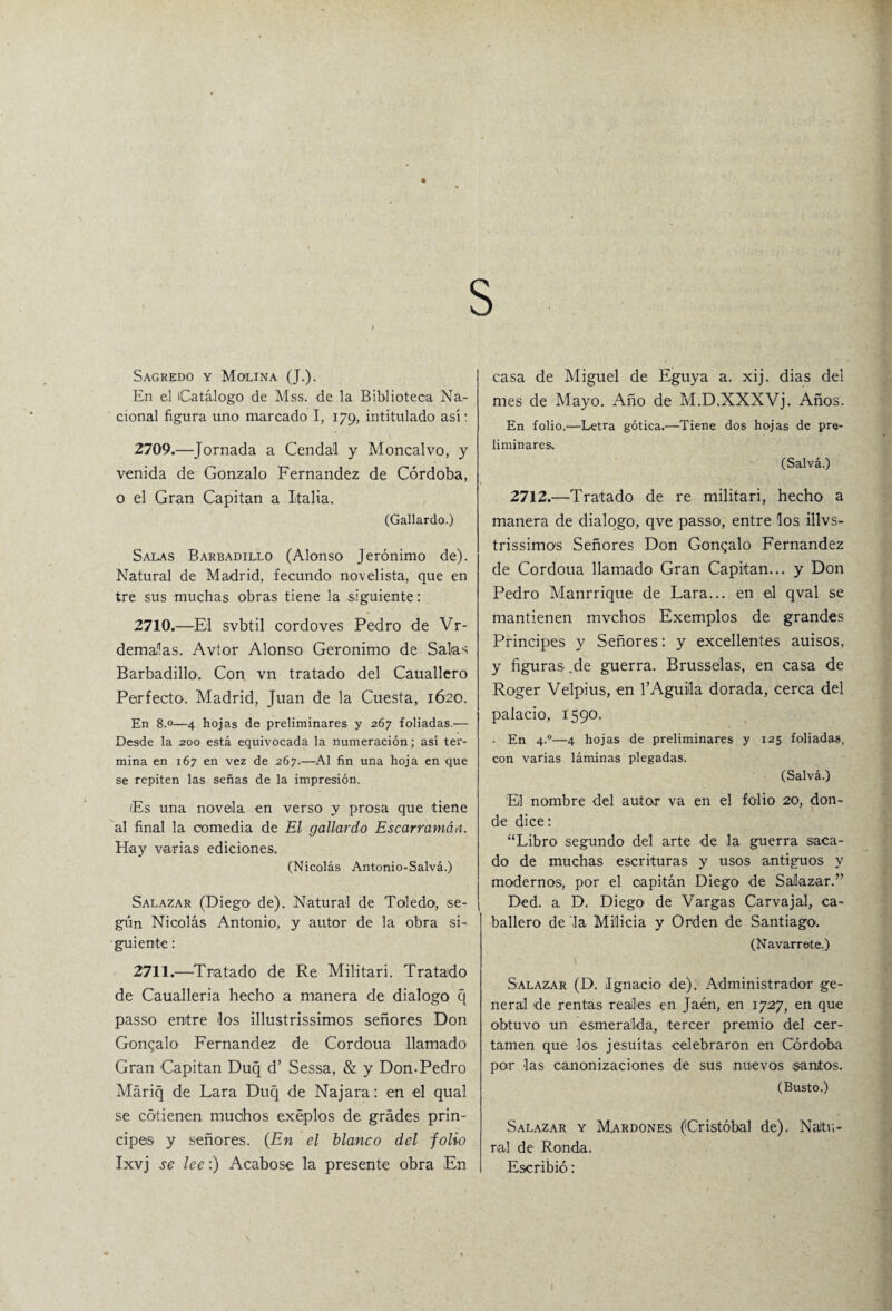 s Sagredo y Molina (J.). En el Catálogo de Mss. de la Biblioteca Na.- cional figura uno marcado I, 179, intitulado así: 2709. —Jornada a Cendal y Moncalvo, y venida de Gonzalo Fernandez de Córdoba, o el Gran Capitán a Italia. (Gallardo.) Salas Barbadillo (Alonso Jerónimo de). Natural de Madrid, fecundo novelista, que en tre sus muchas obras tiene la siguiente: 2710. —El svbtil cordoves Pedro de Vr- demalas. Avtor Alonso Gerónimo de Salas Barbadillo. Con vn tratado del Cauallero Perfecto. Madrid, Juan de la Cuesta, 1620. En 8.0—4 hojas de preliminares y 267 foliadas.— Desde la 200 está equivocada la numeración; así ter¬ mina en 167 en vez de 267.—Al fin una hoja en que se repiten las señas de la impresión. Es una novela en verso y prosa que tiene al final la comedia de El gallardo Escarramáa. Hay varias ediciones. (Nicolás Antonio-Salvá.) Salazar (Diego de). Natural de Toledo, se¬ gún Nicolás Antonio, y autor de la obra si¬ guiente : 2711. —Tratado de Re Militar i. Tratado de Caualleria hecho a manera de dialogo q passo entre los illustrissimos señores Don Goncalo Fernandez de Cordoua llamado Gran Capitán Duq d’ Sessa, & y Don-Pedro Máriq de Lara Duq de Najara: en el qual se cótienen muchos exéplos de grades prin¬ cipes y señores. (En el blanco del folio Ixvj se lee:) Acabóse la presente obra En casa de Miguel de Eguya a. xij. dias del mes de Mayo. xAño de M.D.XXXVj. Años. En folio.—Letra gótica.—Tiene dos hojas de pre¬ liminares* (Salvá.) 2712.—Tratado de re militari, hecho a manera de dialogo, qve passo, entre los illvs- trissimos Señores Don Gonqalo Fernandez de Cordoua llamado Gran Capitán... y Don Pedro Manrrique de Lara... en el qval se mantienen mvchos Exemplos de grandes Principes y Señores: y excedentes auisos, y figuras .de guerra. Brusselas, en casa de Roger Velpius, en l’Aguiila dorada, cerca del palacio, 1590. En 4.0—4 hojas de preliminares y 125 foliadas, con varias láminas plegadas, (Salvá.) El nombre del autor va en el folio 20, don¬ de dice: “Libro segundo del arte de la guerra saca¬ do de muchas escrituras y usos antiguos y modernos, por el oapitán Diego de Salazar.” Ded. a. D. Diego de Vargas Carvajal, ca¬ ballero de la Milicia y Orden de Santiago. (Navarrete.) Salazar (D. Ignacio de). Administrador ge¬ neral de rentas reales en Jaén, en 1727, en que obtuvo un esmeralda, tercer premio del cer¬ tamen que los jesuítas celebraron en Córdoba por las canonizaciones de sus nuevos ¡santos. (Busto.) Salazar y Mardones (Cristóbal de). Natu¬ ral de Ronda. Escribió: