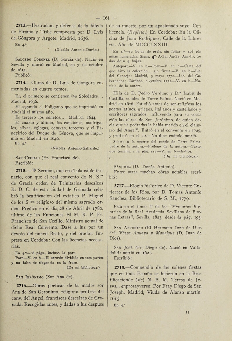 2713. —Ilvstracion y defensa de la fábvla de Piramo y Tisbe compvesta por D. Lvis de Góngora y Argote. Madrid, 1636. En 4.0 (Nicolás Antonio-Durán.) /Salcedo Coronel (D. García de). Nació*en Sevilla y murió en Madrid, en 7 de octubre de 1651. Publicó: 2714. —Obras de D. Luis de Gongora co¬ mentadas en cuatro tomos. En el primero se contienen las Soledades..., Madrid, 1636. El segundo el Poligamo que se imprimió en Madrid el mismo año. Eil tercero los sonetos..., Madrid, 1644. El cuarto y último, las canciones, madriga¬ les, silvas, églogas, octavas, tercetos y el Pa¬ negírico del Duque de Génova, que se impri¬ mió en Madrid en 1646. En 4.0 (Nicolás Antonio-Gallardo.) San 'Cecilio (Fr. Francisco de). Escribió: 2715. — Sermón, que en el plausible ter¬ nario, con que el real convento de N. S.” de Gracia orden de Trinitarios descalzos R. D. C. de esta ciudad de Granada cele¬ bró la beatificación del extático P. Miguel de los S.tos religio-o del mismo sagrado or¬ den, Predico en el día, 28 de Abril de 1780. ultimo de las Funciones El M. R. P. Fr. Francisco de San Cecilio. Ministro actual de dicho Real Convento. Dase a luz por un devoto dal nuevo Beato, y del orador. Im¬ preso en Córdoba: Con las licencias necesa¬ rias. En 4.0—/8 págs., incluso la port. Port.—V. en b.—El serrrón dividido en tres partes y no falto de elegancia en la frase. (De mi biblioteca.) San Jerónimo (Sor Ana de). 2716_Obras poéticas de la madre sor Ana de San Gerónimo, religioca profesa del conv. del Angel, franciscas descalzas de Gra¬ bada. Recogidas antes, y dadas a luz después 1 de su muerte, por un apasionado suyo. Con licencia. {Regleta) En Córdoba: En la Ofi¬ cina de Juan Rodríguez, Calle de la Libre¬ ría. Año de MDCCLXXIII. En 4.0—12 hojas de prels. sin foliar y 426 pái ginas numeradas. Signs. ^ A-Za, Aa-Zz, Aaa-Iii, to¬ das de a 4 hojas. Anteport.—V. en b.—Port.—V. en b.—Carta del que hizo la colección... sin firma.—V. en b.—Lie. del Consejo: Madrid, 5 mayo 1772.—Lie. del Go¬ bernador: Córdoba, 6 octubre 1772.—V. en b.—No¬ ticia de la autora. Hiia de D. Pedro Verdugo y D. Isabel de Castilla, condes de Torre Palma. Nació en Ma¬ drid en t6^6. Estudió antes de ser religiosa los poetas ’atinos, griegos, italianos y castellanos y escritores sagrados, influvendo para su voca- c:ón las obras de San Jerónimo, de quien de¬ cía oue “a pedradas la había metido en el claus¬ tro del Angel”. Entró en el convento en 1729, y profesó en el 30.—No dice cuándo murió. Soneto a la muerte del conde de Torre Palma, padre de la autora.—Prólogo de la autora.—Texto, que termina a la pág. 417.—V. en b.—Tndice. (De mi biblioteca.) Sánchez (D. Tomás Anton’o). Entre otras muchas obras notables escri¬ bió : 2717. —Elogio histórico de D. Vicente Gu¬ tiérrez de los Ríos, por D. Tomas Antonio Sánchez, Bibliotecario de S. M., 1779. Está en el tomo TT de las “Memoras lite- raras de la Peal Academia Sevillana de Bue¬ nas Letras”, Sevilla, 1843, desde la pág. 193. San Antontno (El Hermano Juan de D:os d«). Véase Aguayo y Manrique (D. Juan de Dios). San Tose (Er. Diego de). Nació en Valla- doh'd: murió en 1621. Escribió: 2718. —ComoemPo de las solenes fiestas que en toda España se hicieron en la Bea- tificacionde (sic) N. B. M. Teresa de Je- svs... enprosayverso. Por Fray Diego de San Josepb. Madrid, Viuda de Alonso martin, 1615. En 4.0 II