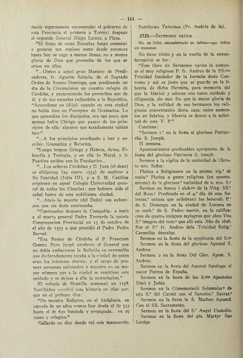 nació seguramente encomendar el gobierno de esta Provincia el primero a Torres; después el segundo General Diego Lainez, a Plaza. ”E1 fruto de estas Escuelas luego comenzó a gozarse tan copioso como desde entonces hasta hoy se coge a manos llenas, no a menos gloria de Dios que provecho de los que se crian en ellas. ”...Oimos a aquel gran Maestro de Predi¬ cadores, fr. Agustín Salucio, de el Sagrado Orden de Sancto Domingo, que predicando un dia de la Circuncisión en nuestro colegio de Córdoba, y encareciendo los provechos que de él, y de sus escuelas redundaba a la República, “Acuerdóme yo (dijo) cuando en esta ciudad no había sino un Preceptor de Gramática. Lo que aprendían los discípulos, era tan poco, que apenas hab:a Clérigo que pasase de los prin¬ cipios de ella: algunos que tasadamente sabían leer.” ”...A los principios enseñando a leer y es¬ cribir, Gramática y Retorica. ”Luego lengua Griega y Hebrea, Artes, Fi¬ losofía y Teología, y en ella lo Moral, y lo Positivo unidos con lo Escolástico... ”...Los señores Córdobas y D. Juan (el deán) se obligaron (24 enero 1554) de suplicar a Su Santidad (Julio III), y a S. M. Católica erigiesen en aquel Colegio Universidad gene¬ ral de todas las Ciencias: que hubiera sido el cabal lustre de esta nobilísima ciudad. ”... Atajo la muerte (del Deán) sus esfuer¬ zos. que sin duda continuaba. ”Continuolos después la Compañía: e instó a el cuarto general Padre Everardo la quinta Congregación Provincial en 15 de octubre de el año de 1575 a que presidió el Padre Pedro Bernal. ”Era Rector de Córdoba el P. Francisco Gómez. Pero juzgó prudente el General que no debía embarcarse la Religión en pretensión que declaradamente tocaba a la ciudad, de quien eran los intereses ciertos: y el cargo de pro¬ veer personas suficientes y maestro en su ma¬ yor número que a la ciudad se remitiese este cuidado y se dejase a ella la negociación.” El colegio de Montilla comenzó en 1558. Santibáñez escrib:ó esta historia en T640 por¬ que en el prólogo dice: “De nuestra Religión, en el Andalucía, en espacio de 90 años vemos hoy desde el de 553 hasta el de 640 fundada y propagada... en 29 casas y colegios.” Gallardo no dice donde vió este manuscrito. Santísima Trinidad (Fr. Andrés de la). 2721.—(Sermones varios. Ms. en folio, encuadernado en tablas,—441 folios sin numerar. No tiene título y en la vuelta de la encua¬ dernación se lee: “Este libro de Sermones varios lo compu¬ so el muy religioso P. fr. Andrés de la SS.ma Trinidad fundador de la hermita deste Con¬ vento y asi es justo que se guarde en la li¬ brería de dicha Hermita, para memoria del que la fabricó y adorno con tanto cuidado y diligencia, sin mas fin que la maior gloria de Dios, y la vtilidad de sus hermanos los reli¬ giosos conventuales desta casa, cuios aumen¬ tos en fabrica, y librería se deuen a la solici¬ tud de este V. P.” Contiene: “Sermón i.° en la fiesta al glorioso Patriar- cha S. Joseph. II semana. Apuntamientos! predicables aproposito de la fiesta del glorioso Patriarca S. ioseph. Sermón a la vigilia de la natiuida.d de Chris- to nro. Señor. - Platica a Religiossos en la misma vig.* de natiu.8 Platica a gente religiosa (en apunta¬ miento) de la glorioss.® natiuidad de x. nro. S.T Sermón en honra i alab.ca de la Virg. SS.8 del Ross.0 Predicado en el 4.0 dia de una So- leniss.8 octaua que cellebraró los benerab. P.f de S. Domingo en la ciudad de Lucena en su conb.° de S. Pedro mártir, en la califica¬ ción de quatro insignes mylagros que obro Vna S. imagen del ross.° que alli esta. Año de 1626. Por el P.e fr. Andrés déla Trinidad Relig.0 Carmelita descalqo. Sermón en la fiesta de la epyphania del S.°r Sermón en la fiesta del glorioso Apóstol S. Andrés, Sermón 2 en la fiesta Del Glor. Apost. S. Andrés. Sermón en la fiesta del Apóstol Santiago el maior Patrón de España. Sermón en la fiesta de los S.tos Apóstoles Simó y Judas. Sermón en la Cómemoració So!emniss.a de nra S.8 del Carme con el Sanctiss.0 Sacrat. Sermón en la fiesta le S. Matheo Apóstol. Con el SS. Sacramento. Sermón en la fiesta del S.° Angel Custodio. Sermón en la fiesta del glo. Martyr San 1 Loréqo.