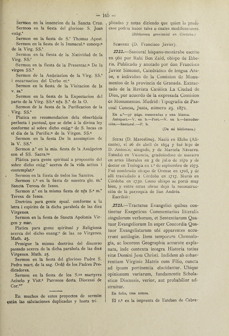 Sermón en la muencion de la Sancta Cruz. Sermón en la fiesta del glorioso S. Joan euág.8 Sermón en la fiesta de S.° Tilomas Apost. Sermón en la fiesta de la Immacul.a concep.n de la Virg. SS.8 Sermón en lia fiesta de la Natividad de la Virg. SS.' iSermon en la fiesta de la Presentac.n De la virgen SS.8 Sermón de la Anüciacion de la Virg. SS. i encarnación del Uerbo et.° Sermón en la fiesta de la Visitación de la v. ss.a Sermón en la fiesta de la Expectación del parto de la Virg. SS.a nra S.a de la O. Sermón de la fiesta de la Purificación de la Virg. SS.a Platica en recomendación déla obserbácia perfecta i puntual, que se debe á la divina ley conforme al sobre dicho euág.° de S. lucas en el dia de la Purific.n de la Virgen. SS.a Sermón en la fiesta De la assumption de la V. SS.a Sermón 2.° en la mis. fiesta de la Assüpcion con el SS. Sacra.to Plática para gente spiritual a propossito del sobre dicho euág.0 acerca de la vida actiua i contémplate Sermón en la fiesta de todos los Sanctos. Sermón i.° en la fiesta de nuestra glo. m.* Sancta Teresa de Iesus. Sermón 2.° en la misma fiesta de nra S.a m.* Teresa de Iesus. Doctrina para gente spual. conforme a la letra i espíritu de la dicha parabola de las diez Vírgenes. Sermón en la. fiesta de Sancta Apolonia Vir¬ gen y mar. Platica para gente spiritual y .Religiossa acerca del dicho euang.0 de las io Virgenes. Math. 25. Prosigue la misma doctrina del discurso passado acerca de la dicha parabola de las diez Virgenes. Math. 25. Sermón en la fiesta del glorioso Padre S. Pedro mart;. de la sag. Ordé de los Padres Pre* dicadores. Sermón en la fiesta de los S.os martyres Acisclo y Vict.a Patronos desta Diocessi de Cor.8” En muchos de estos proyectos de sermón ^stán las salutaciones duplicadas y hasta tri 165 plicadas y notas diciendo que quien lo predi¬ case podría hacer tales o cuales modificaciones. (Biblioteca provincial en Córdoba.) Simonet (D. Francisco Javier). 2722.—Santoral hispano-mozárabe escrito en 961 por Rabí Ben Zaid, obispo de llibe- ris. Publicado y anotado por don Francisco Javier Simonet, Catedrático de lengua Ara¬ be, e individuo de la Comisión de Monu¬ mentos de la provincia de Granada. Extrac¬ tado de la Revista Católica La Ciudad de Dios, por acuerdo de la expresada Comisión de Monumentos. Madrid: Tipografía de Pas¬ cual Conesa, Justa, número 25. 1871. En 4.0—37 págs. numeradas y una blanca. Anteport.-—V. en b.—Port.—V. en b.—Introduc¬ ción.—Santoral.—P. b. (De mi biblioteca.) •Siuri (D. Marcelino). Nació en Eíche (Ali¬ cante), el 26 de abril de 1654 y fué hijo de D. Antonio, abogado, y de Marcela Ndvarro. Estudió en Valencia, graduándose de maestro en artes liberales en 3 de julio de 1670 y de doator en Teología en i.° de septiembre de 1673* Fué nombrado ob.spo de Orense en 1708, y de allí trasladado a Córdoba en 1717. Murió en Córdoba en 1730. Como obispo se portó muy bien, y entre otras obras dejó la reconstruc¬ ción de la parroquia de San Andrés. Escribió: .2723.—Tractatus Evangelici quibus con- tinetur Exegeticus Commentarius litteralis singulorum verborum, et Sententiarum Qua- tuor Evangeliorum In super Concordia Qua- tuor Evangelistarum ubi apparentes occu- rrunt antilogise. Item temporum Chronolo- gia, ac locorum Geographia accurate expía- nata, inde contexta integra Historia totius vitae Domini Jesu Chrisíi. Indidem ab coha-e- rentiam Virginis Matris cum Filio, cuneta ad ipsam pertinentia elucidantur. Ubique opinionum variarum, fundamentis Sellóla- stiese Discussis, verior, aut probabilior ad- struitur. En folio, tres tomos, El i.° en la imprenta de Esteban de -Cabré-