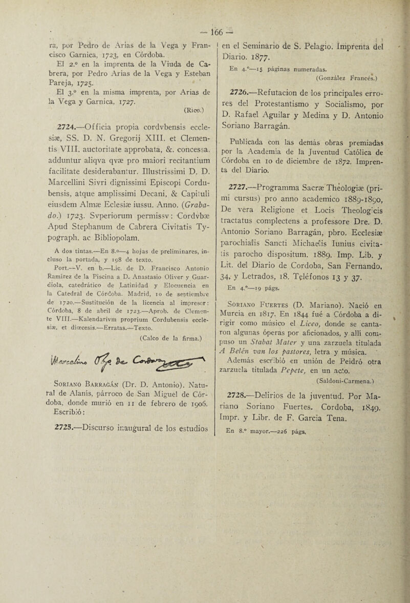 ra, por Pedro de Arias de la Vega y Fran¬ cisco Garnica, 1723, en Córdoba. El 2° en la imprenta de la Viuda de Ca¬ brera, por Pedro Arias de la Vega y Esteban Pareja, 1725. El 3.0 en la misma imprenta, por Arias de la Vega y Garnica, 1727. (Rico.) 2724.—Officia propia cordvbensis eccle- siae, SS. D. N. Gregorij XIII. et Clemen- tis VIII. auctoritate approbata, &. concessa. adduntur aliqva qvae pro maiori recitantium facilítate desiderabaníur. Illustrissimi D. D. Marcellini Sivri dignissimi Episcopi Cordu- bensis, atque amplissimi Decani, & Capiiuli eiusdem Almas Eclesise iussu. Anno. (Graba¬ do.) 1723. Svperiorum permissv: Cordvbas Apud Stephanum de Cabrera Civitatis Ty- pograph. ac Bibliopolam. A dos tintas.—En 8.°—4 hojas de preliminares, in¬ cluso la portada, y 198 de texto. Port.—V. en b.—Lie. de D. Francisco Antonio Ramírez de la Piscina a D. Anastasio Oliver y Guar- aiola, catedrático de Latinidad y Elocuencia en ía Catedral de Córdoba. Madrid, 10 de septiembre de 1720.—Sustitución de la licencia al impresor: Córdoba, 8 de abril de 1723.—Aprob. de Clemen¬ te VIII.—Kalendarivm proprium Cordubensis eccle- siie, et dioecesis.-—Erratas.-—Texto. (Calco de la firma.) Soriano Barragán (Dr. D. Antonio). Natu¬ ral de Alanís, párroco de San Miguel de Cór¬ doba, donde murió en 11 de febrero de 1906. Escribió: 2725.—Discurso inaugural de los estudios 166 - en el Seminario de S. Pelagio. Imprenta del Diario. 1877. En 4.0—15 páginas numeradas. (González Francés.) 2726. —Refutación de los principales erro¬ res del Protestantismo y Socialismo, por D. Rafael Aguilar y Medina y D. Antonio Soriano Barragán. Publicada con las demás obras premiadas por la Academia de la Juventud Católica de Córdoba en 10 de diciembre de 1872. Impren¬ ta del Diario. 2727. —Programma Sacras Théologias (pri- mi cürsus) pro anno académico 1889-1850, De vera Religione et Locis Theolog:cis tractatus complectens a professore Dre. D. Antonio Soriano Barragán, pbro, Ecclesiae parochialis Sancti Michaelis Iunius civiía- íis parocho dispositum. 1889. Imp. Lib. y Lit. del Diario de Córdoba, San Fernando, 34, y Letrados, 18. Teléfonos 13 y 37. En 4,0—19 págs. Soriano Fuertes (D. Mariano). Nació en Murcia en 1817. En 1844 fué a Córdoba a di¬ rigir como músico el Liceo, donde se canta¬ ron algunas óperas por aficionados, y allí com¬ puso un Stabat Mater y una zarzuela titulada A Belén van los pastores, letra y música. Además escribió en unión de Peidró otra zarzuela titulada Pepete, en un acto. (Saldoni-Carmena.) 2728. —Delirios de la juventud. Por Ma¬ riana Soriano Fuertes. Córdoba, 1849. Impr. y Libr. de F. García Tena. En 8.° mayor.—226 págs,