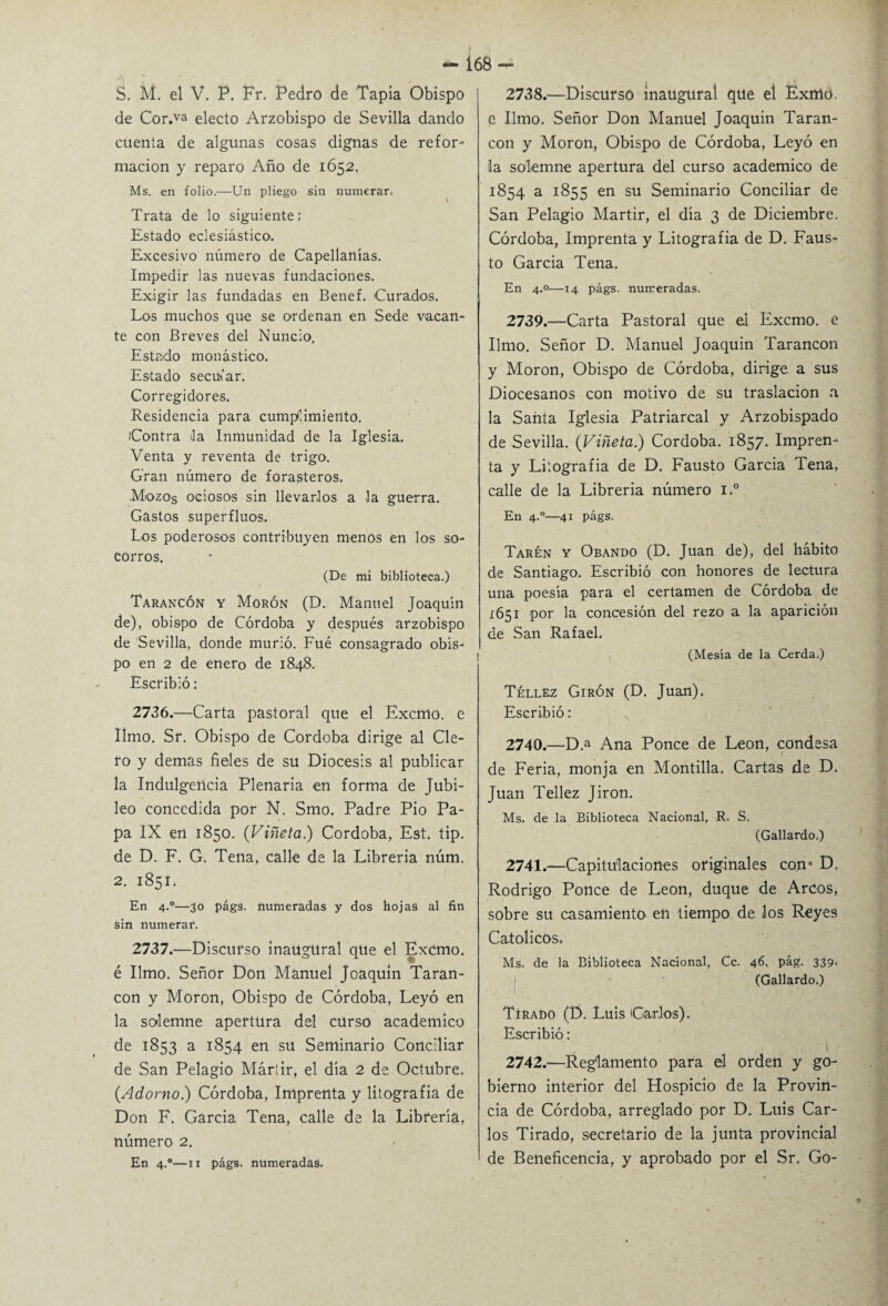 de Cor.va electo Arzobispo de Sevilla dando cuenta de algunas cosas dignas de refor¬ mación y reparo Año de 1652. Ms. en folio.—Un pliego sin numerar, \ Trata de lo siguiente: Estado eclesiástico. Excesivo número de Capellanías. Impedir las nuevas fundaciones. Exigir las fundadas en Benef. Curados. Los muchos que se ordenan en Sede vacan¬ te con Breves del Nuncio. Estado monástico. Estado secufar. Corregidores. Residencia para cumplimiento. Contra la Inmunidad de la Iglesia. Venta y reventa de trigo. Gran número de forasteros. Mozos ociosos sin llevarlos a la guerra. Gastos superfluos. Los poderosos contribuyen menos en los so¬ corros. (De mi biblioteca.) Tarancón y Morón (D. Manuel Joaquín de), obispo de Córdoba y después arzobispo de Sevilla, donde murió. Fué consagrado obis¬ po en 2 de enero de 1848. Escribió : 2736. —Carta pastoral que el Exento, e limo. Sr. Obispo de Córdoba dirige al Cle¬ ro y demas fieles de su Diócesis al publicar la Indulgencia Plenaria en forma de Jubi¬ leo concedida por N. Smo. Padre Pió Pa¬ pa IX en 1850. (Viñeta.) Córdoba, Est. tip. de D. F. G. Tena, calle de la Librería núm. 2. 1851. En 4.0—30 págs. numeradas y dos hojas al fin sin numerar. 2737. —Discurso inaugural que el Excmo. é limo. Señor Don Manuel Joaquín Taran- con y Moron, Obispo de Córdoba, Leyó en la solemne apertura del curso académico de 1853 a 1854 en su Seminario Conciliar de San Pelagio Mártir, el día 2 de Octubre. (Adorno.) Córdoba, Imprenta y litografía de Don F. García Tena, calle de la Librería, número 2. En 4.0—n págs. numeradas. 168- e limo. Señor Don Manuel Joaquín Taran- con y Moron, Obispo de Córdoba, Leyó en la solemne apertura del curso académico de 1854 a 1855 en su Seminario Conciliar de San Pelagio Mártir, el día 3 de Diciembre. Córdoba, Imprenta y Litografía de D. Faus¬ to Garcia Tena. En 4.0—14 págs. numeradas. 2739. —Carta Pastoral que el Excmo. e limo. Señor D. Manuel Joaquín Tarancón y Moron, Obispo de Córdoba, dirige a sus Diocesanos con motivo de su traslación a la Santa Iglesia Patriarcal y Arzobispado de Sevilla. (Viñeta.) Córdoba. 1857. Impren¬ ta y Litografía de D. Fausto Garcia Tena, calle de la Librería número i.° En 4.0—41 págs. Taren y Obando (D. Juan de), del hábito de Santiago. Escribió con honores de lectura una poesía para el certamen de Córdoba de 1651 por la concesión del rezo a la aparición de San Rafael. (Mesia de la Cerda.) Téllez Girón (D. Juan), Escribió: 2740. —D.a Ana Ponce de León, condesa de Feria, monja en Montilla, Cartas de D. Juan Tellez Jirón. Ms. de la Biblioteca Nacional, R. S. (Gallardo.) 2741. —Capitulaciones originales con* D. Rodrigo Ponce de León, duque de Arcos, sobre su casamiento eñ tiempo de los Reyes Católicos. Ms, de la Biblioteca Nacional, Ce. 46. pág. 339. (Gallardo.) Tirapo (D. Luis Carlos). Escribió: ■ i 2742. —Reglamento para el orden y go¬ bierno interior del Hospicio de la Provin¬ cia de Córdoba, arreglado por D. Luis Car¬ los Tirado, secretario de la junta provincial de Beneficencia, y aprobado por el Sr. Go-