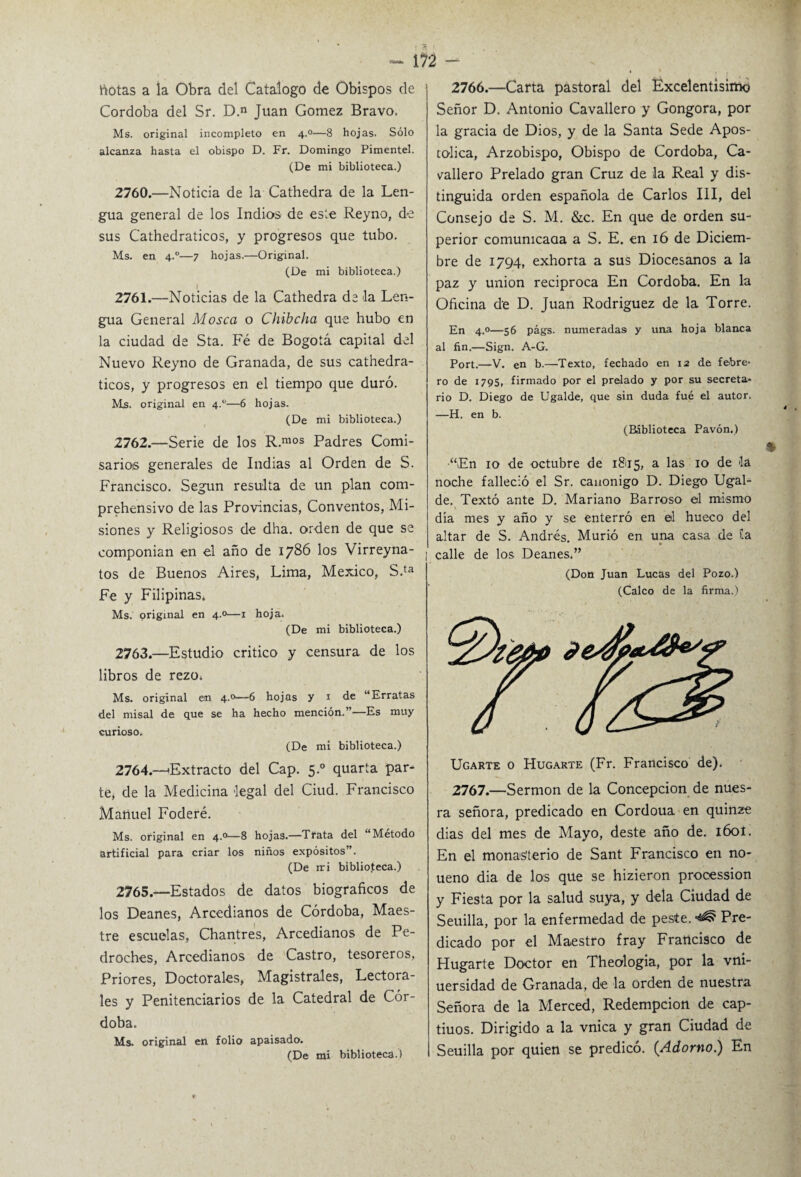 - 1?2 botas a la Obra del Catalogo de Obispos de Córdoba del Sr. D.n Juan Gómez Bravo. Ms. original incompleto en 4.0—8 hojas. Sólo alcanza hasta el obispo D. Fr. Domingo Pimentel. (De mi biblioteca.) 2760. —Noticia de la Cathedra de la Len¬ gua general de los Indios de este Reyno, de sus Cathedraticos, y progresos que tubo. Ms. en 4.0—7 hojas.—Original. (De mi biblioteca.) 1 2761. —Noticias de la Cathedra de la Len¬ gua General Mosca o Chibcha que hubo en la ciudad de Sta. Fé de Bogotá capital del Nuevo Reyno de Granada, de sus cathedra¬ ticos, y progresos en el tiempo que duró. Ms. original en 4.0—6 hojas. (De mi biblioteca.) 2762. —Serie de los R.mos Padres Comi¬ sarios generales de Indias al Orden de S. Francisco. Según resulta de un plan com¬ prehensivo de las Provincias, Conventos, Mi¬ siones y Religiosos de dha. orden de que se componían en el año de 1786 los Virreyna- tos de Buenos Aires, Lima, México, S.ta Fe y Filipinas, Ms. original en 4.0—1 hoja. (De mi biblioteca.) 2763. —Estudio critico y censura de los libros de rezo* Ms. original e/n 4.0—6 hojas y 1 de “Erratas del misal de que se ha hecho mención.”—Es muy curioso. (De mi biblioteca.) 2764. —'Extracto del Cap. 5.0 quarta par¬ te, de la Medicina legal del Ciud. Francisco Manuel Foderé. Ms. original en 4.0—8 hojas.—Trata del “Método artificial para criar los niños expósitos”. (De ir i biblioteca.) 2765. —Estados de datos biográficos de los Deanes, Arcedianos de Córdoba, Maes¬ tre escuelas, Chantres, Arcedianos de Pe- droches, Arcedianos de Castro, tesoreros, Priores, Doctorales, Magistrales, Lectora- les y Penitenciarios de la Catedral de Cór¬ doba. Ms. original en folio apaisado. (De mi biblioteca.) 2766.—Carta pastoral del Excelentísimo Señor D. Antonio Cavallero y Gongora, por la gracia de Dios, y de la Santa Sede Apos¬ tólica, Arzobispo, Obispo de Córdoba, Ca¬ vallero Prelado gran Cruz de la Real y dis¬ tinguida orden española de Carlos III, del Consejo de S. M. &c. En que de orden su¬ perior comunicaaa a S. E. en 16 de Diciem¬ bre de 1794, exhorta a sus Diocesanos a la paz y unión reciproca En Córdoba. En la Oficina de D. Juan Rodríguez de la Torre. En 4.0—56 págs. numeradas y una hoja blanca al fin.—Sign. A-G. Port.—V. en b.—Texto, fechado en 12 de febre* ro de 1795, firmado por el prelado y por su secreta¬ rio D. Diego de Ugalde, que sin duda fué el autor. —H. en b. (Biblioteca Pavón.) •“En 10 de octubre de 1815, a las 10 de la noche falleció el Sr. canónigo D. Diego Ugal¬ de. Texto ante D. Mariano Barroso ©1 mismo día mes y año y se enterró en el hueco del altar de S. Andrés. Murió en una casa de ía calle de los Deanes,” (Don Juan Lucas del Pozo.) (Calco de la firma.) Ugarte o Hugarte (Fr. Francisco de). 2767.—Sermón de la Concepción de nues- ra señora, predicado en Cordoua en quinze dias del mes de Mayo, deste año de. ióoi. En el monasterio de Sant Francisco en no- ueno dia de los que se hizieron procession y Fiesta por la salud suya, y déla Ciudad de Seuilla, por la enfermedad de peste. ^ Pre¬ dicado por el Maestro fray Francisco de Hugarte Doctor en Theologia, por la vni- uersidad de Granada, de la orden de nuestra Señora de la Merced, Redempcion de cap- tiuos. Dirigido a la vnica y gran Ciudad de ¡ Seuilla por quien se predicó. {Adorno) En