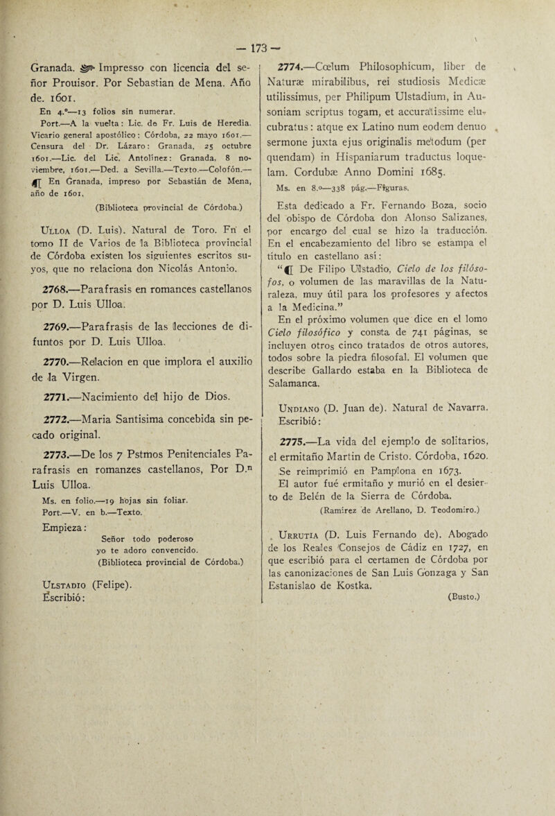 Granada. ^ Impresso con licencia del se¬ ñor Prouisor. Por Sebastian de Mena. Año de. 1601. En 4.0—13 folios sin numerar. Port.—A la vuelta: Lie. de Fr. Luis de Heredia. Vicario general apostólico: Córdoba, 22 mayo 1601.— Censura del Dr. Lázaro: Granada, 25 octubre 1601.—Lie. del Lie. Antolínez: Granada, 8 no¬ viembre, 1601.—Ded. a Sevilla.—Texto.—Colofón.— En Granada, impreso por Sebastián de Mena, año de 1601, (Biblioteca provincial de Córdoba.) Ulloa (D. Luis). Natural de Toro. Fri el tormo II de Varios de la Biblioteca provincial de Córdoba existen los siguientes escritos su¬ yos, que no relaciona don Nicolás Antonio. 2768. —Paráfrasis en romances castellanos por D. Luis Ulloa. 2769. —Paráfrasis de las lecciones de di¬ funtos por D. Luis Ulloa. 2770. —Relación en que implora el auxilio de la Virgen. 2771. —Nacimiento dél hijo de Dios. 2772. —María Santísima concebida sin pe¬ cado original. 2773. —De los 7 Pstmos Penitenciales Pa¬ ráfrasis en romanzes castellanos, Por D.n Luis Ulloa. Ms. en folio.—19 hojas sin foliar. Port.—V. en b.—Texto. Empieza: Señor todo poderoso yo te adoro convencido. (Biblioteca provincial de Córdoba.) Ulstadio (Felipe). Éscribió: 2774. —Ccelum Phílosophícum, líber de Naturas mirabiilibus, rei studiosís Medicae utilissimus, per Phílipum Ulstadium, in Au- soniam scriptus togam, et accura'íissime elu- cubratus : atque ex Latino num eodem denuo sermone juxta ejus originalis me'todum (per quendatn) in Hispaniarum traductus loque- lam. Cordubse Anno Domini 1685. Ms. en 8.0—338 pág.—Figuras, Esta dedicado a Fr. Fernando Boza, socio del obispo de Córdoba don Alonso Salizanes, por encargo del cual se hizo la traducción. En el encabezamiento del libro se estampa el título en castellano así: “{[ De Filipo Ulstadio, Cielo de los filóso¬ fos, o volumen de las maravillas de la Natu¬ raleza, muy útil para los profesores y afectos a la Medicina.” En el próximo volumen- que dice en el lomo Cielo filosófico y consita de 741 páginas, se incluyen otros cinco tratados de otros autores, todos sobre la piedra filosofal. El volumen que describe Gallardo estaba en la Biblioteca de Salamanca. Undiano (D. Juan de). Natural de Navarra. Escribió: 2775. —La vida del ejemplo de solitarios, el ermitaño Martin de Cristo. Córdoba, 1620. Se reimprimió en Pamplona en 1673. El autor fué ermitaño y murió en el desier¬ to de Belén de la Sierra de Córdoba. (Ramírez de Arellano, D. Tcodomiro.) Urrutia (D. Luis Fernando de). Abogado de los Reales Consejos de Cádiz en 1727, en que escribió para el certamen de Córdoba por las canonizaciones de San Luis G'onzaga y San Estanislao de Kostka. (Busto.)