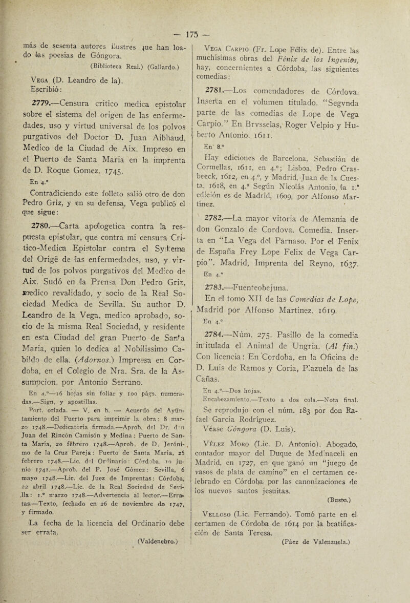 más de sesenta autores ilustres pie han loa¬ do las poesías de Góngora. (Biblioteca Real.) (Gallardo.) Vega (D. Leandro de la). Escribió : 2779. —Censura critico medica epistolar sobre el sistema del origen de las enferme¬ dades, uso y virtud universal de los polvos purgativos del Doctor D. Juan Aibhaud, Medico1 de la Ciudad de Aix. Impreso en el Puerto de Santa María en la imprenta de D. Roque Gómez. 1745. En 4.0 Contradiciendo esíte folleto salió otro de don Pedro Griz, y ien su defensa, Vega publicó el que sigue: 2780. —Carta apologética contra la res¬ puesta epistolar, que contra mi censura Cri- tico-Aíedioa Epistolar contra el Sydtema del Origé de las enfermedades, uso, y vir¬ tud de los polvos purgativos del Med:co de Aix. Sudó en la Prensa Don Pedro Griz, ínedico revalidado, y socio de la Real So¬ ciedad Medica de Sevilla. Su author D. Leandro de la Vega, medico aprobado, so¬ cio de la misma Real Sociedad, y residente en esta Ciudad del gran Puerto de Sarta María, quien lo dedica al Nobilissimo Ca¬ bido de ella. (Adornos.) Impreca en Cór¬ doba, en el Colegio de Nra. Sra. de la As- sumpcion, por Antonio Serrano. En d.°—16 hojas sin foliar y ioo págs. numera¬ das.—Sign. y apostillas. Port. orlada. — V. en b. — Acuerdo del Ayun¬ tamiento del Puerto para imprimir la obra: 8 mar¬ zo 1748.—Dedicatoria firmada.—Aprob. del Dr. d n Juan del Rincón Camisón y Medina : Puerto de San¬ ta María, 20 febrero 1748.—Aprob. de D. Jeróni-, mo de la Cruz Pareja: Puerto de Santa María, 26 febrero 1748.—Lie. d°l Ordinario: Córdoba 10 ju¬ nio 1741.—Aprob. del P. José Gómez: Sevilla, 6 mayo 1748.—Lie. del Juez de Imprentas: Córdoba, 22 abril 1748.—Lie. de la Real Sociedad de Sevi- ,11a: i.° rrarzo 1748.—Advertencia al lector.—Erra¬ tas.—Texto, fechado en 26 de noviembre do 1747, y firmado. La fecha de la. licencia del Ordinario debe ser errata. (Valdenebro..) Vega Carpió (Fr. Lope Félix de). Entre las muchísimas obras del Fénix de los Ingenios, hay, concernientes a Córdoba, las siguientes comedias; 1 2781. —Los comendadores de Córdova. Inserta en el volumen titulado. “Segvnda parte de las comedias de Lope de Vega Carpió. ’ En Brvsselas, Roger Velpio y Hu¬ berto Antonio. 1611. En' 8.° Hay ediciones de Barcelona, Sebastián de Cormellas, 1611, en 4.0; Lisboa, Pedro Cras- beeck, 1612, en 4.0, y Madrid, Juan de la Cues¬ ta, 1618, en 4.0 Según Nicolás Antonio, la i.‘ edición es de Madrid, 1609, por Alfonso Mar¬ tínez. 2782. —La mayor vitoria de Alemania de don Gonzalo' de Cordova. Comedia. Inser¬ ta en ‘‘La Vega del Parnaso. Por el Fénix de España Frey Lope Félix de Vega Car¬ pió”. Madrid, Imprenta del Reyno, 1637. En 4.0 2783. —Euenteobejuna. En el tomo XII de las Comedias de Lope, , Madrid por Alfonso Martínez. 1619. En 4.0 2784. —Núm. 275. Pasillo de la comed'a in'ituílada el Animal de Ungria. (Al fin.) Con licencia: En Córdoba, en la Oficina de D. Luis de Ramos y Coria, Plazuela de las Cañas. En 4.0—Dos hojas. Encabezamiento.—Texto a dos cois.—Nota final. Se reprodujo con el núm. 183 por don Ra¬ fael García Rodríguez. Véase Góngora (D. Luis). Vélez Moro (Lie. D. Antonio). Abogado, contador mayor del Duque de Medmaceli en Madrid, en 1727, en que ganó un “juego de vasos de plata de camino” en el certamen ce¬ lebrado en Córdoba, por las canonizaciones de los nuevos santos jesuítas. (Busto.) Velloso (Lie. Fernando). Tomó parte en el certamen de Córdoba de 1614 por la beatifica¬ ción de Santa Teresa. (Páez de Valenzuela.)