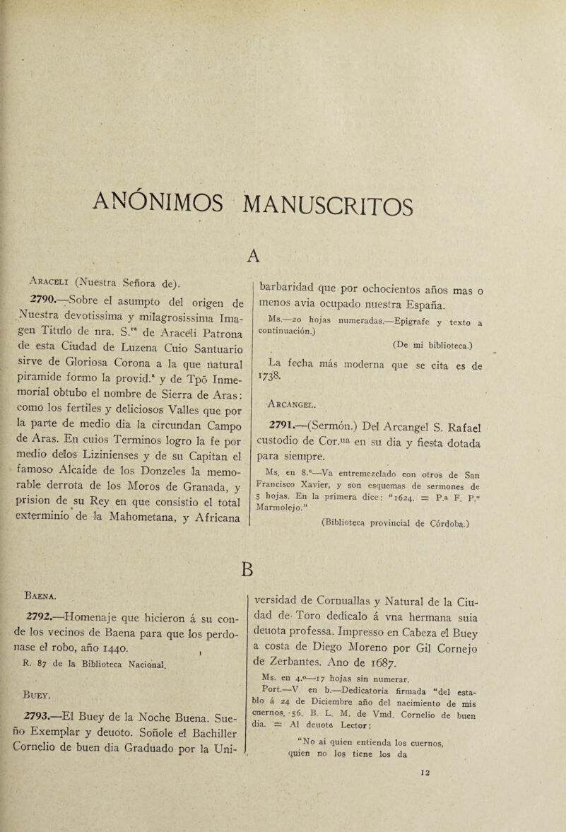 ANÓNIMOS MANUSCRITOS Aracbli (Nuestra Señora de). 2790. -Sobre el asumpto del origen de Nuestra devotissima y milagrosissima Ima¬ gen Titulo de nra. S.ra de Arace'li Patrona de esta Ciudad de Luzena Cuio Santuario sirve de Gloriosa Corona a la que natural pirámide formo la provid.a y de Tpó Inme¬ morial obtubo el nombre de Sierra de Aras: como los fértiles y deliciosos Valles que por la parte de medio dia la circundan Campo de Aras. En cuios Términos logro la fe por medio délos Lizinienses y de su Capitán el famoso Alcaide de los Donzeles la memo¬ rable derrota de los Moros de Granada, y prisión de su Rey en que consistió el total exterminio de la Mahometana, y Africana A barbaridad que por ochocientos años mas o menos avia ocupado nuestra España. Ms. 20 hojas numeradas.—Epígrafe y texto a continuación.) (De mi biblioteca.) La fecha más moderna que se cita es de 1738. Arcángel. 2791.—(Sermón.) Del Arcángel S. Rafael custodio de Cor.ua en su dia y fiesta dotada para siempre. Ms. en 8.°—Va entremezclado con otros de San Francisco Xavier, y son esquemas de sermones de 5 hojas. En la primera dice: “1624. = P.a F. P.° Marmolejo.” (Biblioteca provincial de Córdoba.) B Baena. 2792. —'Homenaje que hicieron á su con¬ de los vecinos de Baena para que los perdo¬ nase el robo, año 1440. ( R. 87 de la Biblioteca Nacional, Buey. 2793. —El Buey de la Noche Buena. Sue¬ ño Exemplar y deuoto. Soñole el Bachiller Cornelio de buen dia Graduado por la Uni¬ versidad de Cornuallas y Natural de la Ciu¬ dad de- Toro dedícalo á vna hermana suia deuota professa. Impresso en Cabeza el Buey a costa de Diego Moreno por Gil Cornejo de Zerbantes. Ano de 1687. Ms. en 4.0—17 hojas sin numerar. Port. V en b.—Dedicatoria firmada “del esta¬ blo á 24 de Diciembre año del nacimiento de mis cuernos. -56. B. L. M. de Vmd. Cornelio de buen dia. =3 Al deuoto Lector: “No ai quien entienda los cuernos, quien no los tiene los da 12