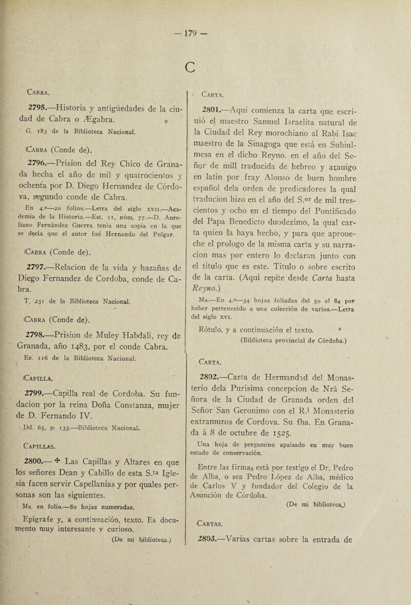 Cabra, 2795. —Historia y antigüedades de la ciu¬ dad de Cabra o PEgabra. , G. 183 de la Biblioteca Nacional. Cabra (Conde de). 2796. —Prisión del Rey Chico de Grana¬ da hecha el año de mil y quatrocientos y ochenta por D. Diego Hernández de Córdo- va, segundo conde de Cabra. En 4.0—20 folios.—Letra del siglo xvn.—Aca¬ demia de la Historia.—Est. 11, núm. 77.—D. Aure- liano Fernández Guerra tenía una copia en la que se decía que el autor fué Hernando del Pulgar. ICabra (Conde de). 2797. —Relación de la vida y hazañas de Diego Fernandez de Córdoba, conde de Ca¬ bra. T. 231 de la Biblioteca Nacional. Cabra (Conde de). 2798. —Prisión de Muley Habdali, rey de Granada, año 1483, por el conde Cabra. Ee. 116 de la Biblioteca Nacional. I Capilla. 2799. —Capilla real de Córdoba. Su fun¬ dación por la reina Doña Constanza, mujer de D. Fernando IV. Dd. 65, p'. 133.—Biblioteca Nacional. Capillas. 2800. — * Las Capillas y Altares en que los señores Dean y Cabillo de esta S.ta Igle¬ sia facen servir Capellanías y por quales per¬ sonas son las siguientes. Ms. en folio.—80 hojas numeradas. Epígrafe y, a continuación, texto. Es docu¬ mento muy interesante v curioso. (De mi biblioteca.) Carta. 2801. —Aqui comienza la carta que escri- uió el maestro Samuel Israelita natural de la Ciudad del Rey morochiano al Rabi Isac maestro de la Sinagoga que está en Subiul- mesa en el dicho Reyno. en el año del Se¬ ñor de mili traducida de hebreo y atauigo en latín por fray Alonso de buen hombre español déla orden de predicadores la qual traducion hizo en el año del S.or de mil tres¬ cientos y ocho en el tiempo del Pontificado del Papa Benedicto duodezimo, la qual car¬ ta quien la haya hecho, y para que aproue- che el prologo de la misma carta y su narra¬ ción mas por entero lo declaran junto con el titulo que es este. Titulo o sobre escrito de la carta. (Aquí repite desde Carta hasta Reyno.) Ms.—En 4.0—34 hojas foliadas del 50 al 84 por haber pertenecido a una colección de varios.—Letra del siglo xvi. Rótulo, y a continuación el texto. (Biblioteca provincial de Córdoba.) Carta. 2802. —Carta de Hermandad del Monas¬ terio déla Purísima concepción de Nrá Se¬ ñora de la Ciudad de Granada orden del Señor San Gerónimo con el R.1 Monasterio extramuros de Cordova. Su fha. En Grana¬ da á 8 de octubre de 1525. Una hoja de pergamino apaisado en muy buen estado de conservación. Entre las firmas está por testigo el Dr. Pedro de Alba, o sea Pedro López de Alba, médico de Carlos V y fundador del Colegio de la. Asunción de Córdoba. (De mi bibliotecaj Cartas. 2803. —Varias cartas sobre la entrada de