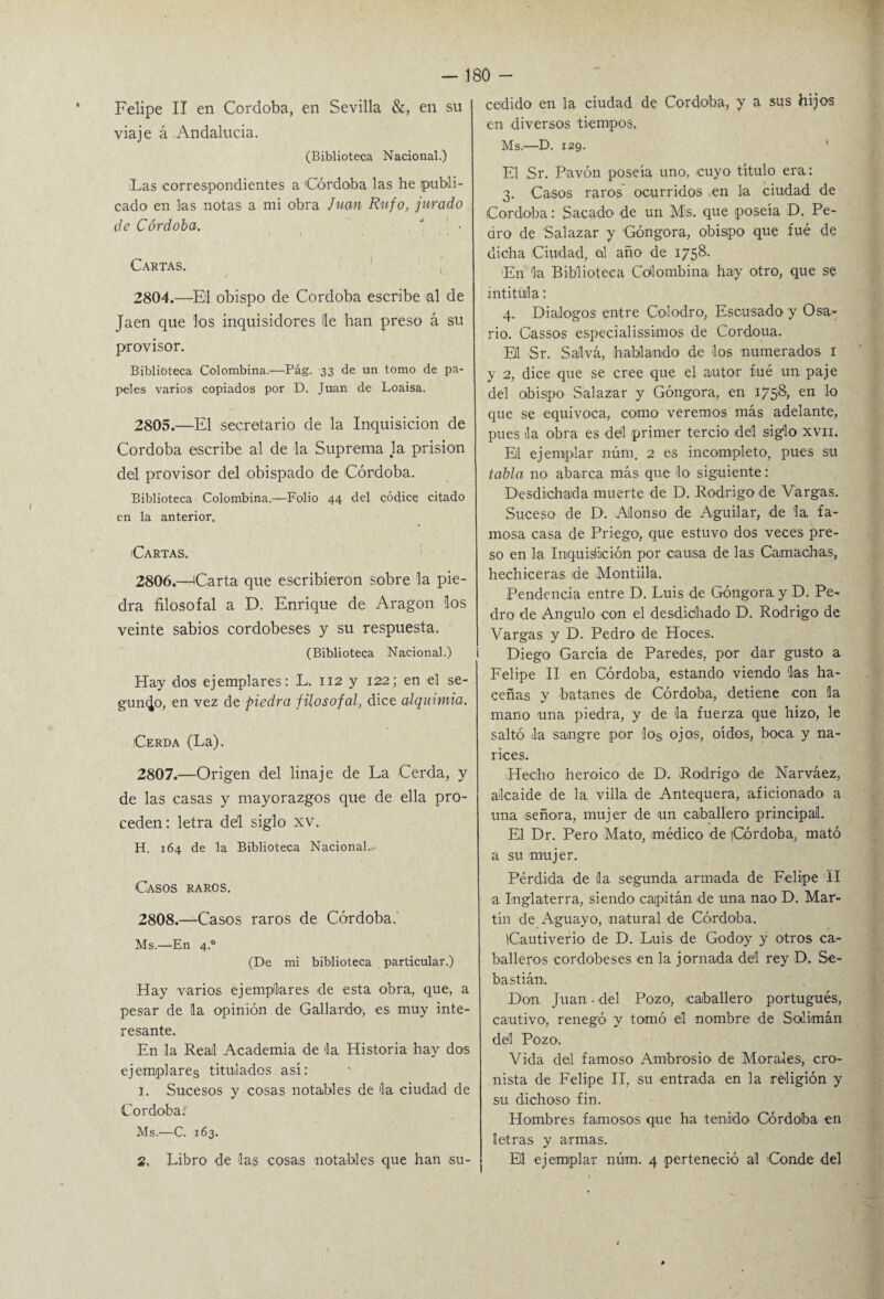 • ' - 180 - Felipe II en Córdoba, en Sevilla &, en su viaje á Andalucía. (Biblioteca Nacional.) iLas correspondientes a Córdoba las he publi¬ cado en las notas a mi obra Juan Rufo, jurado de Córdoba. * • Cartas. 2804. —El obispo de Córdoba escribe al de Jaén que los inquisidores le han preso á su provisor. Biblioteca Colombina.-—Pág. 33 de un tomo de pa¬ peles varios copiados por D. Juan de Loaisa. 2805. —El secretario de la Inquisición de Córdoba escribe al de la Suprema la prisión del provisor del obispado de Córdoba. Biblioteca Colombina.—Folio 44 del códice citado en la anterior. Cartas. 2806. —Carta que escribieron sobre la pie¬ dra filosofal a D. Enrique de Aragón los veinte sabios cordobeses y su respuesta. (Biblioteca Nacional.) Hay dos ejemplares: L. 112 y 122; en el se¬ gundo, en vez de piedra filosofal, dice alquimia. Cerda (La). 2807. —Origen del linaje de La Cerda, y de las casas y mayorazgos que de ella pro¬ ceden : letra del siglo xv. H. 164 de la Biblioteca Nacional.. Casos raros. 2808. —Casos raros de Córdoba. Ms.—En 4.0 (De mi biblioteca particular.) Hay varios ejemplares de esta obra., que, a pesar de (la opinión de Gallardo1, es muy inte¬ resante. En la Real Academia de ¡la Historia hay dos ejemplares titulados así: I. Sucesos y cosas notables de ¡la ciudad de Córdoba: Ms.—C. 163. 2. Libro de las cosas notables que han su¬ cedido en la ciudad de Córdoba, y a sus hijos en diversos tiempos. Ms.—D. 129. El ,Sr. Pavón poseía uno, ¡cuyo título era: 3. Casos raros ocurridos en la ciudad de Córdoba: Sacado de un M'S. que poseía D. Pe¬ dro de Salazar y 'Góngora, obispo que fué de dicha Ciudad, al año de 1758. ¡En la Biblioteca Colombina hay otro, que se intitula: 4. Diálogos entre Colodro, Escusado y Osa¬ rio. Cassos especialissimos de Cordoua. El Sr. Salva, hablando de los numerados 1 y 2, dice que se cree que el autor fué un paje del obispo Salazar y Góngora, en 1758, en lo que se equivoca, como veremos más adelante, pues la obra es del primer tercio dél siglo xvn. El ejemplar núm. 2 es incompleto, pues su tabla no abarca más que lo siguiente: Desdichada muerte de D. Rodrigo de Vargas. Suceso de D. Alonso de Aguilar, de la. fa¬ mosa casa de Priego, que estuvo dos veces pre¬ so en la Inquisición por causa de las Camachas, hechiceras de Montilla. Pendencia entre D. Luis de Góngora. y D. Pe¬ dro de Angulo con el desdichado D. Rodrigo de Vargas y D. Pedro de Hoces. Diego García de Paredes, por dar gusto a Felipe II en Córdoba, estando viendo las ha- ceñas y batanes de Córdoba, detiene con la mano una piedra, y de la fuerza que hizo, le saltó la sangre por los ojos, oídos, boca y na¬ rices. Hecho heroico de D. Rodrigo de Narváez, alcaide de la. villa de Antequera, aficionado a una señora, mujer de un caballero principal. El Dr. Pero Mato, médico de (Córdoba, mató a su mujer. Pérdida de la segunda armada de Felipe II a Inglaterra, siendo capitán de una nao D. Mar¬ tín de Aguayo, natural de Córdoba. Cautiverio de D. Luis de Godoy y otros ca¬ balleros cordobeses en la jornada del rey D. Se¬ bastián.. Don Juan. del Pozo, caballero portugués, cautivo, renegó y tomó el nombre de Solimán dél Pozo. Vida del famoso Ambrosio de Morales, cro¬ nista de Felipe II, su entrada en la religión y su dichoso fin. Hombres famosos que ha tenido Córdoba en letras y armas. El ejemplar núm. 4 perteneció al ¡Conde del