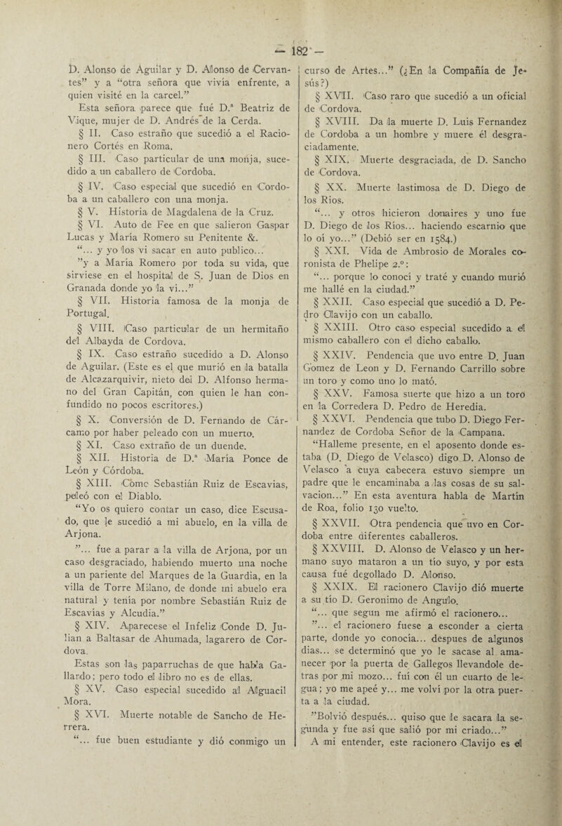 D. Alonso de Aguilar y D. Alonso de Cervan¬ tes” y a “otra señora que vivía enfrente, a quien visité en la cárcel.” Esta señora parece que fué D. Beatriz de Vi-que, mujer de D. Andrés de la Cerda. § II. Caso estraño que sucedió a el Racio¬ nero Cortés en Roma. § III. Caso particular de una monja, suce¬ dido a un caballero de Córdoba. § IV. Caso especial que sucedió en Córdo¬ ba a un caballero con una monja. § V. Historia de Magdalena de la Cruz. § VI. Auto de Fee en que salieron Gaspar Lucas y María Romero su Penitente &. “... y yo'los vi sacar en auto publico... ”y a María Romero por toda su vida, que sirviese en el hospital de S. Juan de Dios en Granada donde yo 'la vi...” § VII. Historia famosa de la monja de Portugal. § VIII. Caso particular de un hennitaño del Albayda de Cordova. § IX. Caso estraño sucedido a D. Alonso de Aguilar. (Este es el que murió en da batalla de Alcazarquivir, nieto dei D. Alfonso herma¬ no del Gran Capitán, con quien le han -con¬ fundido no pocos escritores.) § X. Conversión de D. Fernando de Cár¬ camo por haber peleado con un muerto-. § XI. Caso extraño de un duende. § XII. Historia de D.a M-aría Ponce de León y Córdoba. § XIII. Come Sebastián Ruiz de Escavias, peleó con el Diablo. “Yo os quiero contar un caso, dice Escusa- do, que le sucedió a mi abuelo, en la villa de Arjona. ”... fue a. parar a la villa de Arjona, por un caso desgraciado, habiendo muerto una noche a un pariente del Marques de la Guardia, en la villa de Torre Milano, de donde mi abuelo era natural y tenía por nombre Sebastián Ruiz de Escavias y Alcudia.” § XIV. Aparecese el Infeliz Conde D. Ju¬ lián a Baltasar de Ahumada, lagarero de Cor¬ dova. Estas son las paparruchas de que habla Ga¬ llardo; pero todo el libro no es de ellas. § XV. Caso especial sucedido ai Alguacil Mora. § XVI. Muerte notable de Sancho de He¬ rrera. “... fue buen estudiante y dió conmigo un ! curso -de Artes...” (¿En -la Compañía de Je¬ sús ?) § XVII. Caso raro que sucedió a un oficial de Cordova. § XVIII. Da la muerte D. Luis Fernandez de Córdoba a un hombre y muere él desgra¬ ciadamente. § XIX. Muerte desgraciada., de D. Sancho de -Cordova. § XX. Muerte lastimosa de D. Diego de los Ríos. “... y otros hicieron donaires y uno fue D. Diego de los Ríos... haciendo escarnio que lo oí yo...” (Debió ser en 1584.) § XXI. Vid-a de Ambrosio- de Morales co- ronista de Phelipe 2°: “... porque lo- conocí y traté y cuando murió me hallé en la ciudad.” § XXII. Caso especial que sucedió a D. Pe¬ dro Cllavijo con un caballo. § XXIII. Otro caso- especial sucedido a. el mismo -caballero con el dicho caballo-. § XXIV. Pendencia que uvo entre D. Juan Gómez de León y D. Fernando Carrillo sobre un toro y como uno lo mató. § XXV. Famosa suerte que hizo a un toro en la Corredera D. Pedro de Heredia. § XXVI. Pendencia que tubo D. Diego- Fer¬ nandez de Córdoba Señor de la Campana. “Hálleme presente, en el aposento donde es¬ taba (D. Diego de Velasco) digo D. Alonso de Velasco a cuya -cabecera estuvo siempre un padre que le encaminaba, a las cosas de su sal¬ vación...” En esta aventura habla de Martín de Roa, folio 130 vuelto. § XXVII. Otra pendencia que uvo en Cór¬ doba entre diferentes caballeros. § XXVIII. D. Alonso de Velasco y un her¬ mano suyo mataron a un tío suyo, y por esta causa fué degollado D. Alonso. § XXIX, El racionero Clavijo dió muerte a su tío D. Gerónimo de Angulo. “... que según me afirmó el racionero... ”... el racionero fuese a esconder a cierta parte, donde yo conocía... después de algunos dias... se determinó que yo le sacase al ama¬ necer por la puerta de Gallegos llevándole de¬ tras por mi m-ozo... fui con él un cuarto de le¬ gua; yo me apeé y... me volví por la otra puer¬ ta a la ciudad. ”Bolvió después... quiso que le sacara la se¬ gunda y fue así que salió por mi criado...” A mi entender, este racionero -Clavijo es -él