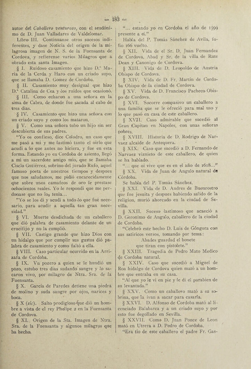 autor dd Caballero Venturoso, con el seudóni¬ mo de D. Juan Valladares de Váldel ornar. Libro III. Continuanse otros sucesos indi¬ ferentes, y dase Noticia del origen de la mi¬ lagrosa imagen de N. S. de lia Fuensanta de Cordova, y refierense varios Milagros que a obrado esta santa Imagen. § I. Ruidoso casamiento que hizo D. Ma¬ ría de la Cerda, y Haro con un criado suyo, que se llamaba D. Gómez de Córdoba. § II. Casamiento muy desigual que hizo D.a Catalina de Cea. y los ruidos que ocasionó. § III. Como echaron a una señora en la sima de Cabra, de donde fue sacada al cabo de tres días. § IV. Casamiento que hizo una señora con un criado1 suyo y como los mataron. § V. Como una señora tubo un hijo sin ser descubierta de sus padres. “Yo os confieso, dice Colodro, un caso que me pasó a mí y me lastimó tanto el oírlo que acudí a lo que antes no hiciera, y fue en esta forma. Estando yo en Córdoba de asiento, llegó a mí un sacerdote amigo mío, que se llamaba Cisclo Gutiérrez, sobrino dél jurado Rufo, aquel famoso poeta de nuestros tiempos y después que nos saludamos, me pidió encarecidamente que sobre unos camafeos de oro le prestase ochocientos reales. Yo le respondí que me per¬ donase que no los tenía... ”Yo se los di y acudí a todo lo que fue nece¬ sario, para acudir a aquella tan gran nece¬ sidad.” § VI. Muerte desdichada de un caballero que dió palabra de casamiento delante de un crucifijo y no la cumplió. § VIL Castigo grande que hizo Dios con ün hidalgo que por cumplir sus gustos dió pa¬ labra de casamiento y como faltó a ella. § VIII. Caso particular ocurrido en la Arri- zafa de Córdoba. § IX. Vn pozero a quien se le hundió un pozo, estubo tres días sudando sangre y lo sa¬ caron vivo, por milagro de Ntra. Sra. de la Fuensanta. § X. García de Paredes detiene una piedra de molino y suda sangre por ojos, mar ices y boca. § X (sic). Salto prodigioso tjue dió un hom¬ bre a vista de el rey Phalipe 2 en la Fuensanta de Cordova. § XI. Origen de la. ,Sta. Imagen de Ntra. Sra. de la Fuensanta y algunos milagros que ha hecho. “... estando yo en Córdoba el año de 1599 presente a. ei.” Habla del P. Tomás Sánchez de Avila, fo¬ lio 166 vuelto'. § XII. Vida de el Sr. D. Juan Fernandez de Cordova, Abad y Sr. de la villa de Rute Dean y Canónigo de Cordova. § XIII. Vida de D. Leopoldo de Austria Obispo de Cordova. § XIV. Vida de D. Fr. Martín de Córdo¬ ba Obispo de la ciudad de Cordova. § XV. Vida de D. Francisco Pacheco Obis¬ po de Cordova. § XVI. Socorre compasivo un caballero a una familia que se le ofreció para mal uso y lo que pasó en casa de este caballero. § XVII. Caso admirable que sucedió al Gran Capitán en Ñapóles, con unas señoras pobres. § XVIIII. Historia de D. Rodrigo de Nar- vaez alcaide de Antequera. § XIX. Caso que sucedió a D. Fernando' de Narvaez viznieto de este caballero, de quien se ha hablado. “... que oi vive que es en el año de 1618...” § XX. Vida de Juan de Angulo natural de Córdoba. Se habla del P. Tomás Sánchez. 8 XXL Vida, de D. Andrés de Buemrostro ,0 que fue jesuita y después habiendo salido de la religión, murió ahorcado en la ciudad de Se¬ villa. § XXII. Suceso lastimoso que acaeció a D. Gerónimo de Angulo, caballero de la ciudad de Córdoba. “Celebró este hecho' D. Luis de Góngora con sus satíricos versos, tomando por tema: Abades guardad el bonete que tiran con pistolete.” § XXIII. Tragedia de Pedro Mato Medico de Córdoba natural. § XXIV. Caso que sucedió a Miguel de Roa hidalgo de Cordova quien mató a un hom¬ bre que entraba en su casa. “A! que yo le vi en pie y lie di el parabién de su levantada.” § XXV. Como un caballero mató a su so¬ brina, que la ivan a sacar para casarla.. § XXVI. D. Alfonso de Córdoba mató al li • cenciado Balabarea y a un criado suyo y por esto fue degollado en Sevilla. § XXVII. Como D. Juan Ponce de León mató en Utrera a D. Pedro de Córdoba. “■Era tío de este caballero el padre Fr. Gas-