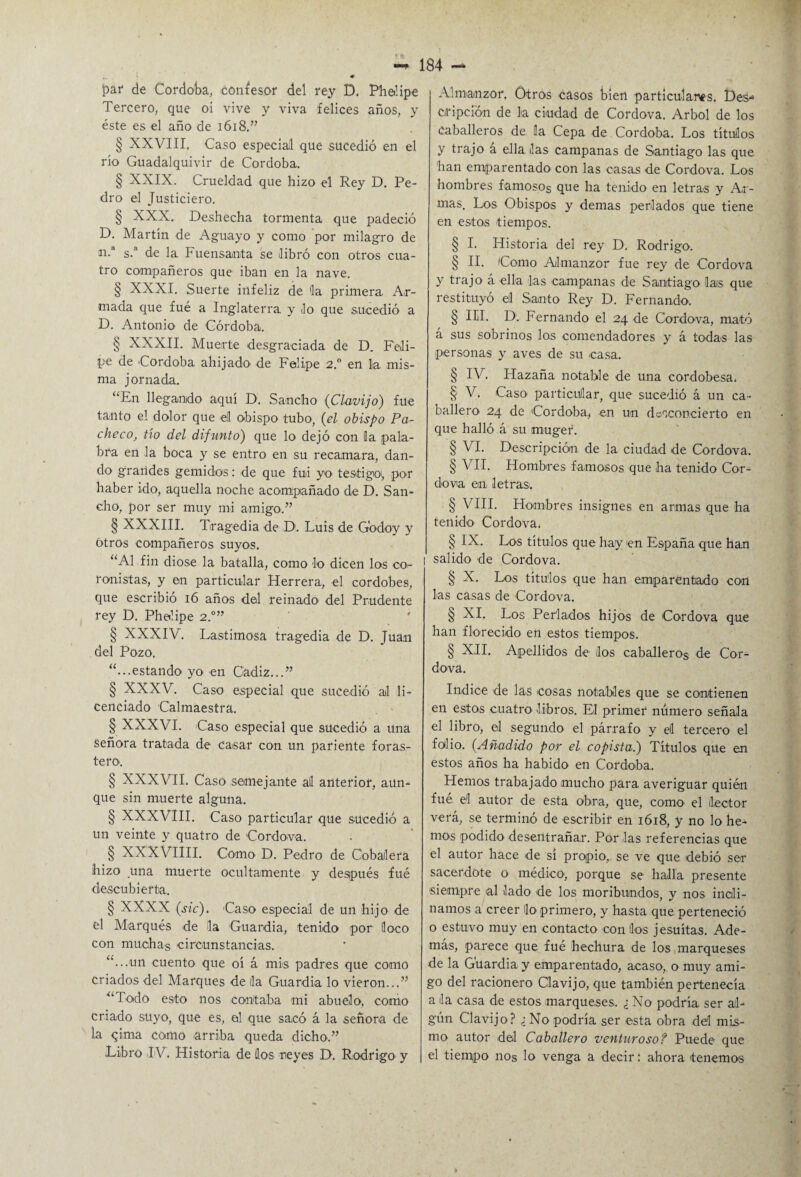 ¡par de Córdoba, confesor del rey D, Phelipe Tercero, que oi vive y viva felices años, y éste es el año de 1618.” § XXVIII, Caso especial que sucedió en el río Guadalquivir de Córdoba. § XXIX. Crueldad que hizo el Rey D. Pe¬ dro el Justiciero. § XXX., Deshecha tormenta que padeció D. Martín de Aguayo y como por milagro de n.a s.n de la, Fuensanta se libró con otros cua¬ tro compañeros que iban en la nave. § XXXI. Suerte infeliz de la primera, Ar¬ mada que fué a Inglaterra y Jo que sucedió a D. Antonio de Córdoba. § XXXII. Muerte desgraciada de D. Feli¬ pe de 'Córdoba ahijado de Felipe 2.° en la mis¬ ma jornada. “En llegando aquí D. Sancho (Clavijo) fue tanto el dolor que el obispo tubo, (el obispo Pa¬ checo, tío del difunto) que lo dejó con la pala¬ bra en la boca y se entro en su recamara, dan¬ do grandes gemidos: de que fui yo testigo,, por haber ido, aquella noche acompañado de D. San¬ cho, por ser muy mi amigo.” § XXXIII. Tragedia de D. Luis de Godoy y Otros compañeros suyos. “Al fin diose la batalla, como Jo dicen los co- ronistas, y en particular Herrera, el cordobés, que escribió 16 años del reinado del Prudente rey D. Phelipe 2.0” § XXXIV. Lastimosa tragedia de D. Juan del Pozo. “...estando yo en Cádiz...” § XXXV. Caso especial que sucedió ai li¬ cenciado Calmaestra. § XXXVI. Caso especial que sucedió a una Señora tratada de Casar con un pariente foras¬ tero. § XXXVII. Caso semejante all anterior, aun¬ que sin muerte alguna. § XXXVIII. Caso particular que sucedió a un veinte y quatro de Cordova. § XXXVIIII. Como D. Pedro de Cobailera hizo una muerte ocultamente y después fué descubierta. § XXXX (sic). Caso especial de un hijo de el Marqués de la Guardia, tenido por loco con muchas circunstancias. “...un cuento que oí á mis padres que como criados del Marques de lia Guardia lo vieron...” “Todo esto nos contaba mi abuelo, como criado suyo, que es, el que sacó á la señora de ia qima como arriba queda dicho.” Libro IV. Historia de los reyes D. Rodrigo y 184 ~ Almanzor. Otros casos bien particulares. Des-1 oripción de la ciudad de Cordova. Arbol de los caballeros de la Cepa de Córdoba. Los títulos y trajo á ella las campanas de Santiago las que han emparentado con las casas de Cordova. Los hombres famosos que ha tenido en letras y Ar¬ mas. Los Obispos y demas perlados que tiene en estos tiempos. § I. Historia del rey D. Rodrigo. § II. Como Almanzor fue rey de Cordova y trajo á ella las campanas de Santiago las que restituyó ell Santo Rey D. Fernando. § III. D1. Fernando el 24 de Cordova, mató á sus sobrinos los comendadores y á todas las personas y aves de su casa. § IV. Hazaña notable de una cordobesa. § V. Caso particular, que sucedió á un ca¬ ballero 24 de Córdoba,, en un desconcierto en que halló á su rnuger. § VI. Descripción de la ciudad de Cordova. § VIL Hombres famosos que ha tenido Cor¬ dova en letras;. § VIII. Hombres insignes en armas que ha tenido Cordova* § IX. Los títulos que hay en España que han i salido de Cordova. § X. Los títulos que han emparentado con las casas de Cordova. § XI. Los Perlados hijos de Cordova que han florecido en estos tiempos. § XII. Apellidos de los caballeros de Cor¬ dova. Indice de las cosas notables que se contienen en estos cuatro, libros. El primer número señala el libro, el segundo el párrafo y el tercero el folio. {Añadido por el copista.) Títulos que en estos años ha habido en Córdoba,. Hemos trabajado mucho para averiguar quién fué el autor de esta obra, que, como el lector verá, se terminó de escribir en 1618, y no lo he¬ mos podido desentrañar. Por las referencias que el autor hace de sí propio, se ve que debió ser sacerdote o médico, porque se halla presente siempre al lado de los moribundos, y nos incli¬ namos a creer lo primero, y hasta que perteneció o estuvo muy en contacto con líos jesuítas. Ade¬ más, parece que fué hechura de los marqueses de la Guardia, y emparentado, acaso, o muy ami¬ go del racionero Clavijo, que también pertenecía a la casa de estos marqueses. ¿No podría ser al¬ gún Clavijo? ¿No podría ser esta obra del mis¬ mo autor del Caballero venturoso? Puede que el tiempo nos lo venga a decir: ahora tenemos