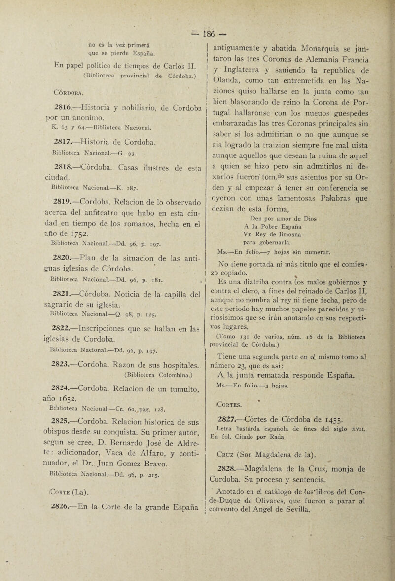 no fes la vez primera que se pierde España. En pa;pel político de tiempos de Carlos II. (Biblioteca provincial de Córdoba,.) CÓRDOBA. 2816. —Historia y nobiliario, de Córdoba por un anónimo. K. 63 y 64.—Biblioteca Nacional. 2817. —Historia de Córdoba. Biblioteca Nacional.—G. 93. 2818. —Córdoba. Casas ilustres de esta ciudad. Biblioteca Nacional.—K. 187. 2819. —Córdoba. Relación de lo observado acerca del anfiteatro que hubo en esta ciu¬ dad en tiempo de los romanos, hecha en el año de 1752. Biblioteca Nacional.—<Dd. 96, p. 197. 2820. —Plan de la situación de las anti¬ guas iglesias de Córdoba. Biblioteca Nacional.—Dd. 96, p. 181. 2821. —Córdoba. Noticia de la capilla del sagrario de su iglesia. Biblioteca Nacional.—Q. 98, p. 125. 2822. —Inscripciones que se hallan en las iglesias de Córdoba. Biblioteca Nacional.—Dd. 96, p. 197. 2823. —Córdoba. Razón de sus hospitales. (Biblioteca Colombina.) 2824. —Córdoba. Relación de un tumulto, año 1652. Biblioteca Nacional.—Ce. 6o,^pág. 128. 2825. —Córdoba. Relación histórica de sus obispos desde su conquista. Su primer autor, según se cree, D. Bernardo José de Aldre- te: adicionador, Vaca de Alfaro, y conti¬ nuador, el Dr. Juan Gómez Bravo. Biblioteca Nacional.—Dd. 9'6, p. 215. (Corte (La). 2826. —En la Corte de la grande España antiguamente y abatida Moriarquia se juii- j taron las tres Coronas de Alemania Francia y Inglaterra y sauiendo la república de Olanda, como tan entremetida en las Na- ziones quiso hallarse en la junta como tan ; bien blasonando de reino la Corona de Por- embarázadas las tres Coronas principales sin saber si los admitirían o no que aunque se aia logrado la traizion siempre fue mal uista aunque aquellos que desean la ruina de aquel a quien se hizo pero sin admitirlos ni de- xarlos fueron tom.do sus asientos por su Or¬ den y al empezar á tener su conferencia se oyeron con unas lamentosas Palabras que dezian de esta forma, Den por amor de Dios A la Pobre España Vn Rey de limosna para gobernarla. Ms.—En folio.—7 hojas sin numerar. No tiene portada, ni más título que el comien¬ zo copiado. Es una diatriba contra los malos gobiernos y contra el clero, a fines del reinado de Carlos II, aunque no nombra al rey ni tiene fecha, pero de este período hay muchos papeles parecidos y tu¬ nosísimos que se irán anotando en sus respecti¬ vos lugares. (Tomo 131 de varios, núm. 16 de la Biblioteca provincial de Córdoba.) Tiene una segunda parte en al mismo tomo al número 23, que es así: A la junta rematada responde España. Ms.—En folio.—3 hojas. Cortes. 2827. —Cortes de Córdoba de 1455. Letra bastarda española de fines del siglo xvu. En fol. Citado por Rada. Cruz (Sor Magdalena de la). 2828. —Magdalena de la Cruz, monja de Córdoba. Su proceso y sentencia. Anotado en ed catálogo de los'libros del Con¬ de-Duque de Olivares, que fueron a parar al ! convento del Angelí de Sevilla.